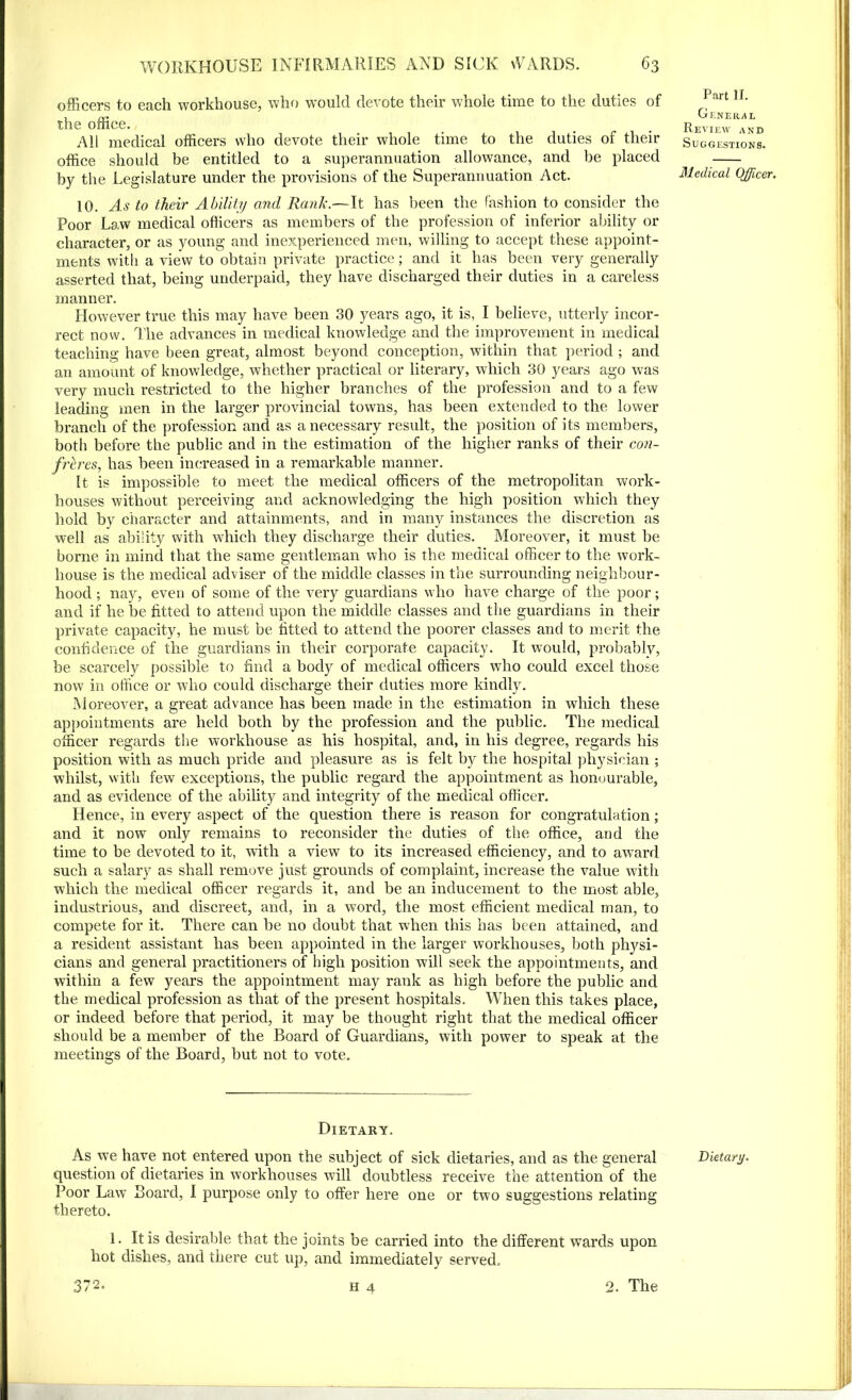 officers to each workhouse, who would devote their whole time to the duties of the office. All medical officers who devote their whole time to the duties of their office should be entitled to a superannuation allowance, and be placed by the Legislature under the provisions of the Superannuation Act. 10. As to their Ability and Rank.—It has been the fashion to consider the Poor Law medical officers as members of the profession of inferior ability or character, or as young and inexperienced men, willing to accept these appoint- ments with a view to obtain private practice; and it has been very generally asserted that, being underpaid, they have discharged their duties in a careless manner. However true this may have been 30 years ago, it is, I believe, utterly incor- rect now. The advances in medical knowledge and the improvement in medical teaching have been great, almost beyond conception, within that period ; and an amount of knowledge, whether practical or literary, which 30 years ago was very much restricted to the higher branches of the profession and to a few leading men in the larger provincial towns, has been extended to the lower branch of the profession and as a necessary result, the position of its members, both before the public and in the estimation of the higher ranks of their con- freres, has been increased in a remarkable manner. It is impossible to meet the medical officers of the metropolitan work- houses without perceiving and acknowledging the high position which they hold by character and attainments, and in many instances the discretion as well as ability with which they discharge their duties. Moreover, it must be borne in mind that the same gentleman who is the medical officer to the work- house is the medical adviser of the middle classes in the surrounding neighbour- hood ; nay, even of some of the very guardians who have charge of the poor; and if he be fitted to attend upon the middle classes and the guardians in their private capacity, he must be fitted to attend the poorer classes and to merit the confidence of the guardians in their corporate capacity. It would, probably, be scarcely possible to find a body of medical officers who could excel those now in office or who could discharge their duties more kindly. Moreover, a great advance has been made in the estimation in which these appointments are held both by the profession and the public. The medical officer regards the workhouse as his hospital, and, in his degree, regards his position with as much pride and pleasure as is felt by the hospital physician ; whilst, with few exceptions, the public regard the appointment as honourable, and as evidence of the ability and integrity of the medical officer. Hence, in every aspect of the question there is reason for congratulation; and it now only remains to reconsider the duties of the office, and the time to be devoted to it, with a view to its increased efficiency, and to awTard such a salary as shall remove just grounds of complaint, increase the value with which the medical officer regards it, and be an inducement to the most able, industrious, and discreet, and, in a word, the most efficient medical man, to compete for it. There can be no doubt that when this has been attained, and a resident assistant has been appointed in the larger workhouses, both physi- cians and general practitioners of high position will seek the appointments, and within a few years the appointment may rank as high before the public and the medical profession as that of the present hospitals. When this takes place, or indeed before that period, it may be thought right that the medical officer should be a member of the Board of Guardians, with power to speak at the meetings of the Board, but not to vote. Dietary. As we have not entered upon the subject of sick dietaries, and as the general question of dietaries in workhouses will doubtless receive the attention of the Poor Law Board, I purpose only to offer here one or two suggestions relating thereto. 1. It is desirable that the joints be carried into the different wards upon hot dishes, and there cut up, and immediately served. 372. h 4 2. The Part II. General Review and Suggestions. Medical Officer. Dietary.