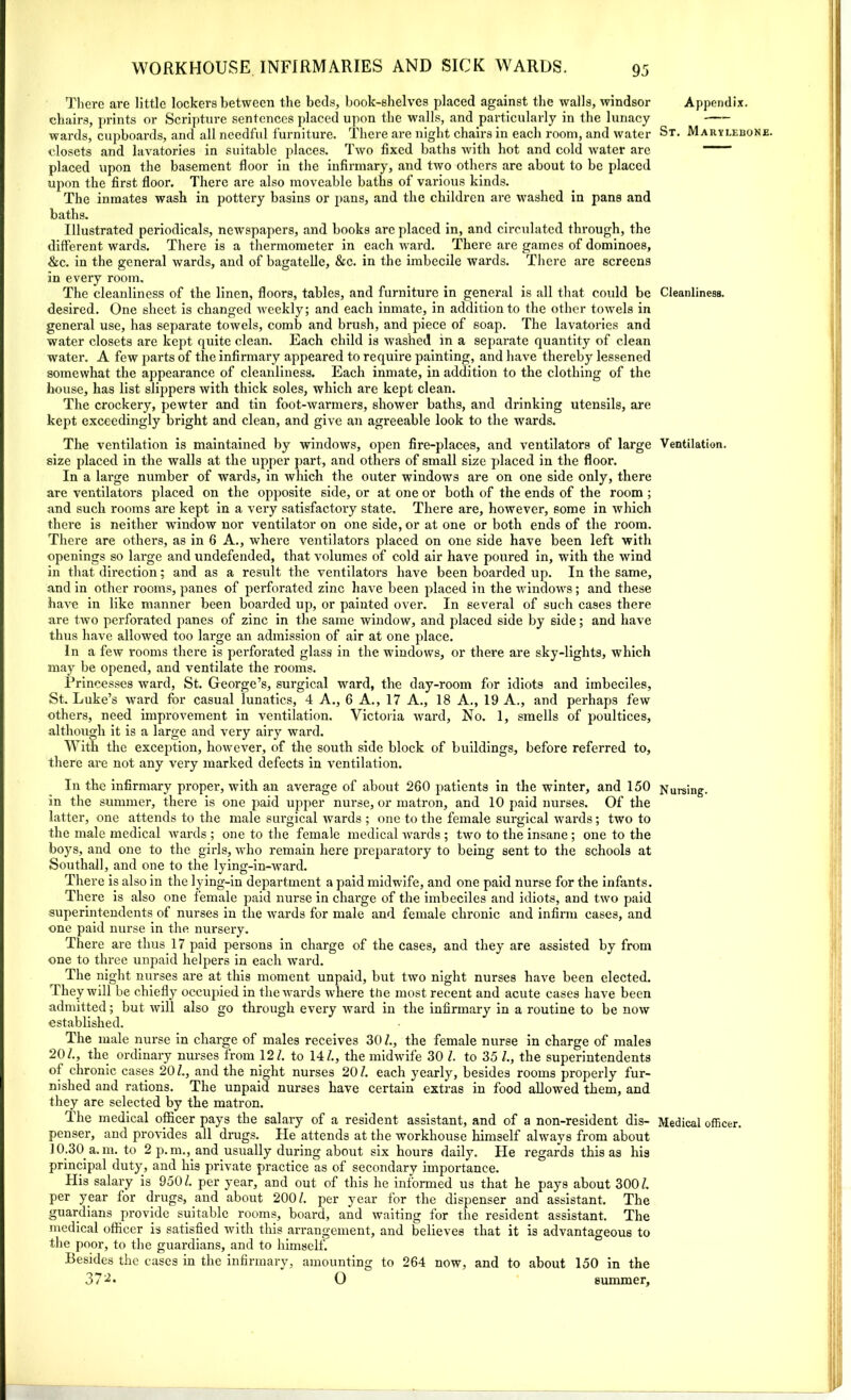 There are little lockers between the beds, book-shelves placed against the walls, Windsor chairs, prints or Scripture sentences placed upon the walls, and particularly in the lunacy wards, cupboards, and all needful furniture. There are night chairs in each room, and water closets and lavatories in suitable places. Two fixed baths with hot and cold water are placed upon the basement floor in the infirmary, and two others are about to be placed upon the first floor. There are also moveable baths of various kinds. The inmates wash in pottery basins or pans, and the children are washed in pans and baths. Illustrated periodicals, newspapers, and books arc placed in, and circulated through, the different wards. There is a thermometer in each ward. There are games of dominoes, &c. in the general wards, and of bagatelle, &c. in the imbecile wards. There are screens in every room. The cleanliness of the linen, floors, tables, and furniture in general is all that could be desired. One sheet is changed weekly; and each inmate, in addition to the other towels in general use, has separate towels, comb and brush, and piece of soap. The lavatories and water closets are kept quite clean. Each child is washed in a separate quantity of clean water. A few parts of the infirmary appeared to require painting, and have thereby lessened somewhat the appearance of cleanliness. Each inmate, in addition to the clothing of the house, has list slippers with thick soles, which are kept clean. The crockery, pewter and tin foot-warmers, shower baths, and drinking utensils, are kept exceedingly bright and clean, and give an agreeable look to the wards. The ventilation is maintained by windows, open fire-places, and ventilators of large size placed in the walls at the upper part, and others of small size placed in the floor. In a large number of wards, in which the outer windows are on one side only, there are ventilators placed on the opposite side, or at one or both of the ends of the room ; and such rooms are kept in a very satisfactory state. There are, however, some in which there is neither window nor ventilator on one side, or at one or both ends of the room. There are others, as in 6 A., where ventilators placed on one side have been left with openings so large and undefended, that volumes of cold air have poured in, with the wind in that direction; and as a result the ventilators have been boarded up. In the same, and in other rooms, panes of perforated zinc have been placed in the windows; and these have in like manner been boarded up, or painted over. In several of such cases there are two perforated panes of zinc in the same window, and placed side by side; and have thus have allowed too large an admission of air at one place. In a few rooms there is perforated glass in the windows, or there are sky-lights, which may be opened, and ventilate the rooms. Princesses ward, St. George’s, surgical ward, the day-room for idiots and imbeciles, St. Luke’s wrard for casual lunatics, 4 A., 6 A., 17 A., 18 A., 19 A., and perhaps few others, need improvement in ventilation. Victoria ward, No. 1, smells of poultices, although it is a large and very airy ward. With the exception, however, of the south side block of buildings, before referred to, there are not any very marked defects in ventilation. In the infirmary proper, with an average of about 260 patients in the winter, and 150 in the summer, there is one paid upper nurse, or matron, and 10 paid nurses. Of the latter, one attends to the male surgical wards ; one to the female surgical wards; two to the male medical wards ; one to the female medical wards ; two to the insane; one to the boys, and one to the girls, who remain here preparatory to being sent to the schools at Southall, and one to the lying-in-ward. There is also in the lying-in department a paid midwife, and one paid nurse for the infants. There is also one female paid nurse in charge of the imbeciles and idiots, and two paid superintendents of nurses in the wards for male and female chronic and infirm cases, and one paid nurse in the nursery. There are thus 17 paid persons in charge of the cases, and they are assisted by from one to three unpaid helpers in each ward. The night nurses are at this moment unpaid, but two night nurses have been elected. They will be chiefly occupied in the wards where the most recent and acute cases have been admitted; but will also go through every ward in the infirmary in a routine to be now established. The male nurse in charge of males receives 30/., the female nurse in charge of males 20/., the ordinary nurses from 12/. to 14/., the midwife 30 /. to 35 /., the superintendents of chronic cases 20/., and the night nurses 20/. each yearly, besides rooms properly fur- nished and rations. The unpaid nurses have certain extras in food allowed them, and they are selected by the matron. The medical officer pays the salary of a resident assistant, and of a non-resident dis- penser, and provides all drugs. He attends at the workhouse himself always from about 10.30 a. m. to 2 p. m., and usually during about six hours daily. He regards this as his principal duty, and his private practice as of secondary importance. His salary is 950/. per year, and out of this he informed us that he pays about 300/. per year for drugs, and about 200/. per year for the dispenser and assistant. The guardians provide suitable rooms, board, and waiting for the resident assistant. The medical officer is satisfied with this arrangement, and believes that it is advantageous to the poor, to the guardians, and to himself. Besides the cases in the infirmary, amounting to 264 now, and to about 150 in the 37L O summer. Appendix. St. Marylebone. Cleanliness. Ventilation. Nursing. Medical officer.