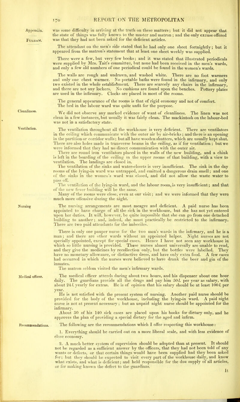 Appendix. Fulham. Cleanliness. Ventilation, Nursing Medical officer. Recommendations. .1 70 was some difficulty in arriving at the truth on these matters; but it did not appear that the state of things was fully known to the master and matron ; and the only excuse offered was that they had not been asked for the deficient articles. The attendant on the men’s side stated that he had only one sheet fortnightly; but it appeared from the matron’s statement that at least one sheet weekly was supplied. There were a few, but very few books; and it was stated that illustrated periodicals were supplied by Mrs. Tait’s committee, but none had been received in the men’s wards, aud only a few old numbers of one periodical could be found in the women’s wards. The walls are rough and undrawn, and washed white. There are no foot warmers and only one chest warmer. No portable baths were found in the infirmary, and only two existed in the whole establishment. There are scarcely any chairs in the infirmary, and there are not any lockers. No cushions are found upon the benches. Pottery plates are used in the infirmary. Clocks are placed in most of the rooms. The general appearance of the rooms is that of rigid economy and not of comfort. The bed in the labour ward was quite unfit for the purpose. We did not observe any marked evidence of want of cleanliness. The linen was not clean in a few instances, but usually it was fairly clean. The mackintosh on the labour-bed was not in a satisfactory state. The ventilation throughout all the workhouse is very deficient. There are ventilators in the ceiling which communicate with the outer air by air-bricks ; and there is an opening in the partition or corridor walls; but all have wooden shutters, which are usually kept shut. There are also holes made in transverse beams in the ceiling, as if for ventilation ; but we were informed that they had no direct communication with the outer air. There are round iron ventilators placed in the walls of the new building, and a chink is left in the boarding of the ceiling in the upper rooms of that building, with a view to ventilation. The landings are closed in. The ventilation of the sinks and water-closets is very Insufficient. The sink in the day rooms of the lying-in ward was untrapped, and emitted a dangerous drain smell; and one of the sinks in the women’s ward was closed, and did not allow the waste water to pass off. The ventilation of the lying-in ward, and the labour room, is very insufficient; and that of the new fever building will be the same. Many of the rooms were close, even at our visit; and we were informed that they were much more offensive during the night. The nursing arrangements are most meagre and deficient. A paid nurse has been appointed to have charge of all the sick in the workhouse, but she has not yet entered upon her duties. It will, however, be quite impossible that she can go from one detached building to another; and, indeed, she must practically be restricted to the infirmary. There are two paid attendants for the imbeciles. There is only one pauper nurse for the two men’s wards in the infirmary, and he is a man; and there are other wards without an appointed helper. Night nurses are not specially appointed, except for special cases. Hence I have not seen any workhouse in which so little nursing is provided. These nurses almost universally are unable to read, and they give the medicines by recollection only, but the bottles were labelled. They have no monetary allowance, or distinctive dress, and have only extra food. A few cases had occurred in which the nurses were believed to have drank the beer and gin of the inmates. The matron seldom visited the men’s infirmary wards. The medical officer attends during about two hours, and his dispenser about one hour daily. The guardians provide all the drugs and pay him 50 /. per year as salary, with about 24/. yeai’ly for extras. He is of opinion that his salary should be at least 100/. per year. He is not satisfied with the present system of nursing. Another paid nurse should be provided for the body of the workhouse, including the lying-in ward. A paid night nurse is not at present necessary ; but an unpaid night nurse should be appointed for the infirmary. About 30 of his 140 sick cases are placed upon his books for dietary only, and he approves the plan of providing a special dietary for the aged and infirm. The following are the recommendations which I offer respecting this workhouse: 1. Everything should be carried out on a more libei’al scale, and with less evidence of close economy. 2. A much better system of supervision should be adopted than at present. It should not be regarded as a sufficient answer by the officers, that they had not been told of any wants or defects, or that certain things would have been supplied had they been asked for; but they should be expected to visit every part of the workhouse daily, and know what exists, and what is deficient; and held responsible for the due supply of all articles, or for making known the defect to the guardians. It