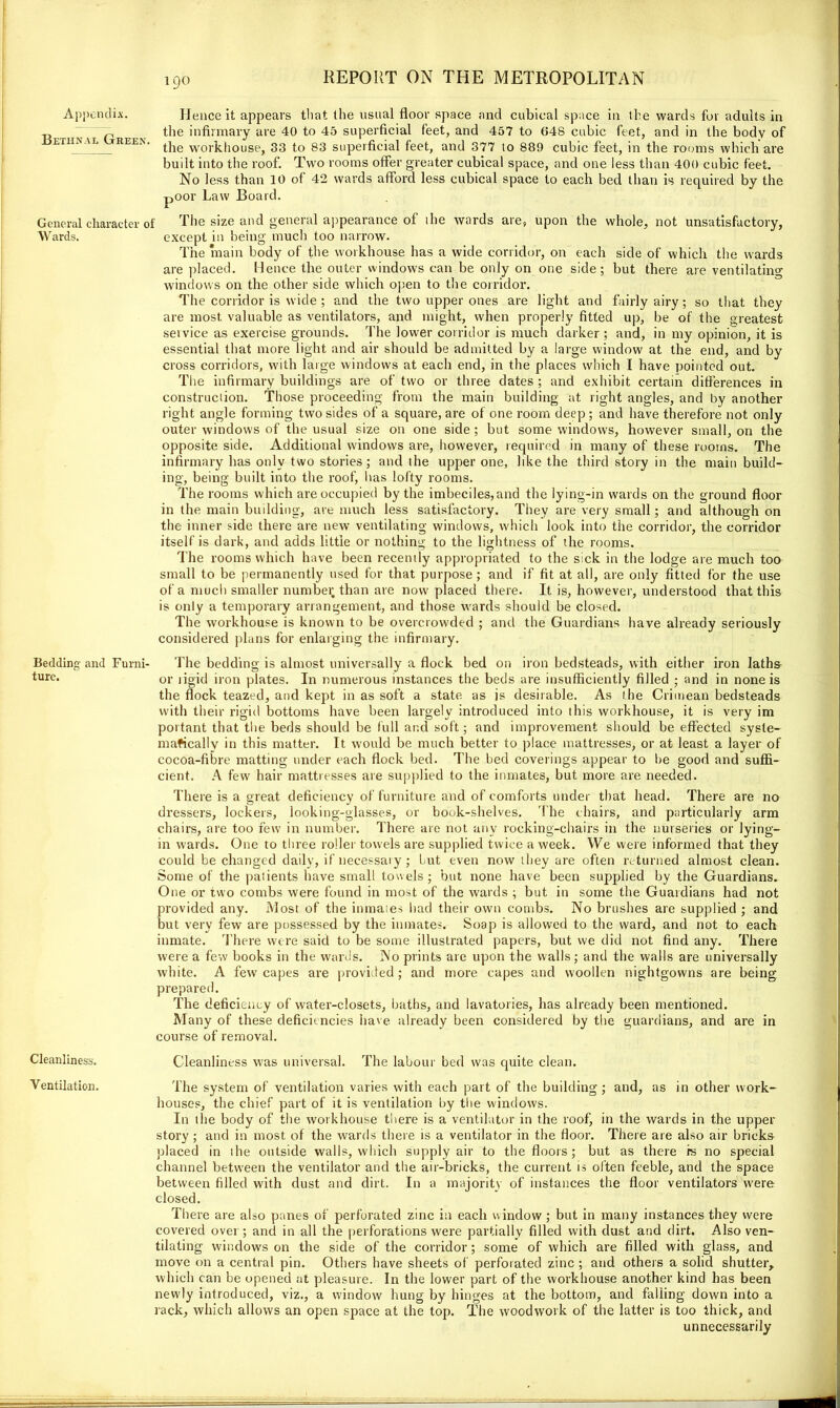 Appendix. Hence it appears that the usual floor space and cubical space in the wards for adults in ..j p the infirmary are 40 to 45 superficial feet, and 457 to 648 cubic feet, and in the body of ethnal reen. work|lousej 33 to 33 superficial feet, and 377 to 889 cubic feet, in the rooms which are built into the roof. Two rooms offer greater cubical space, and one less than 400 cubic feet. No less than 10 of 42 wards afford less cubical space to each bed than is required by the poor Law Board. General character of The size and general appearance of ihe wards are, upon the whole, not unsatisfactory, Wards. except in being much too narrow. The main body of the workhouse has a wide corridor, on each side of which the wards are placed. Hence the outer windows can be only on one side; but there are ventilating windows on the other side which open to the corridor. The corridor is wide ; and the two upper ones are light and fairly airy; so that they are most valuable as ventilators, and might, when properly fitted up, be of the greatest service as exercise grounds. The lower corridor is much darker; and, in my opinion, it is essential that more light and air should be admitted by a large window at the end, and by cross corridors, with large windows at each end, in the places which I have pointed out. The infirmary buildings are of two or three dates ; and exhibit certain differences in construction. Those proceeding from the main building at right angles, and by another right angle forming two sides of a square, are of one room deep; and have therefore not only outer windows of the usual size on one side ; but some windows, however small, on the opposite side. Additional windows are, however, required in many of these rooms. The infirmary has only two stories; and the upper one, like the third story in the main build- ing, being built into the roof, has lofty rooms. The rooms which are occupied by the imbeciles,and the lying-in wards on the ground floor in the main building, are much less satisfactory. They are very small; and although on the inner side there are new ventilating windows, which look into the corridor, the corridor itself is dark, and adds little or nothing to the lightness of the rooms. The rooms which have been recently appropriated to the sick in the lodge are much too small to be permanently used for that purpose ; and if fit at all, are only fitted for the use of a much smaller number than are now placed there. It is, however, understood that this is only a temporary arrangement, and those wards should be closed. The workhouse is known to be overcrowded ; and the Guardians have already seriously considered plans for enlarging the infirmary. Bedding and Furni- The bedding is almost universally a flock bed on iron bedsteads, with either iron laths or ligid iron plates. In numerous instances the beds are insufficiently filled ; and in none is the flock teazed, and kept in as soft a state as js desirable. As the Crimean bedsteads with their rigid bottoms have been largely introduced into this workhouse, it is very im portant that the beds should be full and soft; and improvement should be effected syste- matically in this matter. It would be much better to place mattresses, or at least a layer of cocoa-fibre matting under each flock bed. The bed coverings appear to be good and suffi- cient. A few hair mattresses are supplied to the inmates, but more are needed. There is a great deficiency of furniture and of comforts under that head. There are no dressers, lockers, looking-glasses, or book-shelves. The chairs, and particularly arm chairs, are too few in number. There are not any rocking-chairs in the nurseries or lying- in wards. One to three roller towels are supplied twice a week. We were informed that they could be changed daily, if necessary; but even now they are often returned almost clean. Some of the patients have small towels; but none have been supplied by the Guardians. One or two combs were found in most of the wards ; but in some the Guardians had not provided any. Most of the inmates had their own combs. No brushes are supplied ; and but very few are possessed by the inmates. Soap is allowed to the ward, and not to each inmate. There were said to be some illustrated papers, but we did not find any. There were a few books in the wards. No prints are upon the walls; and the walls are universally white. A few capes are provided; and more capes and woollen nightgowns are being prepared. The deficiency of water-closets, baths, and lavatories, has already been mentioned. Many of these deficiencies have already been considered by the guardians, and are in course of removal. Cleanliness was universal. The labour bed was quite clean. The system of ventilation varies with each part of the building; and, as in other work- houses, the chief part of it is ventilation by the windows. In the body of the workhouse there is a ventilator in the roof, in the wards in the upper story ; and in most of the wards there is a ventilator in the floor. There are also air bricks placed in the outside walls, which supply air to the floors; but as there rs no special channel between the ventilator and the air-bricks, the current is often feeble, and the space between filled with dust and dirt. In a majority of instances the floor ventilators were closed. There are also panes of perforated zinc in each window ; but in many instances they were covered over; and in all the perforations were partially filled with dust and dirt. Also ven- tilating windows on the side of the corridor; some of which are filled with glass, and move on a central pin. Others have sheets of perforated zinc ; and others a solid shutter, which can be opened at pleasure. In the lower part of the workhouse another kind has been newly introduced, viz., a window hung by hinges at the bottom, and falling down into a rack, which allows an open space at the top. The woodwork of the latter is too thick, and unnecessarily Cleanliness. Ventilation.