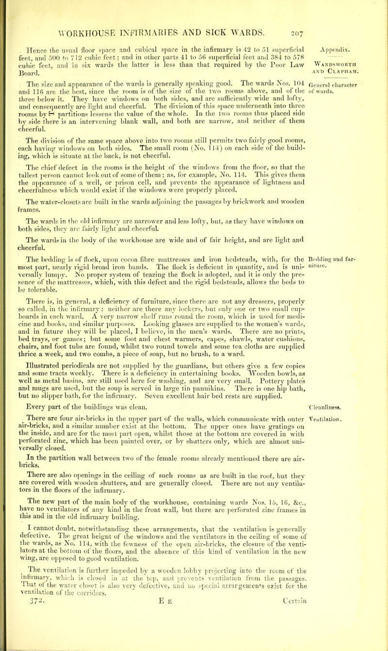 Hence the usual floor space and cubical space in the infirmary is 42 to 51 superficial feet, and 500 to 7 12 cubic feet; and in other parts 41 to 56 superficial feet and 384 to 578 cubic feet, and in six wards the latter is less than that required by the Poor Law Board. The size and appearance of the wards is generally speaking good. The wards Nos. 104 and 116 are the best, since the room is of the size of the two rooms above, and of the three below it. They have windows on both sides, and are sufficiently wide and lofty, and consequently arc light and cheerful. The division of this space underneath into three rooms by H partitions lessens the value of the whole. In the two rooms thus placed side by side there is an intervening blank wall, and both are narrow, and neither of them cheerful. The division of the same space above into two rooms still permits two fairly good rooms, each having windows on both sides. The small room (No. 1 14) on each side of the build- ing, which is situate at the back, is not cheerful. The chief defect in the rooms is the height of the windows from the floor, so that the t allest person cannot look out of some of them ; as, for example, No. 114. This gives them the appearance of a well, or prison cell, and prevents the appearance of lightness and cheerfulness which would exist if the windows were properly placed. The water-closets arc built in the wards adjoining the passages by brickwork and wooden frames. The wards in the old infirmary are narrower and less lofty, but, as they have windows on both sides, they arc fairly light and cheerful. The wards in the body of the workhouse are wide and of fair height, and are light and cheerful. The bedding is of flock, upon cocoa fibre mattresses and iron bedsteads, with, for the most part, nearly rigid broad iron bands. The flock is deficient in quantity, and is uni- versally lumpy. No proper system of teazing the flock is adopted, and it is only the pre- sence of the mattresses, which, with this defect and the rigid bedsteads, allows the beds to be tolerable. There is, in general, a deficiency of furniture, since there are not any dressers, properly so called, in the infirmary: neither are there any lockers, but only one or two small cup- boards in each ward. A very narrow shelf runs round the room, which is used for medi- cine and books, and similar purposes. Looking glasses are supplied to the women’s wards, and in future they will be placed, I believe, in the men’s wards. There are no prints, bed trays, or games; but some foot and chest warmers, capes, shawls, water cushions, chairs, and foot tubs are found, whilst two round towels and some tea cloths are supplied thrice a week, and two combs, a piece of soap, but no brush, to a ward. Illustrated periodicals are not supplied by the guardians, but others give a few copies and some tracts weekly. There is a deficiency in entertaining books. Wooden bowls, as well as metal basins, are still used here for washing, and are very small. Pottery plate’s and mugs are used, but the soup is served in large tin pannikins. There is one hip bath, but no slipper bath, for the infirmary. Seven excellent hair bed rests are supplied. Every part of the buildings was clean. _ There are four air-bricks in the upper part of the walls, which communicate with outer air-bricks, and a similar number exist at the bottom. The upper ones have gratings on the inside, and are for the most part open, whilst those at the bottom are covered in with perforated zinc, which has been painted over, or by shatters only, which are almost uni- versally closed. In the partition wall between two of the female rooms already mentioned there are air- bricks. There are also openings in the ceiling of such rooms as are built in the roof, but they are covered with wooden shutters, and are generally closed. There are not any ventila- tors in the floors of the infirmary. The new part of the main body of the workhouse, containing wards Nos. 15, 16, &c., have no ventilators of any kind in the front wall, but there are perforated zinc frames in this and in the old infirmary building. I cannot doubt, notwithstanding these arrangements, that the ventilation is generally defective. The great heignt of the windows and the ventilators in the ceiling of some of the wards, as No. 114, with the fewness of the open air-bricks, the closure of the venti- latoi'S at the bottom of the floors, and the absence of this kind of ventilation in the new wing, are opposed to good ventilation. The ventilation is further impeded by a wooden lobby projecting into the room of the infirmary, which is closed in at the top, and prevents ventilation from the passages. 1 hat of the water closet is also very defective, and no special arrargemen+s exist for the ventilation of the corridors. 37-- E E Certain Appendix. Wandsworth and Clapiiam. General character of wards. Bedding and fur- niture. Cleanliness. Ventilation.