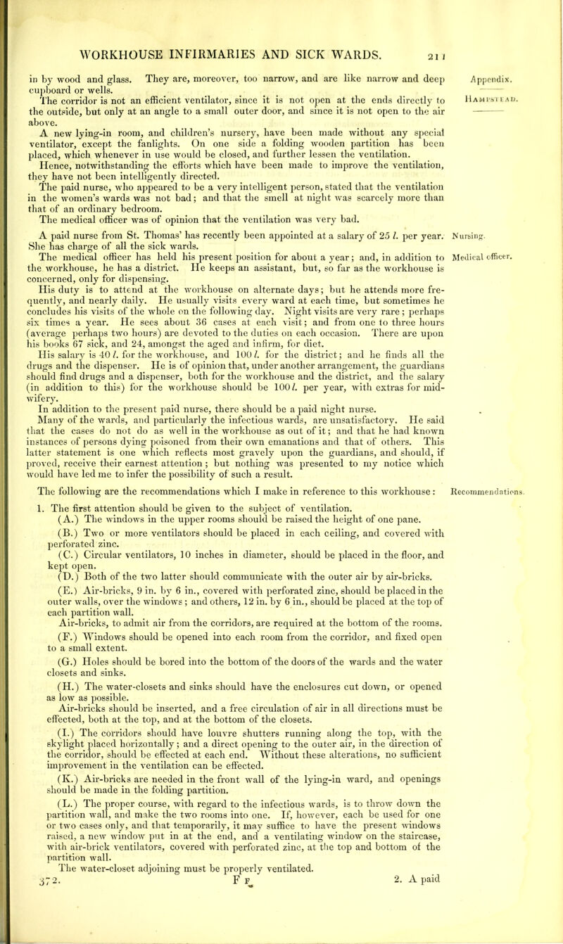 in by wood and glass. They are, moreover, too narrow, and are like narrow and deep cupboard or wells. The corridor is not an efficient ventilator, since it is not open at the ends directly to the outside, but only at an angle to a small outer door, and since it is not open to the air above. A new lying-in room, and children’s nursery, have been made without any special ventilator, except the fanlights. On one side a folding wooden partition has been placed, which whenever in use would be closed, and further lessen the ventilation. Hence, notwithstanding the efforts which have been made to improve the ventilation, they have not been intelligently directed. The paid nurse, who appeared to be a very intelligent person, stated that the ventilation in the women’s wards was not bad; and that the smell at night was scarcely more than that of an ordinary bedroom. The medical officer was of opinion that the ventilation was very bad. A paid nurse from St. Thomas’ has recently been appointed at a salary of 25 /. per year. She has charge of all the sick wards. The medical officer has held his present position for about a year; and, in addition to the workhouse, he has a district. He keeps an assistant, but, so far as the workhouse is concerned, only for dispensing. His duty is to attend at the workhouse on alternate days; but he attends more fre- quently, and nearly daily. He usually visits every ward at each time, but sometimes he concludes his visits of the whole on the following day. Night visits are very rare ; perhaps six times a year. He sees about 36 cases at each visit; and from one to three hours (average pei'haps two hours) are devoted to the duties on each occasion. There are upon his books 67 sick, and 24, amongst the aged and infirm, for diet. His salary is 40 /. for the workhouse, and 100/. for the district; and he finds all the drugs and the dispenser. He is of opinion that, under another arrangement, the guardians should find drugs and a dispenser, both for the workhouse and the district, and the salary (in addition to this) for the workhouse should be 100/. per year, with extras for mid- wifery. In addition to the present paid nurse, there should be a paid night nurse. Many of the wards, and particularly the infectious wards, are unsatisfactory. He said that the cases do not do as well in the workhouse as out of it; and that he had known instances of persons dying poisoned from their own emanations and that of others. This latter statement is one which reflects most gravely upon the guardians, and should, if proved, receive their earnest attention ; but nothing was presented to my notice which would have led me to infer the possibility of such a result. 1. The first attention should be given to the subject of ventilation. (A.) The windows in the upper rooms should be raised the height of one pane. (B.) Two or more ventilators should be placed in each ceiling, and covered with perforated zinc. (C.) Circular ventilators, 10 inches in diameter, should be placed in the floor, and kept open. (D.) Both of the two latter should communicate with the outer air by air-bricks. (E.) Air-bricks, 9 in. by 6 in., covered with perforated zinc, should be placed in the outer wralls, over the windows; and others, 12 in. by 6 in., should be placed at the toj) of each partition wall. Air-bricks, to admit air from the corridors, are required at the bottom of the rooms. (F.) Window's should be opened into each room from the corridor, and fixed open to a small extent. (G.) Holes should be bored into the bottom of the doors of the wards and the water closets and sinks. (H.) The water-closets and sinks should have the enclosures cut down, or opened as iow as possible. Air-bricks should be inserted, and a free circulation of air in all directions must be effected, both at the top, and at the bottom of the closets. (I.) The corridors should have louvre shutters running along the top, with the skylight placed horizontally; and a direct opening to the outer air, in the direction of the corridor, should be effected at each end. Without these alterations, no sufficient improvement in the ventilation can be effected. (Iv.) Air-bricks are needed in the front wall of the lying-in ward, and openings should be made in the folding partition. (L.) The proper course, with regard to the infectious wards, is to throw dowm the partition wrall, and make the two rooms into one. If, hovrever, each be used for one or two cases only, and that temporarily, it may suffice to have the present windows raised, a new window put in at the end, and a ventilating window on the staircase, with air-brick ventilators, covered with perforated zinc, at the top and bottom of the partition wall. The Avater-closet adjoining must be properly ventilated. 372. F F 2. A paid Appendix. Hampstead. Nursing. Medical officer.