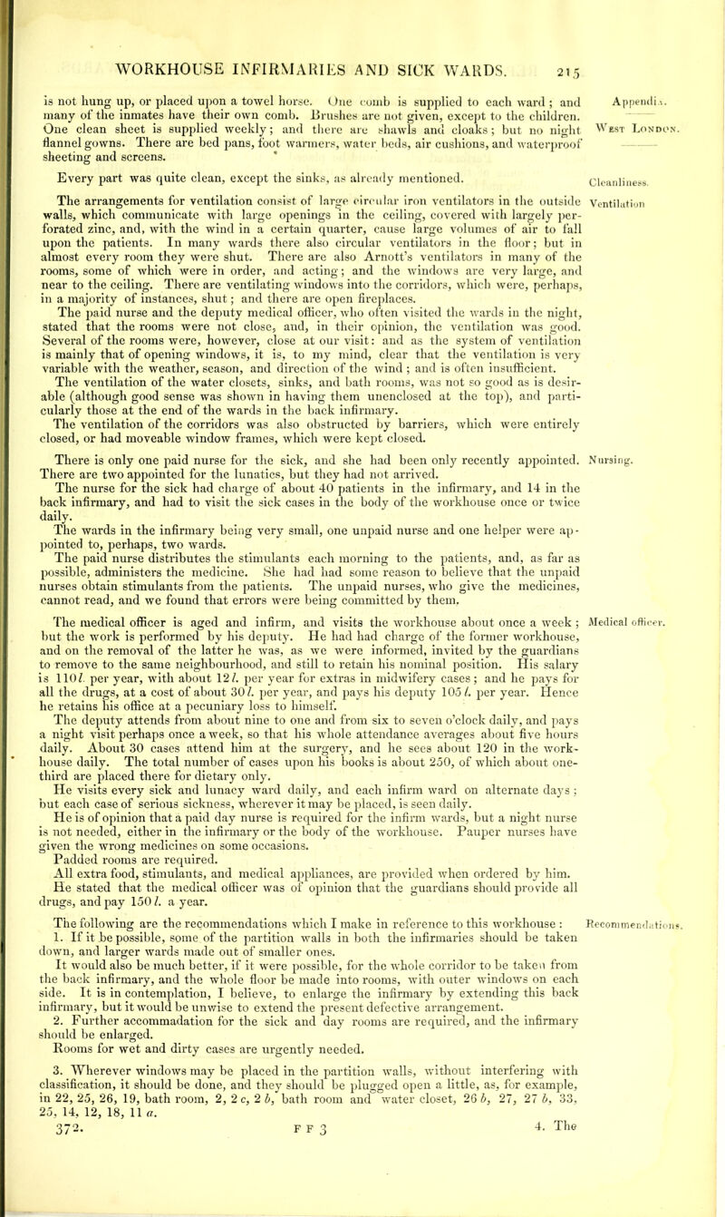 is not hung up, or placed upon a towel horse. One comb is supplied to each ward ; and many of the inmates have their own comb. Brushes are not given, except to the children. One clean sheet is supplied weekly; and there are shawls and cloaks ; but no night flannel gowns. There are bed pans, foot warmers, water beds, air cushions, and waterproof sheeting and screens. Every part was quite clean, except the sinks, as already mentioned. The arrangements for ventilation consist of large circular iron ventilators in the outside walls, which communicate with large openings in the ceiling, covered with largely per- forated zinc, and, with the wind in a certain quarter, cause large volumes of air to fall upon the patients. In many wards there also circular ventilators in the floor; but in almost every room they were shut. There are also Arnott’s ventilators in many of the rooms, some of which were in order, and acting; and the windows are very large, and near to the ceiling. There are ventilating windows into the corridors, which were, perhaps, in a majority of instances, shut; and there are open fireplaces. The paid nurse and the deputy medical officer, who often visited the wards in the night, stated that the rooms were not close, and, in their opinion, the ventilation was good. Several of the rooms were, however, close at our visit: and as the system of ventilation is mainly that of opening windows, it is, to my mind, clear that the ventilation is very variable with the weather, season, and direction of the wind ; and is often insufficient. The ventilation of the water closets, sinks, and bath rooms, was not so good as is desir- able (although good sense was shown in having them unenclosed at the top), and parti- cularly those at the end of the wards in the back infirmary. The ventilation of the corridors was also obstructed by barriers, which were entirely closed, or had moveable window frames, which were kept closed. There is only one paid nurse for the sick, and she had been only recently appointed. There are two appointed for the lunatics, but they had not arrived. The nurse for the sick had charge of about 40 patients in the infirmary, and 14 in the back infirmary, and had to visit the sick cases in the body of the workhouse once or twice daily. The wards in the infirmary being very small, one unpaid nurse and one helper were ap- pointed to, perhaps, two wards. The paid nurse distributes the stimulants each morning to the patients, and, as far as possible, administers the medicine. She had had some reason to believe that the unpaid nurses obtain stimulants from the patients. The unpaid nurses, who give the medicines, cannot read, and we found that errors were being committed by them. The medical officer is aged and infirm, and visits the workhouse about once a week ; but the work is performed by his deputy. He had had charge of the former workhouse, and on the removal of the latter he was, as we were informed, invited by the guardians to remove to the same neighbourhood, and still to retain his nominal position. His salary is 110/. per year, with about 12/. per year for extras in midwifery cases; and he pays for all the drugs, at a cost of about 30/. per year, and pays his deputy 105/. per year. Hence he retains his office at a pecuniary loss to himself. The deputy attends from about nine to one and from six to seven o’clock daily, and pays a night visit perhaps once a week, so that his whole attendance averages about five hours daily. About 30 cases attend him at the surgery, and he sees about 120 in the work- house daily. The total number of cases upon his books is about 250, of which about one- third are placed there for dietary only. He visits every sick and lunacy ward daily, and each infirm ward on alternate days ; but each case of serious sickness, wherever it may be placed, is seen daily. He is of opinion that a paid day nurse is required for the infirm wards, but a night nurse is not needed, either in the infirmary or the body of the workhouse. Pauper nurses have given the wrong; medicines on some occasions. Padded rooms are required. All extra food, stimulants, and medical appliances, are provided when ordered by him. He stated that the medical officer was of opinion that the guardians should provide all drugs, and pay 150/. a year. 1. If it be possible, some of the partition walls in both the infirmaries should be taken down, and larger wards made out of smaller ones. It would also be much better, if it were possible, for the whole corridor to be taken from the back infirmary, and the whole floor be made into rooms, with outer windows on each side. It is in contemplation, I believe, to enlarge the infirmary by extending this back infirmary, but it would be unwise to extend the present defective arrangement. 2. Further accommadation for the sick and day rooms are required, and the infirmary should be enlarged. Rooms for wet and dirty cases are urgently needed. 3. Wherever windows may be placed in the partition walls, without interfering with classification, it should be done, and they should be plugged open a little, as, for example, in 22, 25, 26, 19, bath room, 2, 2 c, 2 b, bath room and water closet, 26 b, 27, 27 b, 33, 25, 14, 12, 18, 11 a. 372. F F 3 4. The Appendix. West London. Cleanliness. Ventilation N lining. Medical officer.