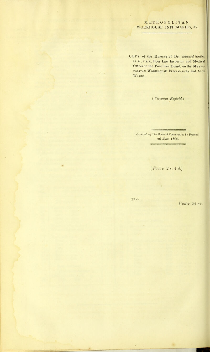 METROPOLITAN WORKHOUSE INFIRMARIES, &c. COPY of the Report of Dr. Edward Smith, ll.b., f.r.s., Poor Law Inspector and Medical Officer to the Poor Lair Board, on the Metro- politan Workhouse Infirmaries and Sick Wards. ( Viscount Enfield.') Ordered, by the House of Commons, to be Printed, 26 June 1866. [Price 2 s. 4 d.] 37?' Under 24 oz.