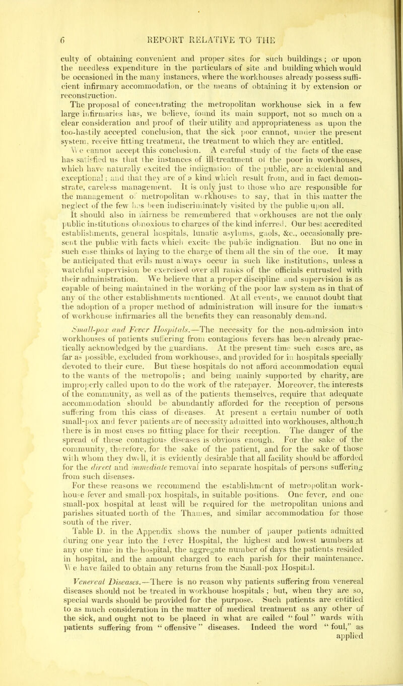 culty of obtaining convenient and proper sites for such buildings ; or upon tbe needless expenditure in the particulars of site and building which would be occasioned in the many instances, where the workhouses already possess suffi- cient infirmary accommodation, or the means of obtaining it by extension or reconstruction. The proposal of concentrating the metropolitan workhouse sick in a few large infirmaries has, we believe, found its main support, not so much on a clear consideration and proof of tlieir utility and appropriateness as upon the too-hastily accepted conclusion, that the sick poor cannot, under the present system, receive fitting treatment, the treatment to which they are entitled. Vt e cannot accept this conclusion. A careful study of the facts of the case has satisfied us that the instances of ill treatment of the poor in workhouses, which have naturally excited the indignation of the public, are accidental and exceptional; and that they are of a kind which result from, and in fact demon- strate, careless management. It is only just to those who are responsible for the management o. metropolitan workhouses to say, that in this matter the neglect of the few lies keen indiscriminately visited by the public upon all. It should also in fairness be remembered that v> orkhouses are not the only public institutions obnoxious to charges of the kind inferred. Our best accredited establishments, general hospitals, lunatic asylums, gaols, &c., occasionally pre- sent the public with facts which excite the public indignation. Rut no one in such case thinks ol laying to the charge of them all the sin of the one. It may be anticipated that evils must always occur in such like institutions, unless a watchful supervision be exercised over all ranks of the officials entrusted with their administration. We believe that a proper discipline and supervision is as capable of being maintained in the working of the poor law system as in that of any of the other establishments mentioned. At all events, we cannot doubt that the adoption of a proper method of administration will insure for the inmates of workhouse infirmaries all the benefits they can reasonably demand. Small-pox and Fever Hospitals.—The necessity for the non-admission into workhouses of patients suffering from contagious fevers has been already prac- tically acknowledged by the guardians. At the present time such cases are, as far as possible, excluded from workhouses, and provided for in hospitals specially devoted to their cure. But these hospitals do not afford accommodation equal to the wants of the metropolis; and being mainly supported by charity, are improperly called upon to do the work of the ratepayer. Moreover, the interests of the community, as well as of the patients themselves, require that adequate accommodation should be abundantly afforded for the reception of persons suffering from this class of diseases. At present a certain number of Doth small-pox and fever patients are of necessity admitted into workhouses, although there is in most cases no fitting place for their reception. The danger of the spread of these contagious diseases is obvious enough. For the sake of the community, therefore, for the sake of the patient, and for the sake of those with whom they dwe ll, it is evidently desirable that all facility should be afforded for the direct and immediate removal into separate hospitals of persons suffering from such diseases- For these reasons we recommend the establishment of metropolitan work- hou e fever and small pox hospitals, in suitable positions. One fever, and one small-pox hospital at least will be required for the metropolitan unions and parishes situated north of the Thames, and similar accommodation for those south of the river. Table D. in the Appendix shows the number of pauper patients admitted during one year into the fever Hospital, the highest and lowest numbers at any one time in the hospital, the aggregate number of days the patients resided in hospital, and the amount charged to each parish for their maintenance. Vi e have failed to obtain any returns from the Small-pox Hospital. Venereal Diseases.— There is no reason why patients suffering from venereal diseases should not be treated in workhouse hospitals ; but, when they are so, special wards should be provided for the purpose. Such patients are entitled to as much consideration in the matter of medical treatment as any other of the sick, and ought not to be placed in what are called “foul” w7ards with patients suffering from “ offensive ” diseases. Indeed the word “ foul,” as applied