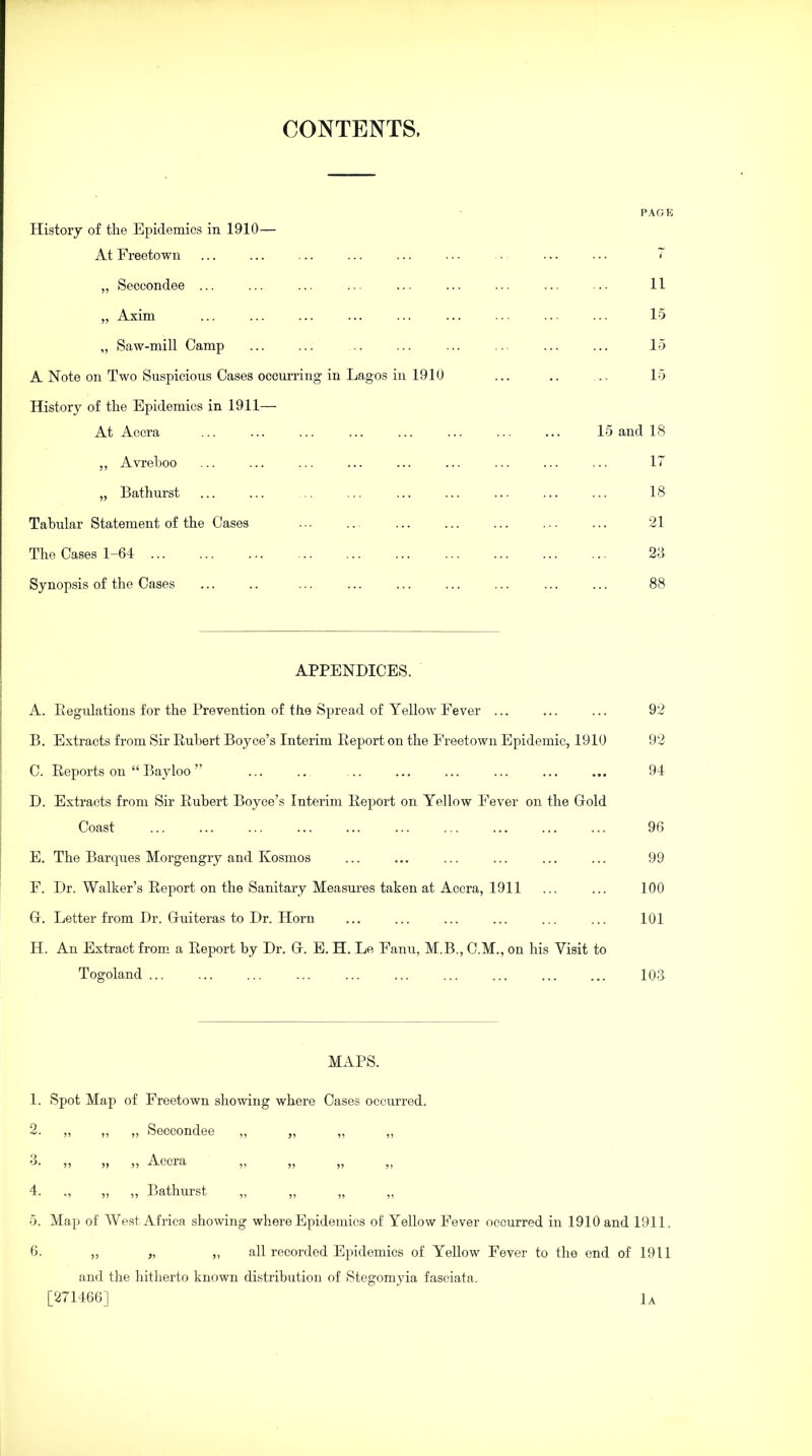 CONTENTS, PAGE History of the Epidemics in 1910— At Freetown ... ... ... ... ... ... . ... ... 7 „ Seccondee ... ... ... ... ... ... ... ... ... 11 „ Axim ... ... ... ... ... ... ... ... ... 15 „ Saw-mill Camp ... ... .. ... ... ... ... ... 15 A Note on Two Suspicious Cases occurring in Lagos in 1910 ... .. .. 15 History of the Epidemics in 1911— At Accra ... ... ... ... ... ... ... ... 15 and 18 ,, Avreboo ... ... ... ... ... ... ... ... ... 17 „ Bathurst ... ... .. ... ... ... ... ... ... 18 Tabular Statement of the Cases ... ... ... ... ... ... ... 21 The Cases 1-64 23 Synopsis of the Cases ... .. ... ... ... ... ... ... ... 88 — APPENDICES. A. Regulations for the Prevention of the Spread of Yellow Fever ... ... ... 92 I B. Extracts from Sir Hubert Boyce’s Interim Report on the Freetown Epidemic, 1910 92 C. Reports on “ Bayloo ” ... .. ... ... ... ... ... ... 94 D. Extracts from Sir Rubert Boyce’s Interim Report on Yellow Fever on the Gold Coast ... ... ... ... ... ... ... ... ... ... 96 E. The Barques Morgengry and Ivosmos ... ... ... ... ... ... 99 F. Dr. Walker’s Report on the Sanitary Measures taken at Accra, 1911 ... ... 100 G. Letter from Dr. Guiteras to Dr. Horn ... ... ... ... ... ... 101 H. An Extract from a Report by Dr. G. E. H. Le Eanu, M.B., C.M., on his Visit to Togoland 103 MAPS. 1. Spot Map of Freetown showing where Cases occurred. 2. ,, ,, ,, Seccondee ,, ,, ,, ,, o. ,, ,, ,, Accra ,, ,, ,, ,, 4. ., „ „ Bathurst „ „ 5. Map of West Africa showing where Epidemics of Yellow Fever occurred in 1910 and 1911. 6. „ „ „ all recorded Epidemics of Yellow Fever to the end of 1911 and the hitherto known distribution of Stegomyia fasciata. [271466] 1a