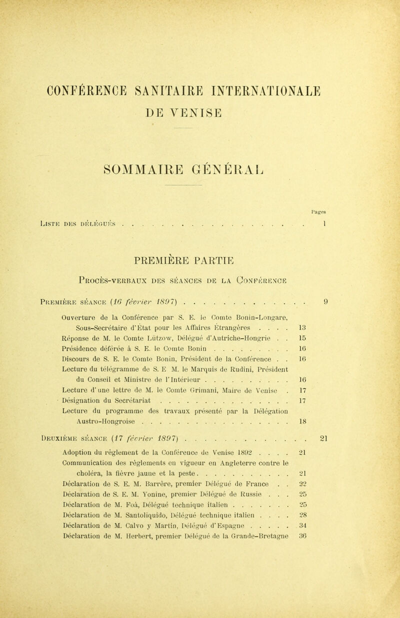 DE VENISE SOAIMATRE GENERAL Pages IASTB DBS DBLBGUBS . 1 PREMIERE PARTIE PrOCES-VERBAUX DES seances DE LA CONFERENCE Premiere seance {16 fevrier 1897) 9 Ouverture de la Conference par S. E. le Comte Bonin-Longare, Sous-Secretaire d’Etat pour les Affaires Etrangeres .... 13 Reponse de M. le Comte Liitzow, Delegue d’Autriche-Hongrie . . 15 Presidence deferee a S. E. le Comte Bonin 16 Discours de S. E. le Comte Bonin, President de la Conference . . 16 Lecture du telegramme de S. E M. le Marquis de Rudini, President du Conseil et Ministre de I’lnterieur 16 Lecture d’ une lettre de M. le Comte Grimani, Maire de Veuise . 17 - Designation du Secretariat 17 Lecture du programme des travaux presente par la Delegation Austro-Hongroise 18 Deuxieme seance {17 fevrier 1897) Adoption du reglement de la Conference de Venise 1892 .... 21 Communication des reglements en vigueur en Angleterre centre le cholera, la fievre jaune et la peste 21 Declaration de S. E. M. Barrere, premier Delegue de France . . 22 Declaration de S. E. M. Yonine, premier Delegue de Russie ... 25 Declaration de M. Foa, Delegue technique italien 25 Declaration de M. Santoliquido, Delegue technique italien .... 28 Declaration de M. Calvo y Martin, l>elegue d’Espagne 34 Declaration de M. Herbert, premier Delegue de la Gran de-Bretagne 36 21
