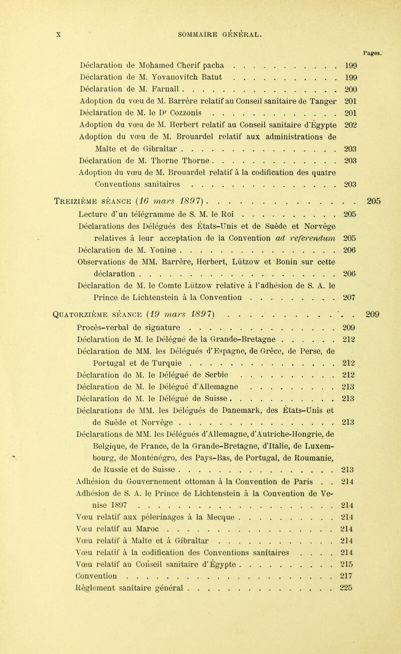 Pages. Declaration de Mohamed Cherif pacha 199 Declaration de M. Yovanovitch Batut 199 Declaration de M. Farnall 200 Adoption du voeu de M. Barrere relatif an Conseil sanitaire de Tanger 201 Declaration de M. le D Cozzonis 201 Adoption du voeu de M. Herbert relatif au Conseil sanitaire d’Egypte 202 Adoption du voeu de M. Brouardel relatif aux administrations de Malte et de Gibraltar 203 Declaration de M. Thorne Thorne 203 Adoption du voeu de M. Brouardel relatif a la codification des quatre Conventions sanitaires 203 Treizibme seance {16 mars 1897) 205 Lecture d’un telegramme de S. M. le Roi 205 Declarations des Delegues des Etats-Unis et de Suede et Norvege relatives a leur acceptation de la Convention ad referendum 205 Declaration de M. Yonine 206 Observations de MM. Barrere, Herbert, Liitzow et Bonin sur cette declaration 206 Declaration de M. le Comte Liitzow relative a 1’adhesion de S. A. le Prince de Lichtenstein a la Convention 207 Quatorziemb seance {19 mars 1897) . 209 Proces-verbal de signature 209 Declaration de M. le Delegue de la Grande-Bretagne 212 Declaration de MM. les Delegues d’Espagne, de Grece, de Perse, de Portugal et de Turquie 212 Declaration de M. le Delegue de Serbie 212 Declaration de M. le Delegue d’Allemagne 213 Declaration de M. le Delegue de Suisse 213 Declarations de MM. les Delegues de Danemark, des Etats-Unis et de Suede et Norvege 213 Declarations de MM. les Delegues d’Allemagne, d’Autriche-Hongrie, de Belgique, de France, de la Grande-Bretagne, d’ltalie, de Luxem- bourg, de Montenegro, des Pays-Bas, de Portugal, de Roumanie, de Russie et de Suisse 213 Adhesion du Gouvernement ottoman a la Convention de Paris . . 214 Adhesion de S. A. le Prince de Lichtenstein a la Convention de Ve- nise 1897 214 Voeu relatif aux pelerinages a la Mecque 214 Vceu relatif au Maroc 214 Voeu relatif a Malte et a Gibraltar 214 Voeu relatif a la codification des Conventions sanitaires .... 214 Voeu relatif au Conseil sanitaire d’Egypte 215 Convention 217 Reglement sanitaire general 225