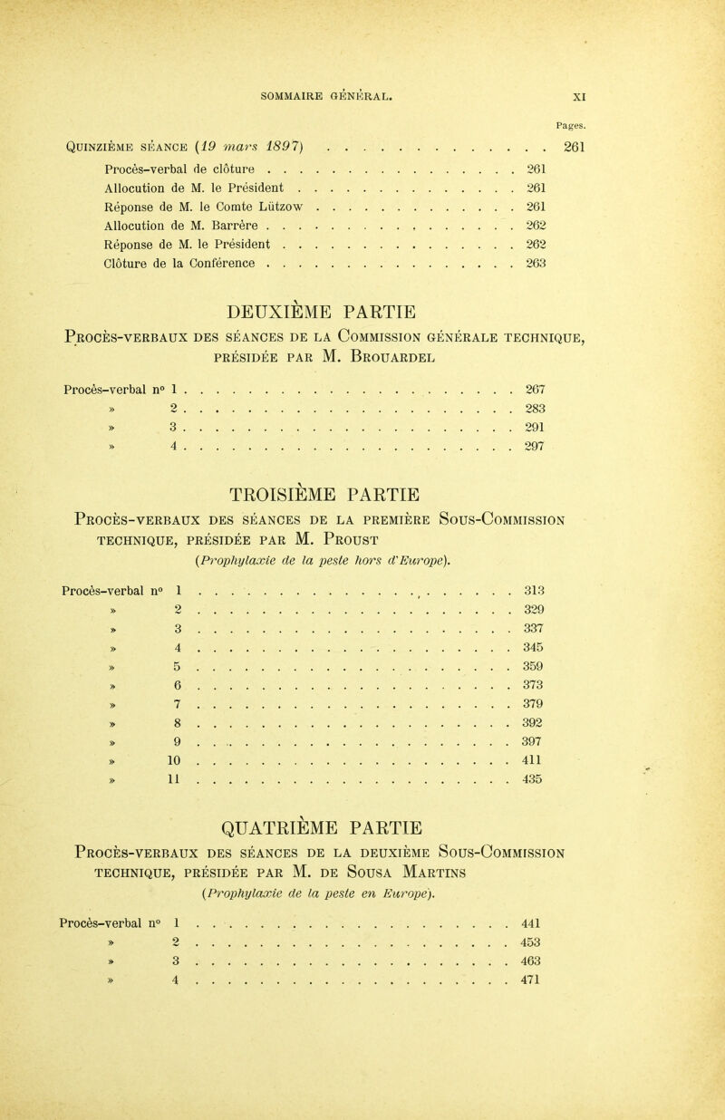 Pages. Quinzieme seance {19 mars 1897) 261 Proces-verbal de cloture 261 Allocution de M. le President 261 Reponse de M. le Comte Liitzow 261 Allocution de M. Barrere 262 Reponse de M. le President 262 Cloture de la Conference 263 DEUXIEME PARTIE PrOCES-VERBAUX DES SEANCES DE LA COMMISSION GENERALE TECHNIQUE, PRESIDEE PAR M. BrOUARDEL Proces-verbal n° 1 267 » 2 283 » 3 291 » 4 297 TROISIEME PARTIE PrOCES-VERBAUX DES SEANCES DE LA PREMIERE SoUS-CoMMISSION TECHNIQUE, PRESIDEE PAR M. PrOUST {Prophylaxie de la peste hors d'Europe). Proces-verbal n° 1 , 313 » 2 329 » 3 337 » 4 345 » 5 359 » 6 373 » 7 379 » 8 392 » 9 397 » 10 411 » 11 435 QUATRIEME PARTIE PrOCES-VERBAUX DES SEANCES DE LA DEUXIEME SOUS-COMMISSION TECHNIQUE, PRESIDEE PAR M. DE SoUSA MaRTINS {Prophylaxie de la peste en Europe). Proces-verbal n° 1 441 » 2 453 » 3 463 » 4 471