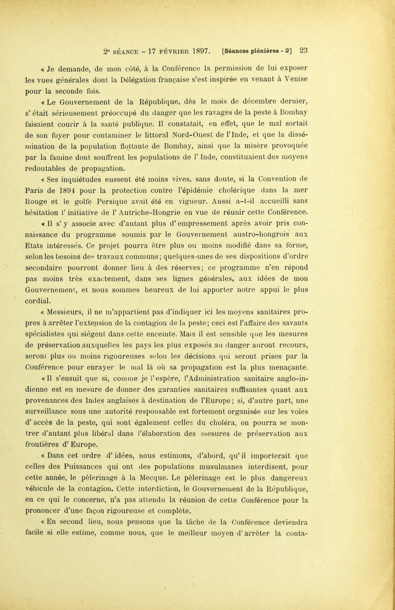 « Je demancle, de mon cote, a la Conference la permission de lui exposer les vues generales dont la Delegation franpaise s’est inspiree en venant a Venise pour la seconde fois. «Le Goiivernement de la Republique, d^s le mois de decembre dernier, s’ etait serieusement preoccupe du ilanger que les ravages de la peste a Bombay faisaient courir a la sante publique. 11 constatait, en effet, que le mal sortait de son foyer pour contaminer le littoral Nord-Ouest de I’lnde, et que la disse- mination de la population flottante de Bombay, ainsi que la misere provoquee par la famine dont souffrent les populations de 1’ Inde, constituaient des moyens redoutables de propagation. « Ses inquietudes eussent ete moins vives, sans doute, si la Convention de Paris de 1894 pour la protection contre I’epidemie cholerique dans la mer Rouge et le golfe Persique avait ete en vigueur. Aussi a-t-il accueilli sans hesitation 1’ initiative de 1’ Autriche-Hongrie en vue de reunir cette Conference. « 11 s’ y associe avec d’autant plus d’ empressement apres avoir pris con- naissance du programme soumis par le Gouvernement austro-hongrois aux Etats interesses. Ce projet pourra etre plus ou moins modifle dans sa forme, selonles besoins des travaux communs; quelques-unes de ses dispositions d’ordre secondaire poiirront dormer lieu a des reserves; ce jrrogramme n’en repond pas moins tres exactement, dans ses lignes generales, aux idees de mon Gouvernement, et nous sommes heureux de lui apporter notre appui le plus cordial. « Messieurs, il ne m’appartient pas d’indiquer ici les moyens sanitaires pro- pres a arrbter I’extension de la contagion de la peste; ceci est I’affaire des savants specialistes qui siegent dans cette enceinte. Mais il est sensible que les mesures de preservation auxquelles les pays les plus exposes an danger aiiront recours, seront plus ou moins rigoureuses selon les decisions qui seront prises par la Conference pour enrayer le mal la ou sa propagation est la plus mena^ante. «I1 s’ensuit que si, comme je I’espere, 1’Ad ministration sanitaire anglo-in- dienne est en mesure de donner des garanties sanitaires sufflsantes quant aux provenances des Indes anglaises a destination de I’Europe; si, d’autre part, une surveillance sous une autorite responsable est fortement organisde sur les voies d’ acces de la peste, qui sent egalement cedes du cholera, on pourra se mon- trer d’autant plus liberal dans I’elaboration des mesures de preservation aux frontibres d’ Europe. « Dans cet ordre d’ idees, nous estimons, d’abord, qu’ il importerait que cedes des Puissances qui ont des populations musulmanes interdisent, pour cette annee, le pblerinage a la Mecque. Le pblerinage est le plus dangereux vehicule de la contagion. Cette interdiction, le Gouvernement de la Republique, en ce qui le concerne, n’a pas atlendu la reunion de cette Conference pour la prononcer d’une fagon rigoureuse et complete. « En second lieu, nous pensons que la tache de la Conference deviendra facile si ede estime, comme nous, que le meideur moyen d’arreter la conta-