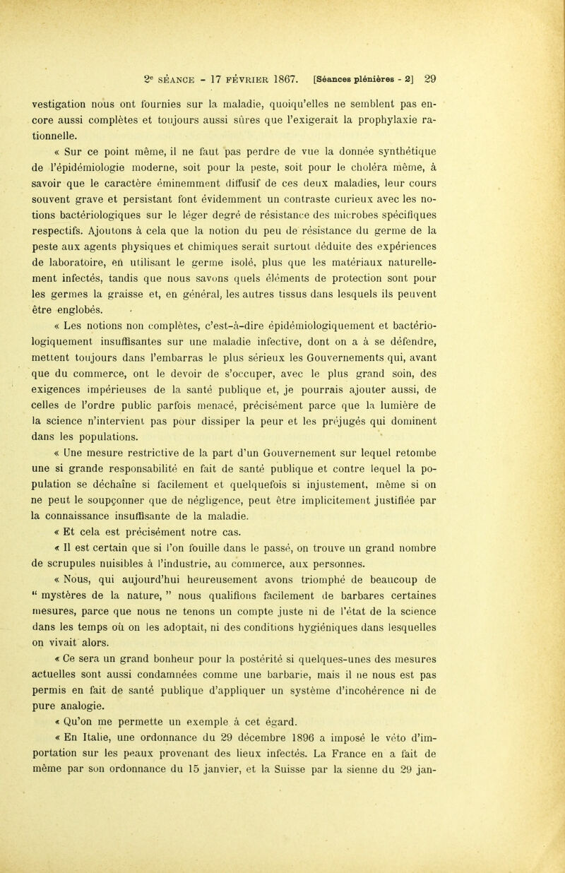 vestigation nous ont Iburnies sur la maladie, quoiqu’elles ne semblent pas en- core aussi completes et toujours aussi sures que I’exigerait la prophylaxie ra- tionnelle. « Sur ce point meme, il ne faut pas perdre de vue la donnee synthetique de I’epidemiologie moderne, soit pour la peste, soit pour le cholera meme, a savoir que le caractere eminemment dilfusif de ces deux maladies, leur cours souvent grave et persistant font evidemment un contraste curieux avec les no- tions bacteriologiques sur le leger degre de resistance des microbes speciflques respectifs. Ajoutons a cela que la notion du peu de resistance du germe de la peste aux agents physiques et chimiques serait surtout deduite des experiences de laboratoire, eii utilisant le germe isole, plus que les materiaux naturelle- ment infectes, tandis que nous savuns quels elements de protection sont pour les germes la graisse et, en general, les autres tissus dans lesquels ils peuvent etre englobes. « Les notions non completes, c’est-a-dire epidemiologiquement et bacterio- logiquement insufBsantes sur une maladie infective, dont on a a se defendre, mettent toujours dans I’embarras le plus serieux les Gouvernements qui, avant que du commerce, ont le devoir de s’occuper, avec le plus grand soin, des exigences imperieuses de la sante publique et, je pourrais ajouter aussi, de cedes de I’ordre public parfois menace, precisement parce que la lumibre de la science n’intervient pas pour dissiper la peur et les prejuges qui dominent dans les populations. « Une mesure restrictive de la part d’un Gouvernement sur lequel retombe une si grande responsabilite en fait de sante publique et centre lequel la po- pulation se dechaine si facilement et quelquefois si injustement, meme si on ne pent le soupgonner que de negligence, pent etre implicitemeut justifiee par la connaissance insufflsante de la maladie. « Et cela est precisbment notre cas. « II est certain que si I’on fouille dans le passe, on trouve un grand nombre de scrupules nuisibles ^ I’industrie, au commerce, aux personnes. « Nous, qui aujourd’hui heureusement avons triomphe de beaucoup de “ mysteres de la nature, ” nous qualifious facilement de barbares certaines mesures, parce que nous ne tenons un compte juste ni de I’etat de la science dans les temps oil on les adoptait, ni des conditions hygieniques dans lesquelles on vivait alors. « Ce sera un grand bonheur pour la posterite si quelques-unes des mesures actuelles sont aussi condamnees comme une barbarie, mais il ne nous est pas permis en fait de sante publique d’appliquer un systbme d’incoherence ni de pure analogie. « Qu’on me permette un exemple. a cet egard. « En Italie, une ordonnance du 29 decembre 1896 a impose le veto d’im- portation sur les peaux provenant des lieux infectes. La France en a fait de