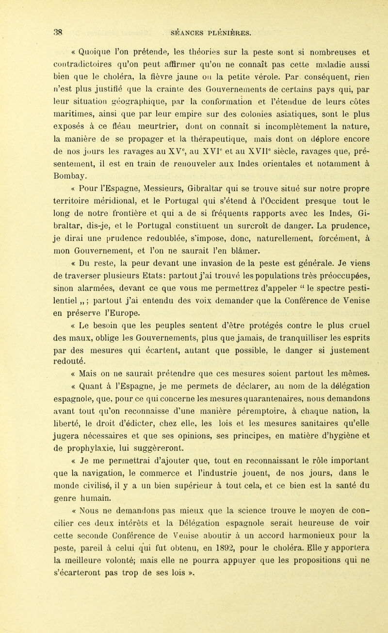 « Qiioique I’on pretende, les theories sur la peste sont si nombreuses et coiitradictoires qu’on peut atBrmer qu’on ne connait pas cette maladie aussi bien que le cholera, la fievre jaune on la petite verole. Par consequent, rien n’est plus justiflb que la crainie des Gouvernements de certains pays qui, par leur situation geographique, par la conformation et I’etendue de leurs cotes maritimes, ainsi que par leur empire sur des colonies asiatiques, sont le plus exposes a ce fleau meurtrier, dont on connait si incompletement la nature, la maniere de se propager et la therapeutique, mais dont on deplore encore de nos jours les ravages au XV®, au XVI® et au XVII® siecle, ravages que, prb- sentement, il est en train de renouveler aux Indes orientates et notamment k Bombay. « Pour I’Espagne, Messieurs, Gibraltar qui se trouve situe sur notre propre territoire meridional, et le Portugal qui s’4tend k I’Occident presque tout le long de notre frontibre et qui a de si frbquenis rapports avec les Indes, Gi- braltar, dis-je, et le Portugal constituent un surcroit de danger. La prudence, je dirai une prudence redoublee, s’impose, done, naturellement, forcement, k mon Gouvernement, et Ton ne saurait I’en blamer. « Du reste, la peur devant une invasion de la peste est gbnbrale. Je viens de traverser plusieurs Etats: partout j’ai trouve les populations trbs preoccupees, sinon alarmbes, devant ce que vous me permettrez d’appeler “ le spectre pesti- lentiel,,; partout j’ai entendu des voix demander que la Confbrence de Venise en preserve I’Europe. « Le besoin que les peuples sentent d’etre proteges centre le plus cruel des maux, oblige les Gouvernements, plus que jamais, de tranquilliser les esprits par des mesures qui ecartent, autant que possible, le danger si justement redoutb. « Mais on ne saurait prbtendre que ces mesures soient partout les memes. « Quant k I’Espagne, je me permets de dbclarer, au nom de la delbgation espagnole, que, pour ce qui concerne les mesures quarantenaires, nous demandons avant tout qu’on reconnaisse d’une manibre pbremptoire, a chaque nation, la libertb, le droit d’edicter, chez elle, les lois et les mesures sanitaires qu’elle jugera necessaires et que ses opinions, ses principes, en matibre d’hygibne et de prophylaxie, lui suggbreront. « Je me permettrai d’ajouter que, tout en reconnaissant le role important que la navigation, le commerce et I’industrie jouent, de nos jours, dans le monde civilisb, il y a un bien supbrieur k tout cela, et ce bien est la santb du genre humain. « Nous ne demandons pas mieux que la science trouve le moyen de con- cilier ces deux intbrets et la Dblbgation espagnole serait heureuse de voir cette seconde Confbrence de Veiiise aboutir a un accord harmonieux pour la peste, pared a celui qui fut obtenu, en 1892, pour le cholbra. Elle y apportera la meilleure volonte; mais elle ne pourra appuyer que les propositions qui ne s’bcarteront pas trop de ses lois ».