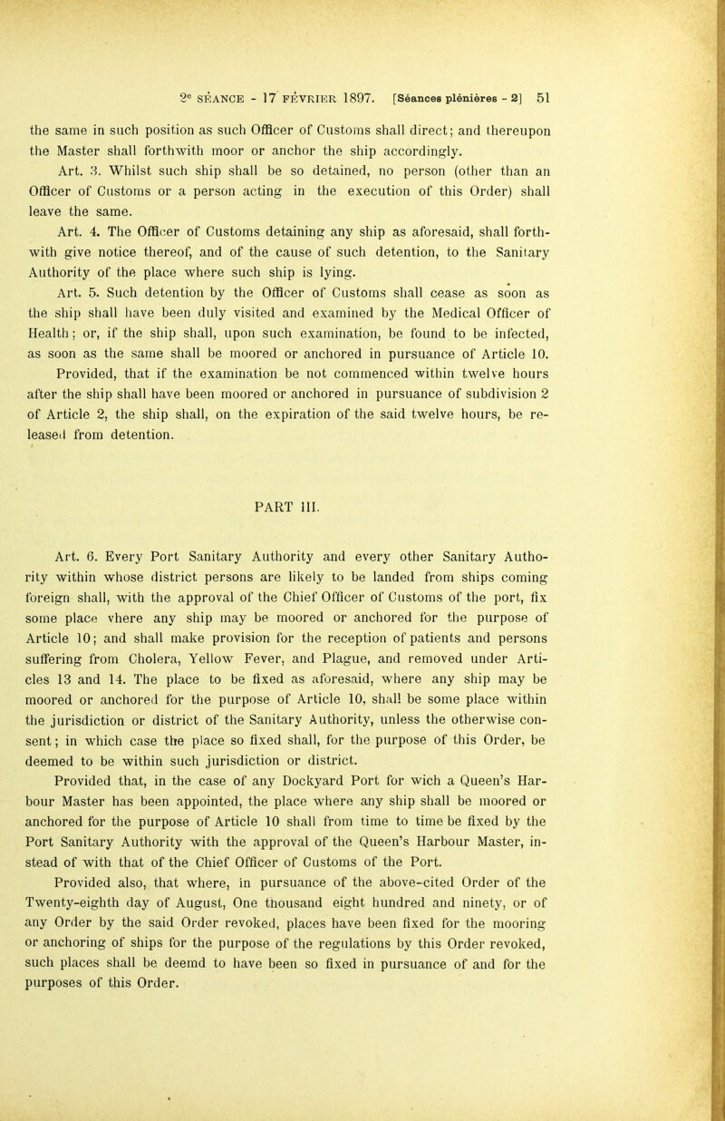the same in such position as such Officer of Customs shall direct; and thereupon the Master shall forthwith moor or anchor the ship accordingly. Art. 3. Whilst such ship shall be so detained, no person (other than an Officer of Customs or a person acting in the execution of this Order) shall leave the same. Art. 4. The Officer of Customs detaining any ship as aforesaid, shall forth- with give notice thereof, and of the cause of such detention, to the Sanitary Authority of the place where such ship is lying. Art. 5. Such detention by the Officer of Customs shall cease as soon as the ship shall have been duly visited and examined by the Medical Officer of Health; or, if the ship shall, upon such examination, be found to be infected, as soon as the same shall be moored or anchored in pursuance of Article 10. Provided, that if the examination be not commenced within twelve hours after the ship shall have been moored or anchored in pursuance of subdivision 2 of Article 2, the ship shall, on the expiration of the said twelve hours, be re- leased from detention. PART III. Art. 6. Every Port Sanitary Authority and every other Sanitary Autho- rity within whose district persons are likely to be landed from ships coming foreign shall, with the approval of the Chief Officer of Customs of the port, fix some place vhere any ship may be moored or anchored for the purpose of Article 10; and shall make provision for the reception of patients and persons suffering from Cholera, Yellow Fever, and Plague, and removed under Arti- cles 13 and 14. The place to be fixed as aforesaid, where any ship may be moored or anchored for the purpose of Article 10, shall be some place within the jurisdiction or district of the Sanitary Authority, unless the otherwise con- sent ; in w^hich case the place so fixed shall, for the purpose of this Order, be deemed to be within such jurisdiction or district. Provided that, in the case of any Dockyard Port for wich a Queen’s Har- bour Master has been appointed, the place where any ship shall be moored or anchored for the purpose of Article 10 shall from time to time be fixed by the Port Sanitary Authority with the approval of the Queen’s Harbour Master, in- stead of with that of the Chief Officer of Customs of the Port. Provided also, that where, in pursuance of the above-cited Order of the Twenty-eighth day of August, One thousand eight hundred and ninety, or of any Order by the said Order revoked, places have been fixed for the mooring or anchoring of ships for the purpose of the regulations by this Order revoked, such places shall be deemd to have been so fixed in pursuance of and for the purposes of this Order.