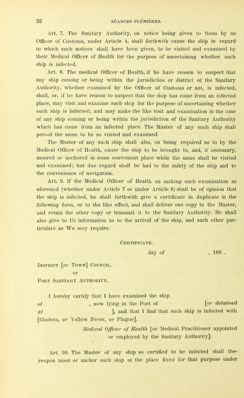 Art. 7. The Sanitary Authority, on notice being given to them by an Officer of Customs, under Article 4, shall forthwith cause the ship in regard to which such notices shall have been given, to be visited and examined by their Medical Officer of Health for the purpose of ascertaining whether such ship is infected. Art. 8. The medical Officer of Health, if he have reason to suspect that any ship coming or being within the jurisdiction or district of the Sanitary Authority, whether examined by the Officer of Customs or not, is infected, shall, or, if he have reason to suspect that the ship has come from an infected place, may visit and examine such ship for the purpose of ascertaining whether such ship is infected; and may make the like visit and examination in the case of any ship coming or being within the jurisdiction of the Sanitary Authority which has come from an infected place. The Master of any such ship shall permit the same to be so visited and examined. The Master of any such ship shall also, on being required so to by the Medical Officer of Health, cause the ship to be brought to, and, if necessary, moored or anchored in some convenient place while the same shall be visited and examined; but due regard shall be had to the safety of the ship and to the convenience of navigation. Art. 9. If the Medical Officer of Health on making such examination as aforesaid (whether under Article 7 or under Article 8) shall be of opinion that the ship is infected, he shall forthwith give a certificate in duplicate in the following form, or to the like effect, and shall deliver one copy to the Master, and retain the other copy or transmit it to the Sanitary Authority. He shall also give to Us information as to the arrival of the ship, and such other par- ticulars as We may require. Certificate. day of District [or Town] Council. or Port Sanitary Authority. , 189 . I hereby certify that I have examined the ship of , now lying in the Port of [or detained at ], and that I find that such ship is infected with [Cholera, or Yellow Fever, or Plague]. Medical Officer of Health [or Medical Practitioner appointed or employed by the Sanitary Authority]. Art. 10. The Master of any ship so certified to be infected shall the- reupon moor or anchor such ship at the place fixed for that purpose under