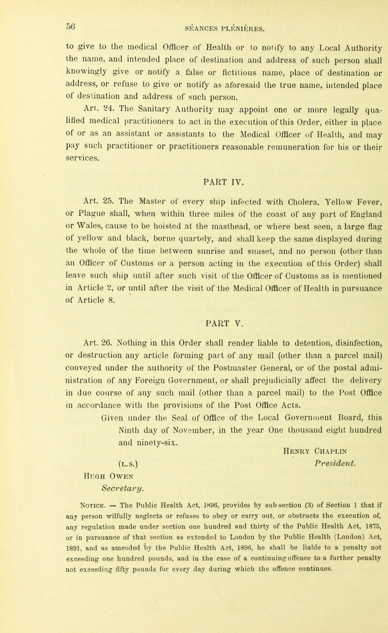 to give to the medical Officer of Health or to notify to any Local Authority the name, and intended place of destination and address of such person shall knowingly give or notify a false or fictitious name, place of destination or address, or refuse to give or notify as aforesaid the true name, intended place of destination and address of such person. Art. 24. The Sanitary Authority may appoint one or more legally qua- lified medical practitioners to act in the execution of this Order, either in place of or as an assistant or assistants to the Medical Officer of Health, and may pay such practitioner or practitioners reasonable remuneration for his or their services. PART IV. Art. 25. The Master of every ship infected with Cholera, Yellow Fever, or Plague shall, when within three miles of the coast of any part of England or Wales, cause to be hoisted at the masthead, or where best seen, a large flag of yellow and black, borne quartely, and shall keep the same displayed during the whole of the time between sunrise and sunset, and no person (other than an Officer of Customs or a person acting in the execution of this Order) shall leave such ship until after such visit of the Officer of Customs as is mentioned in Article 2, or until after the visit of the Medical Officer of Health in pursuance of Article 8. PART V. Art. 26. Nothing in this Order shall render liable to detention, disinfection, or destruction any article forming paid of any mail (other than a parcel mail) conveyed under the authority of the Postmaster General, or of the postal admi- nistration of any Foreign Government, or shall prejudicially affect the delivery in due course of any such mail (other than a parcel mail) to the Post Office in accordance with the provisions of the Post Office Acts. Given under the Seal of Office of the Local Government Board, this Ninth day of November, in the year One thousand eight hundred and ninety-six. Henry Chaplin (l.s.) President. Hugh Owen Secretary. Notice. — The Public Health Act, 1S96, provides by sub section (3) of Section 1 that if any person wilfully neglects or refuses to obey or carry out, or obstructs the execution of, any regulation made under section one hundred and thirty of the Public Health Act, 1875, or in pursuance of that section as extended to London by the Public Health (London) Act, 1891, and as amended by the Public Health Act, 1896, he shall be liable to a penalty not exceeding one hundred pounds, and in the case of a continuing offence to a further penalty not exceeding fifty pounds for every day during which the offence continues.