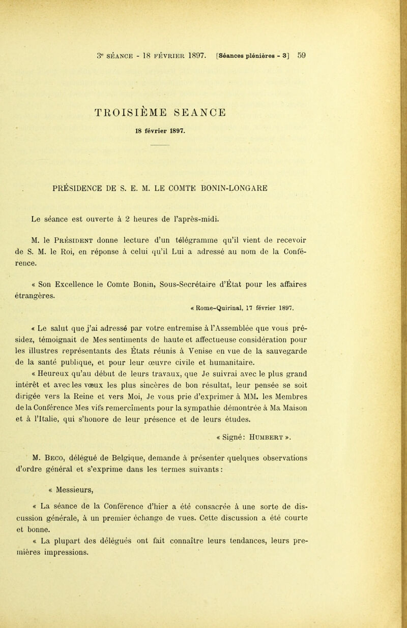 TROISIEME SEANCE 18 fevrier 1897. PRESIDENCE DE S. E. M. LE COMTE BONIN-LONGARE Le seance est ouverte a 2 heures de Tapr6s-midi. M. le President donne lecture d’un telegramme qu’il vient de recevoir de S. M. le Roi, en reponse k celui qu’il Lui a adresse au nom de la Confe- rence. « Son Excellence le Comte Bonin, Sous-Secretaire d’Etat pour les affaires etrangeres. « Rome-Quirinal, 17 fevrier 1897. « Le salut que j’ai adresse par votre entremise a I’Assemblee que voiis pre- sidez, temoignait de Mes sentiments de haute et affectueuse consideration pour les illustres representants des Etats reunis a Venise en vue de la sauvegarde de la sante publique, et pour leur oeuvre civile et humanitaire. « Heureux qu’au debut de leurs travaux, que Je suivrai avec le plus grand interet et avec les voeux les plus sincbres de bon resultat, leur pensee se soit dirigee vers la Reine et vers Moi, Je vous prie d’exprimer a MM. les Membres de la Conference Mes vifs remerciments pour la sympathie demontree a Ma Maison et a ritalie, qui s’honore de leur presence et de leurs etudes. «Signe: Humbert ». M. Beco, delegue de Belgique, demande k presenter quelques observations d’ordre general et s’exprime dans les termes suivants: « Messieurs, « La seance de la Conference d’hier a ete consacree k une sorte de dis- cussion gbnerale, a un premier echange de vues. Cette discussion a ete courte et bonne. « La plupart des delegues ont fait connaitre leurs tendances, leurs pre- mieres impressions.