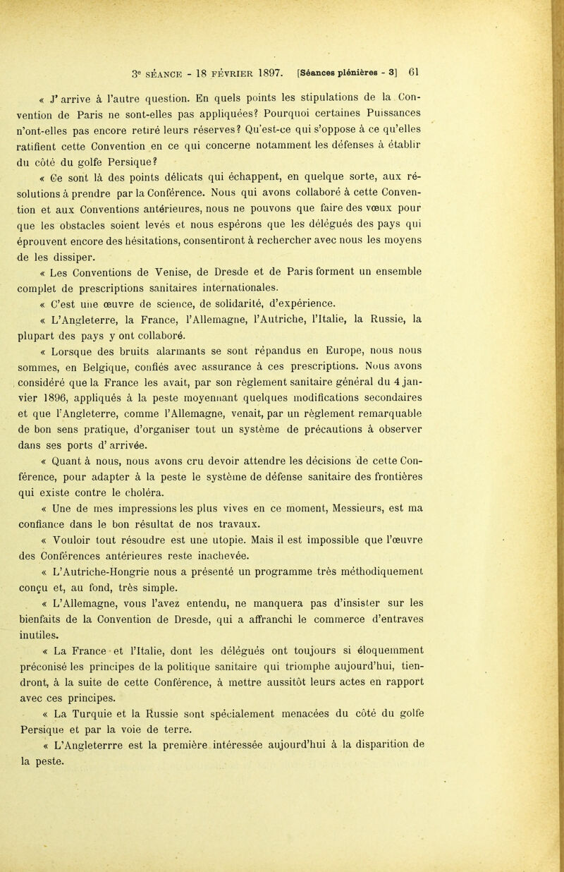 « J’arrive k I’autre question. En quels points les stipulations de la Con- vention de Paris ne sont-elles pas appliquees? Pourquoi certaines Puissances n’ont-elles pas encore retire leurs reserves? Qu’est-ce qui s’oppose k ce qu’elles ratifient cette Convention en ce qui concerne notamment les defenses a etablir du cote du golfe Persique? « Ce sont la des points delicats qui echappent, en quelque sorte, aux re- solutions a prendre par la Conference. Nous qui avons collabore k cette Conven- tion et aux Conventions anterieures, nous ne pouvons que faire des vceux pour que les obstacles soient leves et nous esperons que les delegues des pays qui eprouvent encore des hesitations, consentiront k rechercher avec nous les moyens de les dissiper. « Les Conventions de Venise, de Dresde et de Paris forment un ensemble complet de prescriptions sanitaires internationales. « C’est une oeuvre de science, de solidarite, d’experience. « L’Angleterre, la France, I’Allemagne, I’Autriche, I’ltalie, la Russie, la plupart des pays y ont collabore. « Lorsque des bruits alarmants se sont repandus en Europe, nous nous sommes, en Belgique, confies avec assurance a ces prescriptions. Nous avons considere que la France les avait, par son rbglement sanitaire general du 4 Jan- vier 1896, appliques k la peste moyenaant quelques modifications secondaires et que TAngleterre, comme TAllemagne, venait, par un r^glement remarq liable de bon sens pratique, d’organiser tout un systbme de precautions k observer dans ses ports d’ arrivee. « Quant k nous, nous avons cru devoir attendre les decisions de cette Con- ference, pour adapter a la peste le systbme de defense sanitaire des frontibres qui existe centre le cholera. « Une de mes impressions les plus vives en ce moment. Messieurs, est ma confiance dans le bon resultat de nos travaux. « Vouloir tout resoudre est une utopie. Mais il est impossible que I’oeuvre des Conferences anterieures reste inachevee. « L’Autriche-Hongrie nous a presente un programme tres methodiquement congu et, au fond, tr6s simple. « L’Ailemagne, vous I’avez entendu, ne manquera pas d’insister sur les bienfaits de la Convention de Dresde, qui a afifranchi le commerce d’entraves inutiles. « La France et I’ltalie, dont les delegues ont toujours si eloquemment preconise les principes de la politique sanitaire qui triornphe aujourd’hui, tien- dront, k la suite de cette Conference, a mettre aussitot leurs actes en rapport avec ces principes. « La Turquie et la Russie sont specialement menacees du cote du golfe Persique et par la voie de terre. « L’Angleterrre est la premiere interessee aujourd’hui k la disparition de la peste.
