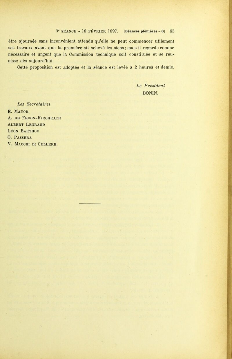 etre ajournee sans inconvenient, attendii qu’elle ne pent commencer utilement ses travaux avant que la premiere ait acheve les siens; mais il regarde com me necessaire et urgent que la Commission technique soit constitute et se reu- nisse dts aujourd’hui. Cette proposition est adoptee et la seance est levee a 2 heures et demie. Le President BONIN. Les Secretaires E. Mayor A. DE Froon-Kirchrath Albert Legrand Leon Barthou 0. Passera V. Macghi di Cellere.