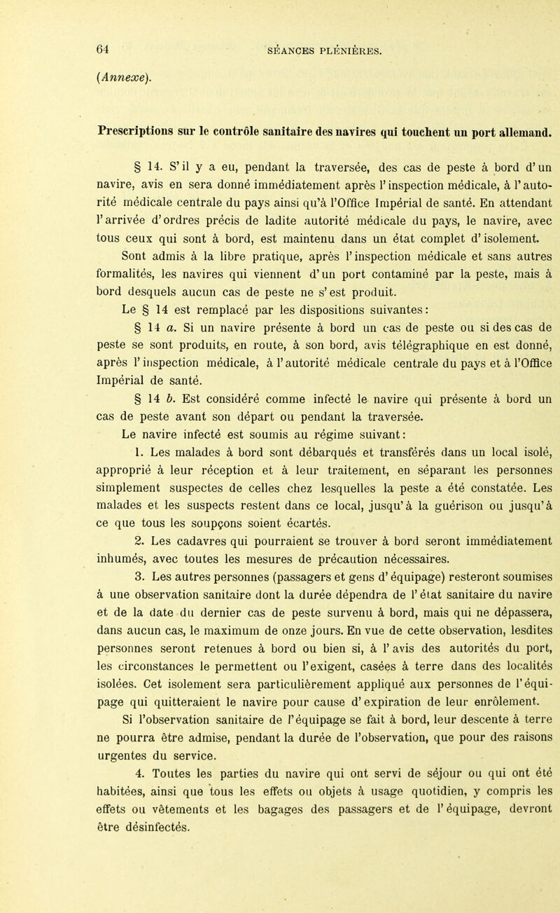 {Annexe). Prescriptions stir le controle sanitaire des navires qui touchent un port allemand. § 14. S’il y a eu, pendant la traversee, des cas de peste a bord d’un navire, avis en sera donn4 immddiatement aprbs 1’ inspection medicale, k 1’ auto- rite mddicale centrale du pays ainsi qu’a I’Offlce Imperial de sant4. En attendant I’arrivde d’ordres precis de ladite autorite medicale du pays, le navire, avec tons ceux qui sont 4 bord, est maintenu dans un 4tat complet d’isolement. Sont admis k la libre pratique, apres 1’inspection medicale et sans autres formalites, les navires qui viennent d’un port contamine par la peste, mais a bord desquels aucun cas de peste ne s’est produit. Le § 14 est remplace par les dispositions suivantes: § 14 a. Si un navire presente k bord un cas de peste ou si des cas de peste se sont produits, en route, k son bord, avis telegraphique en est donne, aprbs 1’ inspection medicale, k 1’ autorite medicale centrale du pays et a I’Offlce Imperial de sante. § 14 Est considdre comme infectd le navire qui presente k bord un cas de peste avant son ddpart ou pendant la traversee. Le navire infects est soumis au regime suivant: 1. Les malades k bord sont debarques et transferes dans un local isole, approprie a leur reception et k leur traitement, en separant les personnes simplement suspectes de cedes chez lesquelles la peste a dte constatee. Les malades et les suspects restent dans ce local, jusqu’ci la gudrison ou jusqu’4 ce que tous les soupgons soient ecartes. 2. Les cadavres qui pourraient se trouver k bord seront immediatement inhumds, avec toutes les mesures de precaution ndcessaires. 3. Les autres personnes (passagers et gens d’ equipage) resteront soumises a une observation sanitaire dont la duree dependra de I’eiat sanitaire du navire et de la date du dernier cas de peste survenu k bord, mais qui ne d^passera, dans aucun cas, le maximum de onze jours. En vue de cette observation, lesdites personnes seront retenues k bord ou bien si, k 1’ avis des autoritds du port, les circonstances le permettent ou 1’exigent, casees k terre dans des localites isoldes. Get isolement sera particuli^rement appliqud aux personnes de 1’equi- page qui quitteraient le navire pour cause d’ expiration de leur enrolement. Si I’observation sanitaire de I’equipage se fait k bord, leur descente k terre ne pourra btre admise, pendant la duree de I’observation, que pour des raisons urgentes du service. 4. Toutes les parties du navire qui ont servi de s4jour ou qui ont 4te habitees, ainsi que tous les effets ou objets k usage quotidien, y compris les eflfets ou vetements et les bagages des passagers et de 1’ dquipage, devront etre d^sinfectds.