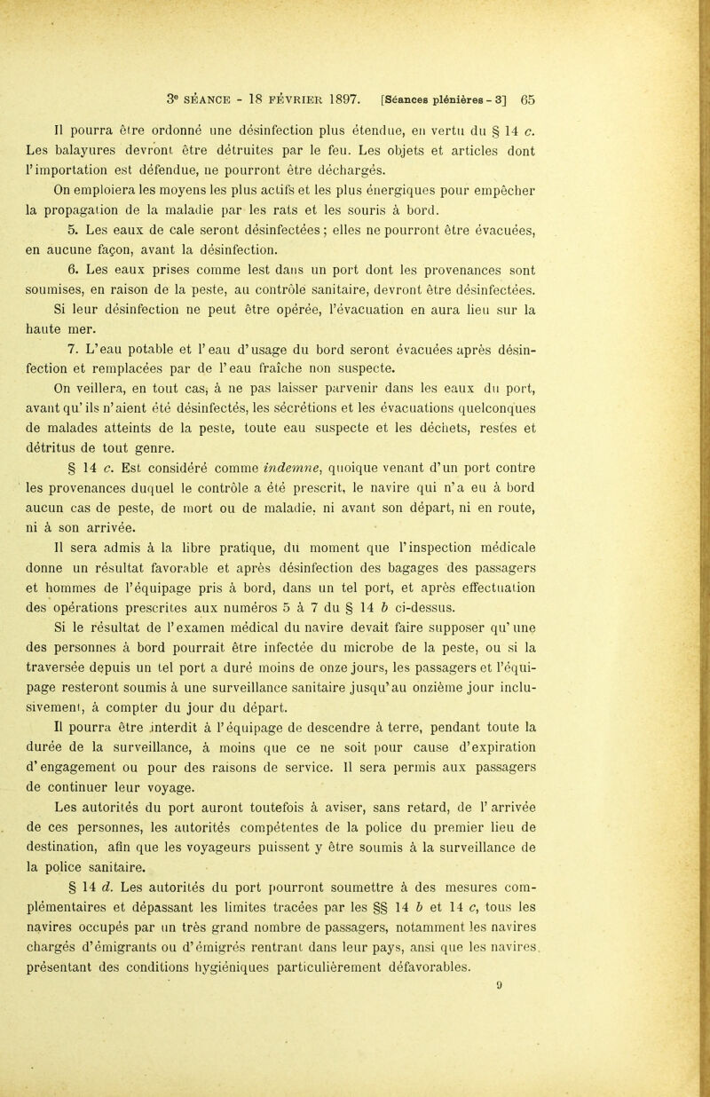 II pourra 5lre ordonne une desinfection plus etendue, en vertii du § 14 c. Les balayures devroni etre detruites par le feu. Les objets et articles dent 1’importation est defendue, iie pourront etre decharges. On emploiera les moyens les plus actifs et les plus energiques pour einpecher la propagation de la maladie par les rats et les souris a bord. 5. Les eaux de cale seront desinfectees; elles ne pourront etre evacuees, en aucune fapon, avant la desinfection. 6. Les eaux prises comme lest dans un port dont les provenances sont soumises, en raison de la peste, an controle sanitaire, devront etre desinfectees. Si leur desinfection ne pent §tre operee, I’evacuation en aura lieu sur la haute mer. 7. L’eau potable et I’eau d’usage du bord seront evacuees apres desin- fection et remplacees par de I’eau fraiche non suspecte. On veillera, en tout cas, k ne pas laisser parvenir dans les eaux du port, avant qu’ils n’aient ete desinfectes, les secretions et les evacuations quelconques de malades atteints de la peste, toute eau suspecte et les dechets, restes et detritus de tout genre. § 14 c. Est consider^ comme indemne, quoique venant d’un port contre les provenances duquel le controle a ete prescrit, le navire qui n’a eu a bord aucun cas de peste, de mort on de maladie, ni avant son depart, ni en route, ni k son arrivee. II sera admis k la libre pratique, du moment que 1’inspection medicale donne un resultat favorable et apr^s desinfection des bagages des passagers et hornmes de T equipage pris a bord, dans un tel port, et apr6s etfectuation des opdrations prescrites aux numeros 5 a 7 du § 14 5 ci-dessus. Si le resultat de I’examen medical du navire devait faire supposer qu’une des personnes a bord pourrait etre infectee du microbe de la peste, ou si la traversee depuis un tel port a dure moins de onze jours, les passagers et Tequi- page resteront soumis k une surveillance sanitaire jusqu’au onzi^me jour inclu- sivement, a compter du jour du depart. II pourra etre interdit a 1’equipage de descendre k terre, pendant toute la duree de la surveillance, a moins que ce ne soit pour cause d’expiration d’ engagement ou pour des raisons de service. II sera permis aux passagers de continuer leur voyage. Les autorites du port auront toutefois k aviser, sans retard, de 1’ arrivee de ces personnes, les autorit4s competentes de la police du premier lieu de destination, afln que les voyageurs puissent y etre soumis k la surveillance de la police sanitaire. § 14 d. Les autorites du port pourront soumettre k des mesures com- plementaires et depassant les limites tracees par les §§ 14 d et 14 c, tons les navires occupds par un tres grand nombre de passagers, notamment les navires charges d’emigrants ou d’emigres rentrant dans leur pays, ansi que les navires. presentant des conditions hygieniques particulierement defavorables. 9