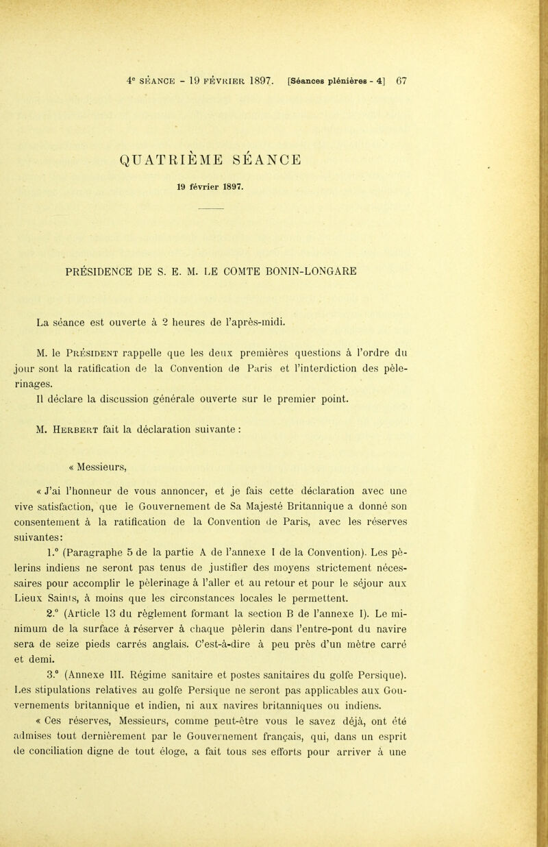 QUATRIEME SEANCE 19 fevrier 1897. PRESIDENCE DE S. E. M. LE COMTE BONIN-LONGARE La seance est ouverte a 2 heures de I’apr^s-midi. M. le President rappelle que les deux premieres questions a I’ordre du jour sont la ratification de la Convention de Paris et I’interdiction des p^le- rinages. 11 declare la discussion generale ouverte sur le premier point. M. Herbert fait la declaration suivante: « Messieurs, « J’ai I’honneur de vous annoncer, et je fais cette declaration avec une vive satisfaction, que le Gouvernement de Sa Majeste Britannique a donne son consentement k la ratification de la Convention de Paris, avec les reserves SLiivantes: l.° (Paragraphe 5 de la partie A de I’annexe I de la Convention). Les p6- lerins indiens ne seront pas tenus de justifier des inoyens strictement neces- saires pour accomplir le pelerinage a Taller et au retour et pour le sejour aux Lieux Saints, moins que les circonstances locales le perrnettent. 2° (Article 13 du reglement formant la section B de Tannexe I). Le mi- nimum de la surface 4 reserver k chaque p61erin dans Tentre-pont du navire sera de seize pieds carres anglais. C’est-^-dire a peu pr6s d’un m^tre carre et demi. 3.“ (Annexe 111. Regime sanitaire et postes sanitaires du golfe Persique). Les stipulations relatives au golfe Persique ne seront pas applicables aux Gou- vernements britannique et indien, ni aux navires britanniques ou indiens. « Ces reserves. Messieurs, comme peut-etre vous le savez dej^, ont ete admises tout dernibrement par le Gouvernement franpais, qui, dans un esprit de conciliation digne de tout eloge, a fait tons ses efforts pour arriver a une