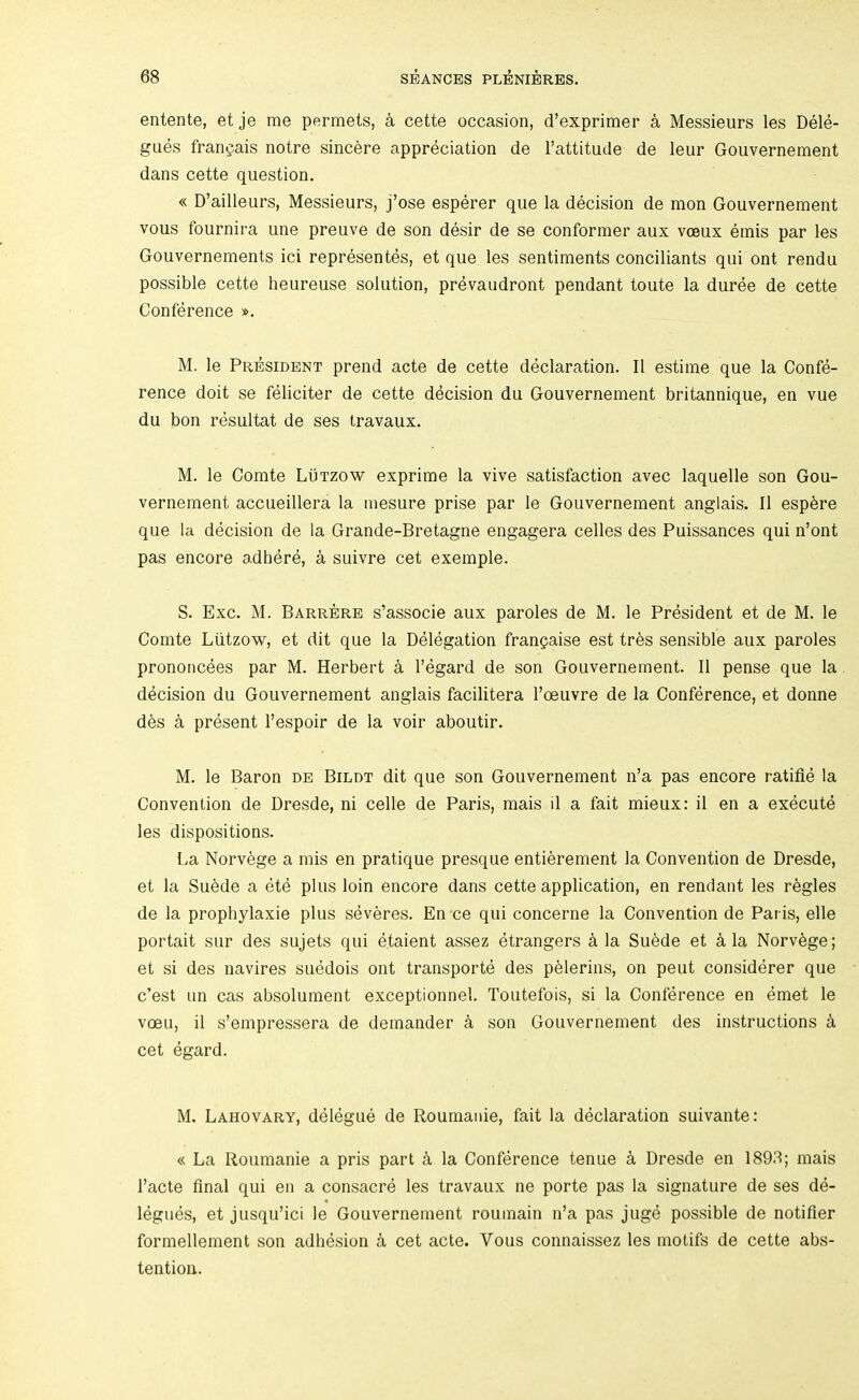 entente, et je me permets, a cette occasion, d’exprimer a Messieurs les Dele- gues fran^ais notre sincere appreciation de Fattitude de leur Gouvernement dans cette question. « D’ailleurs, Messieurs, j’ose esperer que la decision de mon Gouvernement vous fournira Line preuve de son desir de se conformer aux voeux ernis par les Gouvernements ici representes, et que les sentiments conciliants qui ont rendu possible cette heureuse solution, prevaudront pendant toute la duree de cette Conference ». M. le President prend acte de cette declaration. II estime que la Confe- rence doit se feliciter de cette decision du Gouvernement britannique, en vue du bon resultat de ses travaux. M. le Comte Lutzow exprime la vive satisfaction avec laquelle son Gou- vernement accueillera la mesure prise par le Gouvernement anglais. II esp^re que la decision de la Grande-Bretagne engagera cedes des Puissances qui n’ont pas encore adhere, a suivre cet exemple. S. Exc. M. Barrere s’associe aux paroles de M. le President et de M. le Comte Lutzow, et dit que la Delegation frangaise est tr6s sensible aux paroles prononcees par M. Herbert k I’egard de son Gouvernement. II pense que la decision du Gouvernement anglais facilitera Foeuvre de la Conference, et donne d6s k present Fespoir de la voir aboutir. M. le Baron de Bildt dit que son Gouvernement n’a pas encore ratifle la Convention de Dresde, ni cede de Paris, mais il a fait mieux: il en a execute les dispositions. La Norvege a mis en pratique presque enti^rement la Convention de Dresde, et la Suede a ete plus loin encore dans cette application, en rendant les regies de la propbylaxie plus sdveres. En ce qui concerne la Convention de Paris, ede portait siir des sujets qui etaient assez etrangers a la Su6de et ^ la Norvege; et si des navires suedois ont transporte des p^lerins, on pent considerer que c’est un cas absolument exceptionnel. Toutefois, si la Conference en emet le voeu, il s’empressera de demander a son Gouvernement des instructions k cet egard. M. Lahovary, delegue de Roumanie, fait la declaration suivante: « La Roumanie a pris part a la Conference tenue k Dresde en 1893; mais Facte final qui en a consacre les travaux ne porte pas la signature de ses de- legues, et jusqu’ici le Gouvernement roumain n’a pas juge possible de notifier formedement son adhesion a cet acte. Vous connaissez les motifs de cette abs- tention.