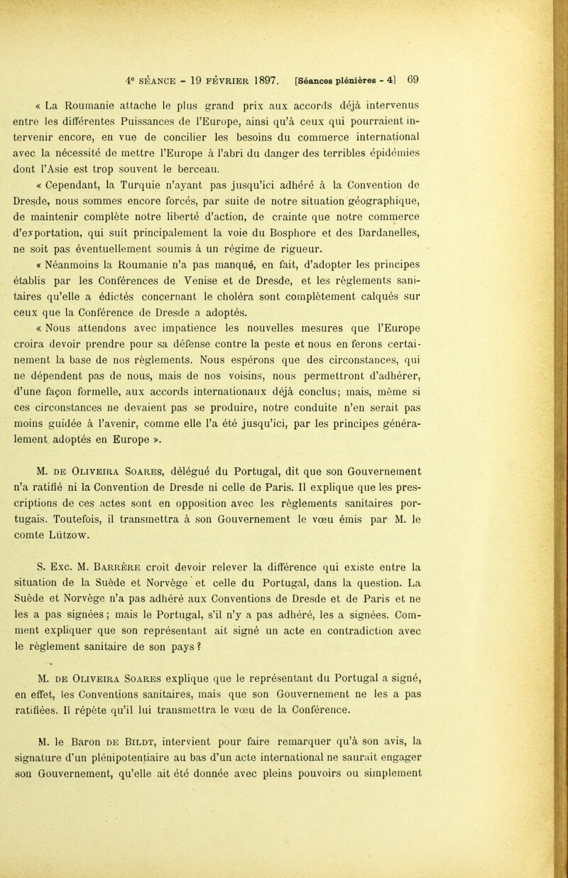 « La Roumanie attache le plus grand prix aux accords deja intervenus entre les differentes Puissances de TEurope, ainsi qu’a ceux qui pourraient in- tervenir encore, en vue de concilier les besoins du commerce international avec la necessite de mettre I’Europe a I’abri du danger des terribles epidemies dont I’Asie est trop souvent le berceau. « Cependant, la Turquie n’ayant pas jusqu’ici adhdre a la Convention de Dresde, nous sommes encore forces, par suite de notre situation geographique, de maintenir complete notre lihertd d’action, de crainte que notre commerce d’exportation, qui suit principalement la voie du Bosphore et des Dardanelles, ne soit pas eventuellement soumis a un regime de rigueur. « Neanmoins la Roumanie n’a pas manque, en fait, d’adopter les principes etablis par les Conferences de Venise et de Dresde, et les r^glements sani- taires qu’elle a edictes concernant le cholera sent compl^tement caiques sur ceux que la Conference de Dresde a adoptes. « Nous attendons avec impatience les nouvelles mesures que I’Europe croira devoir prendre pour sa defense centre la peste et nous en ferons certai- nement la base de nos r^glements. Nous esperons que des circonstances, qui ne dependent pas de nous, mais de nos voisins, nous permettront d’adherer, d’une fapon formelle, aux accords internationaux deja conclus; mais, meme si ces circonstances ne devaient pas se produire, notre conduite n’en serait pas moins guidee a I’avenir, comme elle I’a ete jusqu’ici, par les principes genera- lement adoptes en Europe ». M. DE Oliveira Soares, delegue du Portugal, dit que son Gouvernement n’a ratifle ni la Convention de Dresde ni celle de Paris, 11 explique que les pres- criptions de ces actes sont en opposition avec les r^glements sanitaires por- tugais. Toutefois, il transmettra a son Gouvernement le voeu emis par M. le comte Ltitzow. S. Exc. M. Barrere croit devoir relever la difference qui existe entre la situation de la Su^de et Norv^ge et celle du Portugal, dans la question. La Su6de et Norv^ge n’a pas adhere aux Conventions de Dresde et de Paris et ne les a pas signees; mais le Portugal, s’il n’y a pas adhere, les a signees. Com- ment expliquer que son representant ait signe un acte en contradiction avec le r^glement sanitaire de son pays ? M. DE Oliveira Soares explique que le representant du Portugal a signe, en effet, les Conventions sanitaires, mais que son Gouvernement ne les a pas ratiflees. 11 repete qu’il lui transmettra le vceu de la Conference. M. le Baron de Bildt, intervient pour faire remarquer qu’a son avis, la signature d’un plenipotentiaire au has d’un acte international ne saurait engager son Gouvernement, qu’elle ait ete donnde avec pleins pouvoirs ou simplement