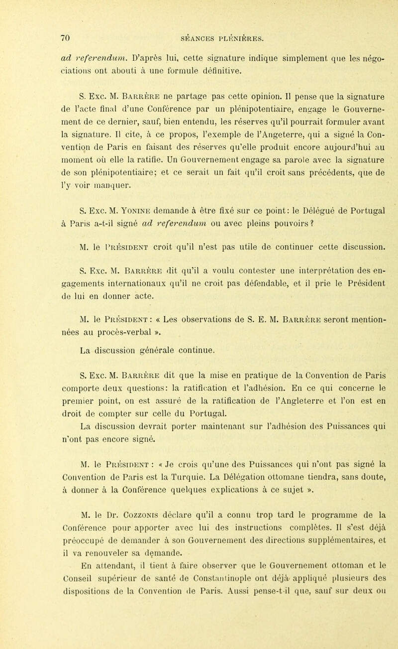 ad referendum. D’apr^s lui, cette signature indique simplement que les nego- ciations ont aboiiti a une formule definitive. S. Exc. M. Barrerb ne partage pas cette opinion. II pense que la signature de I’acte final d’une Conference par un plenipotentiaire, engage le Gouverne- ment de ce dernier, sauf, bien entendu, les reserves qu’il pourrait formuler avant la signature. II cite, a ce propos, Texemple de I’Angeterre, qui a signe la Con- vention de Paris en faisant des reserves qu’elle produit encore aujourd’hui au moment oil elle la ratifie. Un Gouvernement engage sa parole avec la signature de son plenipotentiaire; et ce serait un fait qu’il croit sans precedents, que de I’y voir manquer. S. Exc. M. Yonine demande a etre fixe sur ce point: le Delegue de Poi-tugal a Paris a-t-il signe ad referendum on avec pleins pouvoirs ? M. le l^RESiDENT croit qu’il n’est pas utile de continuer cette discussion. S. Exc. M. Barrbre dit qu’il a voulu contester une interpretation des en- gagements internationaux qu’il ne croit pas defendable, et il prie le President de lui en donner acte. M. le President : « Les observations de S. E. M. Barrere seront mention- nees au proces-verbal ». La discussion generale continue. S. Exc. M. Barrere dit que la mise en pratique de la Convention de Paris comporte deux questions: la ratification et I’adhesion. En ce qui concerne le premier point, on est assure de la ratification de I’Angleterre et Ton est en droit de compter sur celle du Portugal. La discussion devrait porter maintenant sur I’adhesion des Puissances qui n’ont pas encore signe. M. le President : « Je crois qu’une des Puissances qui n’ont pas signe la Convention de Paris est la Turquie. La Delegation ottomane tiendra, sans doute, a donner a la Conference quelques explications a ce sujet ». M. le Dr. Cozzonis declare qu’il a connu trop tard le programme de la Conference pour apporter avec lui des instructions completes. II s’est dej^ preoccupe de demander a son Gouvernement des directions siipplementaires, et il va renouveler sa demande. En attendant, il tient a faire observer que le Gouvernement ottoman et le Conseil superieur de sante de Constantinople ont dejA applique i)liisieurs des dispositions de la Convention de Paris. Aussi pense-t-il que, sauf sur deux on