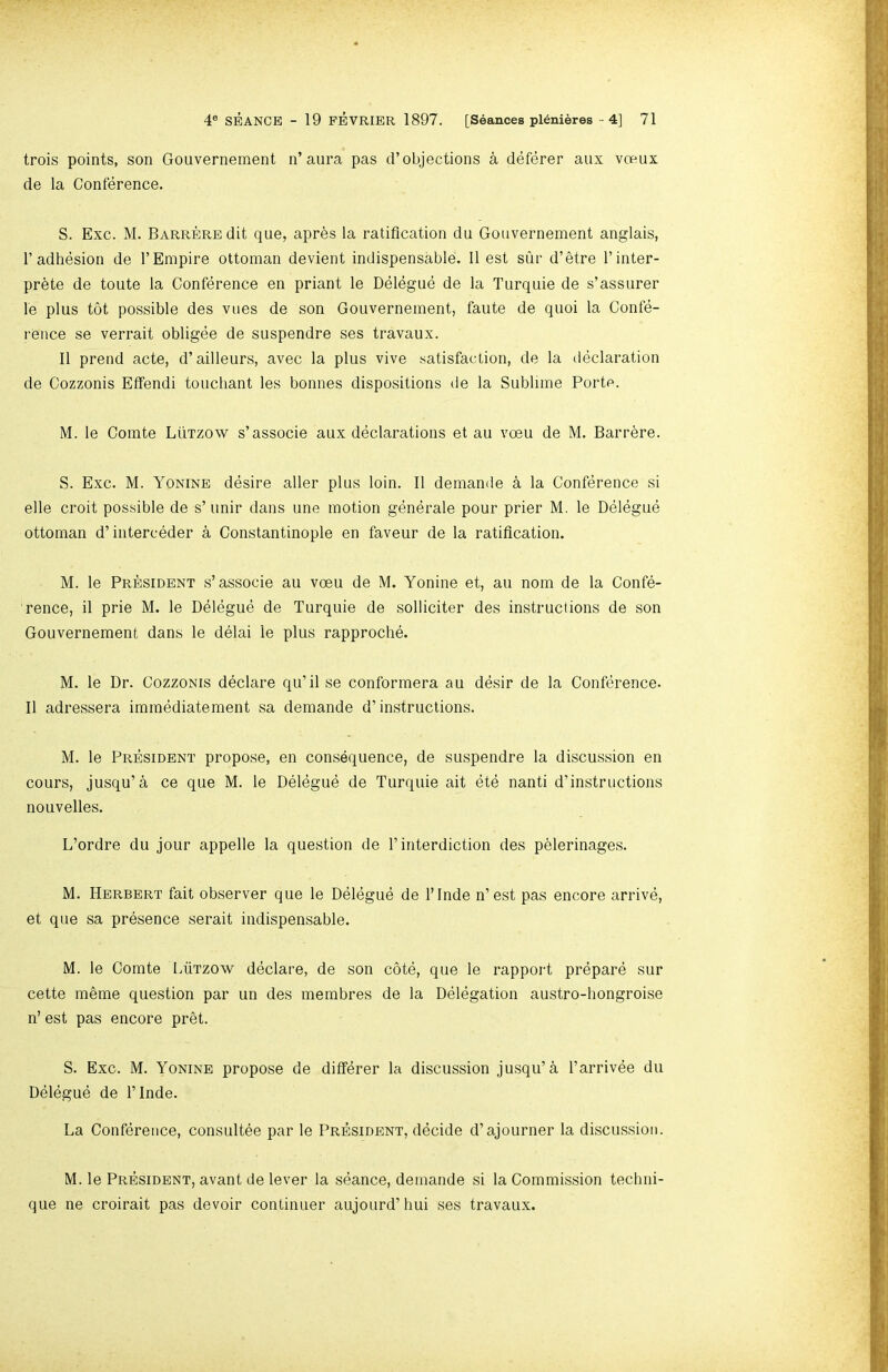 trois points, son Gouvernement n’aura pas d’objections a deferer aux vceux de la Conference. S. Exc. M. BARREREdit que, apres la ratification du Gouvernement anglais, r adhesion de 1’Empire ottoman devient indispensable. 11 est stir d’etre I’inter- prhte de toute la Conference en priant le Delegue de la Turquie de s’assiirer le plus tot possible des vues de son Gouvernement, faute de quoi la Confe- rence se verrait obligee de suspendre ses travaux. II prend acte, d’ailleurs, avec la plus vive satisfaction, de la declaration de Cozzonis Etfendi touchant les bonnes dispositions de la Sublime Porte. M. le Comte Lutzow s’associe aux declarations et au voeu de M. Barrere. S. Exc. M. Yonine desire aller plus loin. II demande a la Conference si elle croit possible de s’unir dans une motion generate pour prior M. le Delegue ottoman d’interceder a Constantinople en favour de la ratification. M. le President s’associe au voeu de M. Yonine et, au nom de la Confe- rence, il prie M. le Delegue de Turquie de solliciter des instructions de son Gouvernement dans le delai le plus rapproche. M. le Dr. Cozzonis declare qu’il se conformera au desir de la Conference. II adressera immediatement sa demande d’instructions. M. le President propose, en consequence, de suspendre la discussion en cours, jusqu’a ce que M. le Delegue de Turquie ait ete nanti d’instructions nouvelles. L’ordre du jour appelle la question de 1’interdiction des pelerinages. M. Herbert fait observer que le Delegue de I’Inde n’est pas encore arrive, et que sa presence serait indispensable. M. le Comte LiiTzow declare, de son cote, que le rapport prepare sur cette memo question par un des membres de la Delegation austro-hongroise n’ est pas encore pr§t. S. Exc. M. Yonine propose de diff^rer la discussion jusqu’a I’arrivee du Delegue de I’lnde. La Conference, consultee par le President, decide d’ajourner la discussion. M. le President, avant de lever la seance, demande si la Commission techni- que ne croirait pas devoir continuer aujourd’hui ses travaux.