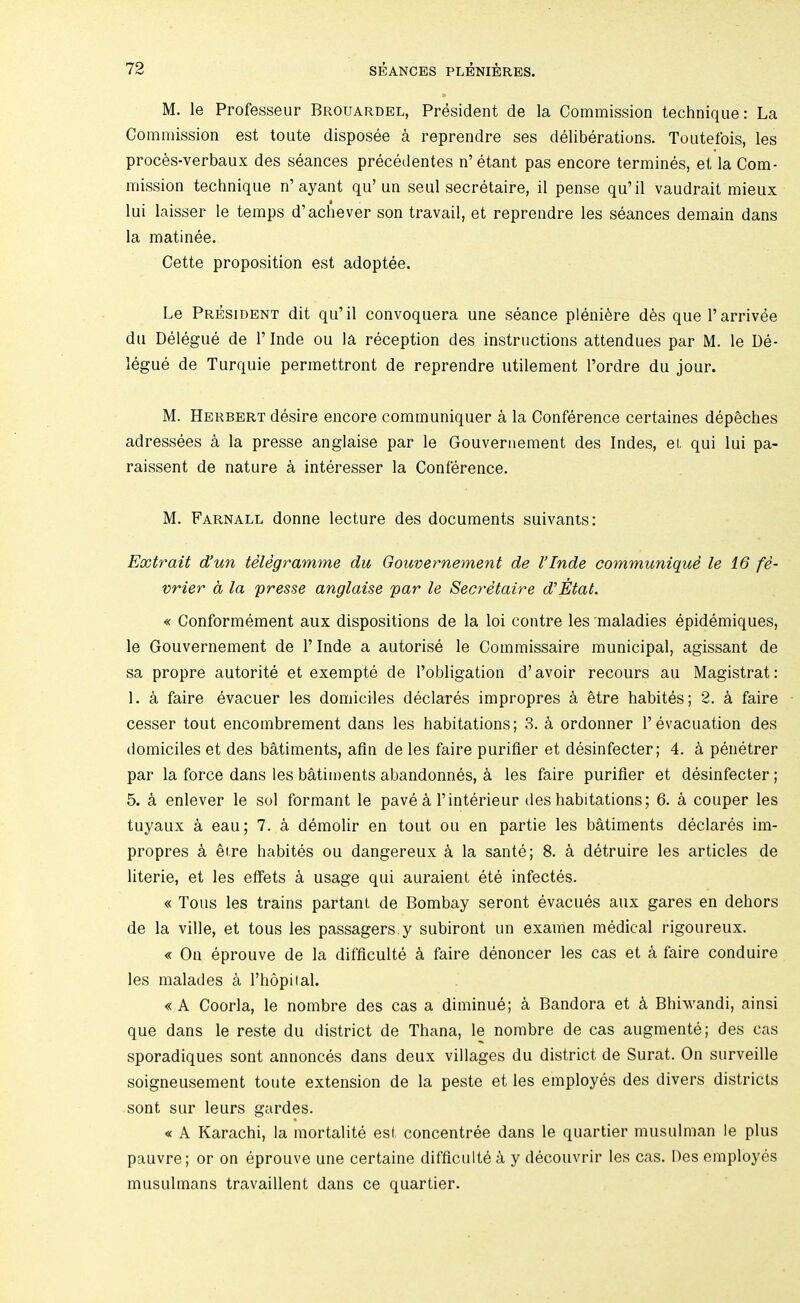 M. le Professeur Brouardel, President de la Commission technique: La Commission est toute disposee a reprendre ses deliberations. Toutefois, les proc^s-verbaux des seances precedentes n’etant pas encore termines, et la Com- mission technique n’ayant qu’ un seul secretaire, il pense qu’il vaudrait mieux lui laisser le temps d’acbever son travail, et reprendre les seances demain dans la matinee. Cette proposition est adoptee. Le President dit qu’il convoquera une seance pleni^re d6s que I’arrivee du Delegue de I’lnde ou la reception des instructions attendues par M. le De- legue de Turquie permettront de reprendre utilement I’ordre du jour. M. Herbert desire encore communiquer a la Conference certaines depeches adressees a la presse anglaise par le Gouvernement des Indes, et, qui lui pa- raissent de nature a interesser la Conference. M. Farnall donne lecture des documents suivants: Extrait d’un telegramme du Gouvernement de I’lnde communiqui le 16 fe- vrier d la presse anglaise par le Secretaire d’Etat. « Conformement aux dispositions de la loi centre les maladies epidemiques, le Gouvernement de I’lnde a autorise le Commissaire municipal, agissant de sa propre autorite et exempte de I’obligation d’ avoir recours au Magistrat : 1. a faire evacuer les domiciles declares impropres a 6tre habites; 2. k faire cesser tout encombrement dans les habitations; 3. a ordonner 1’evacuation des domiciles et des batiments, afin de les faire purifier et desinfecter; 4. ^ penetrer par la force dans les batiments abandonnes, ^ les faire purifier et desinfecter; 5. a enlever le sol formant le pave 4 I’interieur des habitations; 6. a couper les tuyaux a eau; 7. a demolir en tout ou en partie les bMiments declares im- propres k ei.re habites ou dangereux k la sante; 8. k detruire les articles de literie, et les effets a usage qui auraient ete infectes. « Tons les trains partant de Bombay seront evacues aux gares en dehors de la ville, et tous les passagers.y subiront un examen medical rigoureux. « On eprouve de la difficulte k faire denoncer les cas et a faire conduire les malades k I’hopiial. «A Coorla, le nombre des cas a diminue; a Bandora et k Bhiwandi, ainsi que dans le reste du district de Thana, le nombre de cas augmente; des cas sporadiques sont annonces dans deux villages du district de Surat. On surveille soigneusement toute extension de la peste et les employes des divers districts sont sur leurs gardes. « A Karachi, la mortalite est concentree dans le quartier musulman le plus pauvre; or on eprouve une certaine difficulte ci y decouvrir les cas. Des employes musLilmans travaillent dans ce quartier.