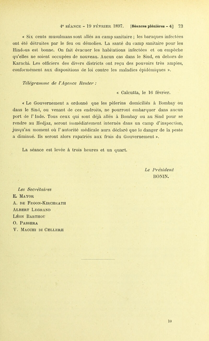 « Six cents rausulmans sent alles au camp sanitaire ; les baraques infectees ont ete detruites par le feu on demolies. La sante du camp sanitaire pour les Hinduus est bonne. On fait evacuer les habitations infectees et on empeche qu’elles ne soient occupees de nouveau. Aucun cas dans le Sind, en dehors de Karachi. Les offlciers des divers districts ont regu des pouvoirs trbs amples, conformement aux dispositions de loi centre les maladies epidemiques ». Telegramme de I’Agence Reuter: « Calcutta, le 16 fevrier. « Le Gouvernement a ordonne que les pblerins domicilies 4 Bombay ou dans le Sind, ou venant de ces endroits, ne pourront embarquer dans aucun port de r Inde. Tons ceux qui sent dej^ alles a Bombay ou au Sind pour se rendre au Hedjaz, seront immediatement internes dans un camp d’inspection, jusqu’au moment ou 1’ autorite medicale aura declare que le danger de la peste a diminue. 11s seront alors rapatries aux frais du Gouvernement ». La seance est levee k trois heures et un quart. Le President BONIN. Les Secretaires E. Mayor A. DE Froon-Kirchkath Albert Legrand Leon Barthou 0. Passera V. Macchi di Cellere 10