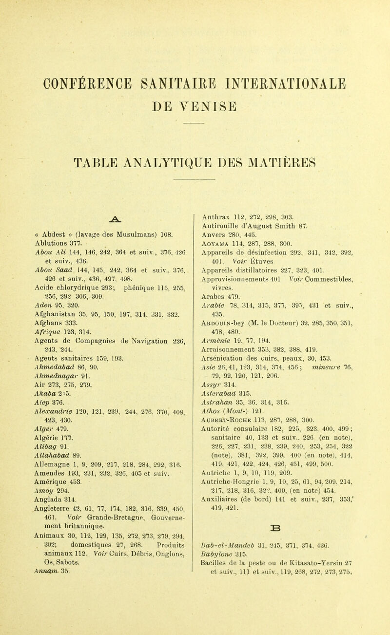CONFERENCE SANITAIRE INTERNATIONALE DE YENISE TABLE ANALYTIQUE DES MATIERES « Abdest » (lavage des Musulmans) 108. Ablutions 377. Ahou Ali 144, 146, 242, 364 et suiv., 376, 426 et suiv., 436. Abou Saad 144, 145, 242, 364 et suiv., 376, 426 et suiv., 436, 497, 498. Acide chlorydrique 293; phenique 115, 255, 256, 292 306, 309. Aden 95, 320. Afghanistan 35, 95, 150, 197, 314, 331, 332. Afghans 333. Afrique 123, 314. Agents de Compagnies de Navigation 226, 243, 244. Agents sanitaires 159, 193. Ahmedabad 86, 90. Ahmednagar 91. Air 273, 275, 279. Akaba 2i5. Alep 376. Alexandrie 120, 121, 239, 244, 276. 370, 408, 423, 430. Alger 479. Algerie 177. Alibag 91. Allahabad 89. Allemagne 1, 9, 209, 217, 218, 284, 292, 316. Amendies 193, 231, 232, 326, 405 et suiv. Amerique 453. Amoy 294. Anglada 314. Angleterre 42, 61, 77, 174, 182, 316, 339, 450, 461. Yoir Grande-Bretagne, Gouverne- ment britannique. Animaux 30, 112, 129, 135, 272, 273, 279, 294, 302; domestiques 27, 268. Produits animaux 112. Yo/r Cuirs, Debris, Onglons, Os, Sabots. Anthrax 112, 272, 298, 303. Antirouille d’August Smith 87. Anvers 280, 445. Aoyama 114, 287, 288, 300. Appareils de disinfection 292, 341, 342, 392, 401. Voir fituves Appareils distillatoires 227, 323, 401. Approvisionnements 401 Voir Commestibles, vivres. Arabes 479. Arabie 78, 314, 315, 377, 39.5, 431 et suiv., 435. ARDOUiN-bey (M. le Docteur) 32, 285,350, 351, 478, 480. Armenie 19, 77, 194. Arraisonnement 353, 382, 388, 419. Arsenication des cuirs, peaux, 30, 453. Asie 26,41, 123, 314, 374, 456 ; mineure 76, 79, 92, 120, 121, 206. Assyr 314. Asterabad 315. Aslrakan 35, 36. 314, 316. Athos {Mont-) 121. Aubert-Roche 113, 287, 288, 300. Autorite consulaire 182, 225, 323, 400, 499; sanitaire 40, 133 et suiv., 226 (en note), 226, 227, 231, 238, 239, 240, 253, 254, 322 (note), 381, 392, 399, 400 (en note), 414, 419, 421, 422, 424, 426, 451, 499, 500. Autriche 1, 9, 10, 119, 209. Autriche-Hongrie 1, 9, 10, 25, 61, 94,209, 214, 217, 218, 316, 32i, 400, (en note) 454. Auxiliaires (de bord) 141 et suiv., 237, 353,' 419, 421. B Bab-el-Mandeb 31. 245, 371, 374, 436. Babylone 315. Bacilles de la peste ou de Kitasato-Yersin 27