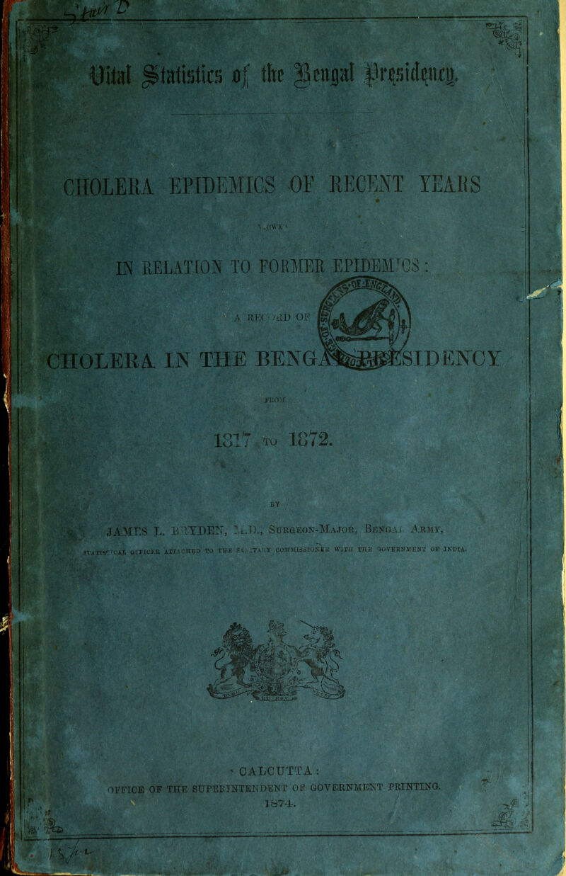 : CHOLERA EPIDEMICS OF RECENT YEARS !■ . • . A. . K\VI>. ' 1 11 IN RELATION TO FORMER EPIDEMICS: EEC HID OF CHOLERA IN THE BENG SIDENCY ?W v PUO'.I 1817 TO 1872. BY m- ■ JANIES L. BHYDEN, T.i.I)., Surgeon-Major. Bengaj Army, STATISTICAL OFFICES ATTACHED TO THE Sa:4TAKY COMMISSIONER WITH THE GOVERNMENT OF INDIA. 'CALCUTTA: OFFICE OF THE SUPERINTENDENT OF GOVERNMENT PRINTING. 1874. /• if ■*; ■gnr •