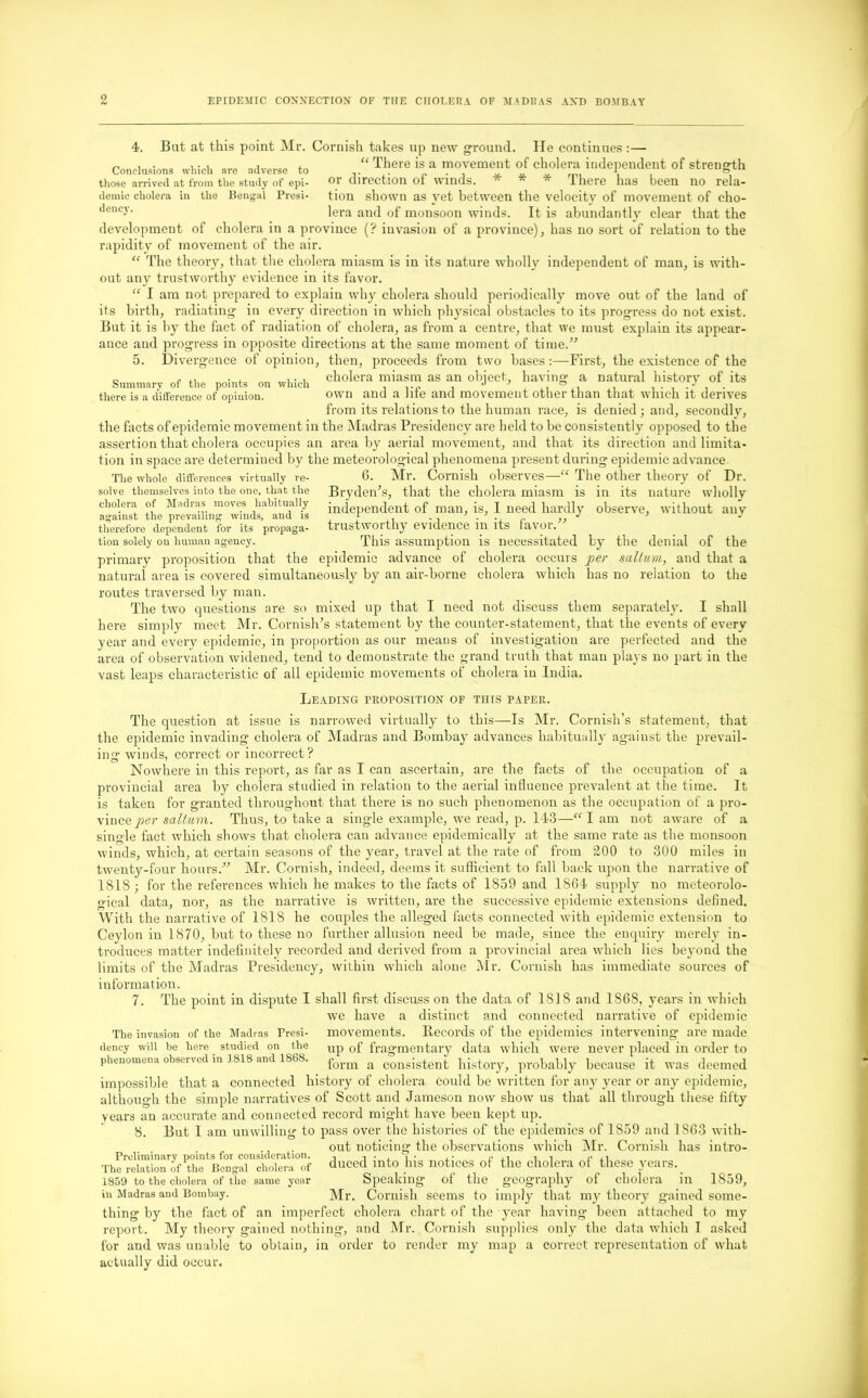 0 Conclusions which are adverse to those arrived at from the study of epi- demic cholera in the Bengal Presi- dency. 4. But at this point Mr. Cornish takes up new ground. He continues :— “ There is a movement of cholera independent of strength or direction of winds. * * * There has been no rela- tion shown as yet between the velocity of movement of cho- lera and of monsoon winds. It is abundantly clear that the development of cholera in a province (? invasion of a province), has no sort of relation to the rapidity of movement of the air. “ The theory, that the cholera miasm is in its nature wholly independent of man, is with- out any trustworthy evidence in its favor. “ I am not prepared to explain why cholera should periodically move out of the land of its birth, radiating in every direction in which physical obstacles to its progress do not exist. But it is by the fact of radiation of cholera, as from a centre, that we must explain its appear- ance and progress in opposite directions at the same moment of time.” 5. Divergence of opinion, then, proceeds from two bases :—First, the existence of the 0 . ,, . , ,. , cholera miasm as an object, having a natural history of its there is a difference of opinion. own and a me and movement other than that which it derives from its relations to the human race, is denied; and, secondly, the facts of epidemic movement in the Madras Presidency are held to be consistently opposed to the assertion that cholera occupies an area by aerial movement, and that its direction and limita- tion in space are determined by the meteorological phenomena present during epidemic advance The whole differences virtually re- 6. Mr. Cornish observes—“ The other theory of Dr. solve themselves into the one, that the Bryden’s, that the cholera miasm is in its nature wholly cholera of Madras moves habitually independent of man, is, I need hardly observe, without any therefore dependent for its propaga- trustworthy evidence 111 its tavor. This assumption is necessitated by the denial of the the epidemic advance of cholera occurs per sallum, and that a natural area is covered simultaneously by an air-borne cholera which has no relation to the routes traversed by man. The two questions are so mixed up that I need not discuss them separately. I shall here simply meet Mr. Cornish’s statement by the counter-statement, that the events of every year and every epidemic, in proportion as our means of investigation are perfected and the area of observation widened, tend to demonstrate the grand truth that man plays no part in the vast leaps characteristic of all epidemic movements of cholera in India. tion solely on human agency, primary proposition that Leading proposition of this paper. The question at issue is narrowed virtually to this—Is Mr. Cornish’s statement, that the epidemic invading cholera of Madras and Bombay advances habitually against the prevail- ing winds, correct or incorrect ? Nowhere in this report, as far as I can ascertain, are the facts of the occupation of a provincial area by cholera studied in relation to the aerial influence prevalent at the time. It is taken for granted throughout that there is no such phenomenon as the occupation of a pro- vince per sallum. Thus, to take a single example, we read, p. 143—“ I am not aware of a single fact which shows that cholera can advance epidemically at the same rate as the monsoon winds, which, at certain seasons of the year, travel at the rate of from 200 to 300 miles in twenty-four hours.” Mr. Cornish, indeed, deems it sufficient to fall back upon the narrative of 1818 ; for the references which he makes to the facts of 1859 and 1864 supply no meteorolo- gical data, nor, as the narrative is written, are the successive epidemic extensions defined. With the narrative of 1818 he couples the alleged facts connected with epidemic extension to Ceylon in 1870, but to these no further allusion need be made, since the enquiry merely in- troduces matter indefinitely recorded and derived from a provincial area which lies beyond the limits of the Madras Presidency, within which alone Mr. Cornish has immediate sources of information. 7. The point in dispute I The invasion of the Madras Presi- dency will be here studied on the phenomena observed in 1818 and 1868. shall first discuss on the data of 1818 and 1868, years in which we have a distinct and connected narrative of epidemic movements. Records of the epidemics intervening are made up of fragmentary data which were never placed in order to form a consistent history, probably because it was deemed impossible that a connected history of cholera could be written for any year or any epidemic, although the simple narratives of Scott and Jameson now show us that all through these fifty years an accurate and connected record might have been kept up. 8. But I am unwilling to pass over the histories of the epidemics of 1859 and 1S63 with- ., out noticing the observations which Mr. Cornish has intro- Prcliminary points for consideration. . i ■ j. i • f c ai i i c u The relation of the Bengal cholera of duced into his notices of the cholera of these years. 1859 to the cholera of the same year Speaking of the geography of cholera ill 1859, in Madras and Bombay. Mr. Cornish seems to imply that my theory gained some- thing by the fact of an imperfect cholera chart of the year having been attached to my report. My theory gained nothing, and Mr. Cornish supplies only the data which I asked for and was unable to obtain, in order to render my map a correct representation of what actually did occur.