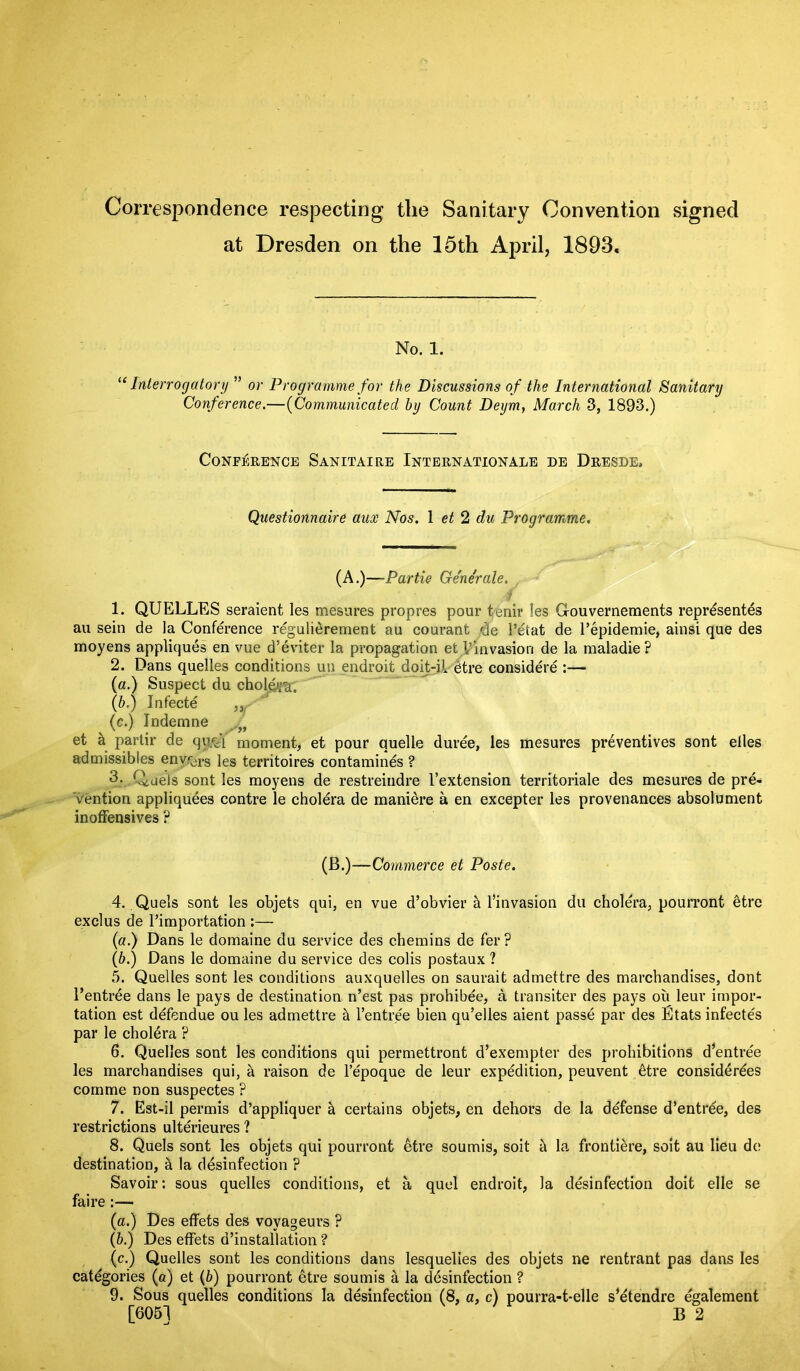 Correspondence respecting tlie Sanitary Convention signed at Dresden on the 15th April, 1893, No. 1. “Interrogatory ” or Programme for the Discussions of the International Sanitary Conference.—(Communicated by Count Deym, March 3, 1893.) Conference Sanitaire Internationale de Dresde, Questionnaire aux Nos. 1 et 2 du Programme. (A.)—Partie Generate. j 1. QUELLES seraient les mesures propres pour tenir les Grouvernements represents au sein de la Conference regulierement au courant de Petat de l’epidemie, ainsi que des moyens appliques en vue d’eviter la propagation et Vinvasion de la maladie? 2. Dans quelles conditions un endroit doit-il etre considere :— (a.) Suspect du cholera, (b.) Infecte „ (c.) Indemne ff et a partir de qo'y moment, et pour quelle duree, les mesures preventives sont elles admissibles envrdrs les territoires contamines ? 3. .Qiuels sont les moyens de restreindre l’extension territoriale des mesures de pre- vention appliquies contre le cholera de maniere a en excepter les provenances absolument inoffensives ? (B.)—Commerce et Poste. 4. Quels sont les objets qui, en vue d’obvier & Pinvasion du cholera, pourront itre exclus de l’importation :— (a.) Dans le domaine du service des chemins de fer ? (b.) Dans le domaine du service des colis postaux ? 5. Quelles sont les conditions auxquelles on saurait admettre des marchandises, dont Pentrie dans le pays de destination n’est pas prohibee, a transiter des pays oil leur impor- tation est defendue ou les admettre a Pentree bien qu’elles aient passe par des Etats infectes par le cholera ? 6. Quelles sont les conditions qui permettront d’exempter des prohibitions d’entree les marchandises qui, h raison de l’epoque de leur expedition, peuvent etre considerees comme non suspectes ? 7. Est-il permis d’appliquer & certains objets, en dehors de la defense d’entrde, des restrictions ulterieures ? 8. Quels sont les objets qui pourront etre soumis, soit b. la frontiere, soit au lieu de destination, h. la disinfection ? Savoir: sous quelles conditions, et a quel endroit, la disinfection doit elle se faire :—- (a.) Des effets des voyageurs ? (&.) Des effets d’installation ? (c.) Quelles sont les conditions dans lesquelies des objets ne rentrant pas dans les categories (a) et (b) pourront etre soumis a la disinfection ? 9. Sous quelles conditions la disinfection (8, a, c) pourra-t-elle s’etendre egalement [605] B 2