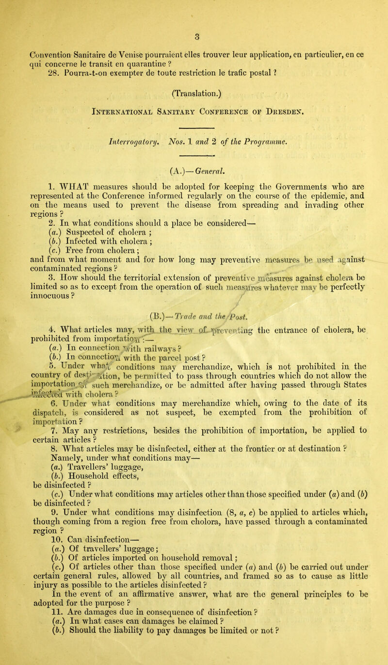 Convention Sanitaire de Venise pourraient elles trouver leur application, en particulier, en ce qui concerne le transit en quarantine ? 28. Pourra-t-on exempter de toute restriction le trade postal ? (Translation.) International Sanitary Conference of Dresden. Interrogatory. Nos. 1 and 2 of the Programme. (A.)—General. 1. WHAT measures should he adopted for keeping the Governments who are represented at the Conference informed regularly on the course of the epidemic, and on the means used to prevent the disease from spreading and invading other regions ? 2. In what conditions should a place he considered— (a.) Suspected of cholera ; (b.) Infected with cholera ; (c.) Free from cholera; and from what moment and for how long may preventive measures be used against contaminated regions ? 3. How should the territorial extension of preventive measures against cholera be limited so as to except from the operation of such measures whatever may be perfectly innocuous ? (B.)—•Trade and the Post. 4. What articles may, with the view, of preventing the entrance of cholera, be prohibited from importation :— (a.) In connection vith railways ? (b.) In connection with the parcel post ? 5. Under whaV conditions may merchandize, which is not prohibited in the country of desti’ j,tion, be permitted to pass through countries which do not allow the importation q/f such merchandize, or be admitted after having passed through States with cholera ? 6. Under what conditions may merchandize which, owing to the date of its dispatch, is considered as not suspect, be exempted from the prohibition of importation ? 7. May any restrictions, besides the prohibition of importation, be applied to certain articles ? 8. What articles may be disinfected, either at the frontier or at destination ? Namely, under what conditions may— (a.) Travellers’ luggage, (b.) Household effects, be disinfected ? (c.) Under what conditions may articles other than those specified under (a) and (b) be disinfected ? 9. Under what conditions may disinfection (8, a, c) be applied to articles which, though coming from a region free from cholora, have passed through a contaminated region ? 10. Can disinfection— (a.) Of travellers’ luggage; ([b.) Of articles imported on household removal; (c.) Of articles other than those specified under (a) and (b) be carried out under certain general rules, allowed by all countries, and framed so as to cause as little injury as possible to the articles disinfected ? In the event of an affirmative answer, what are the general principles to be adopted for the purpose ? 11. Are damages due in consequence of disinfection ? (a.) In what cases can damages be claimed ? (b.) Should the liability to pay damages be limited or not ?