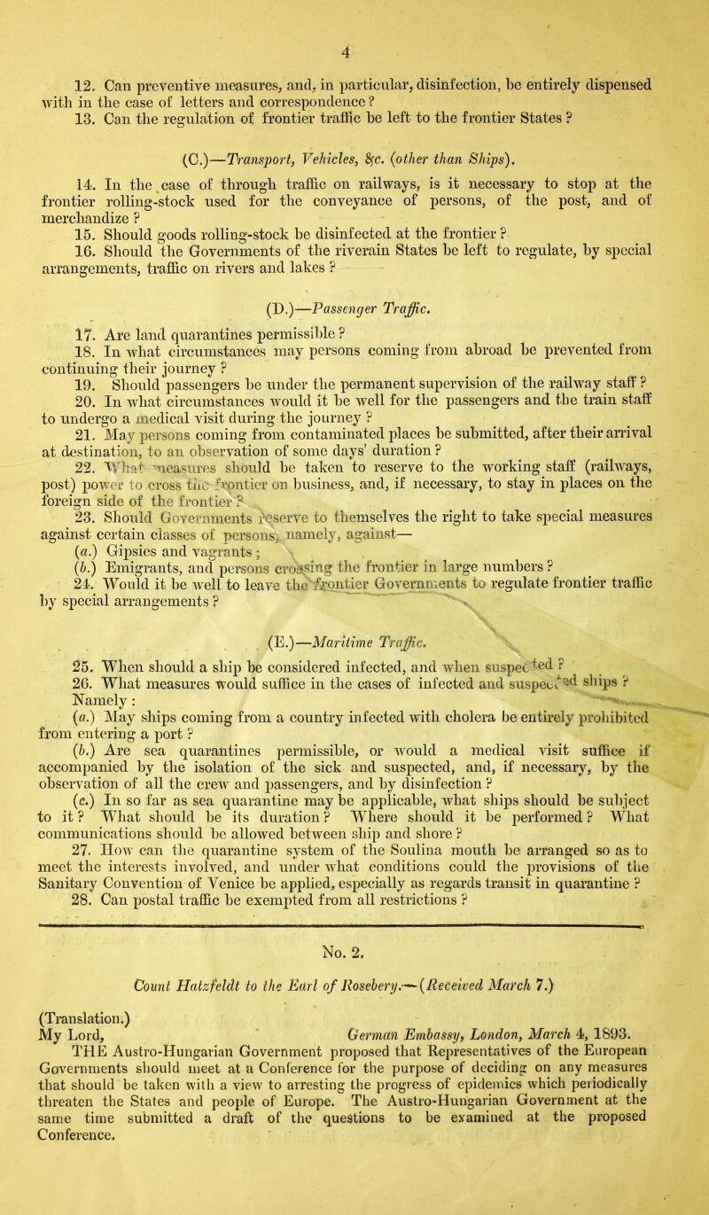 12. Can preventive measures, and, in particular, disinfection, be entirely dispensed with in the case of letters and correspondence ? 13. Can the regulation of frontier traffic be left to the frontier States ? (C.)—Transport, Vehicles, fyc. (other than Ships). 14. In the case of through traffic on railways, is it necessary to stop at the frontier rolling-stock used for the conveyance of persons, of the post, and of merchandize ? 15. Should goods rolling-stock be disinfected at the frontier ? 16. Should the Governments of the riverain States be left to regulate, by special arrangements, traffic on rivers and lakes ? (D.)—Passenger Traffic. 17. Are land quarantines permissible ? 18. In what circumstances may persons coming from abroad be prevented from continuing their journey ? 19. Should passengers be under the permanent supervision of the railway staff ? 20. In what circumstances would it be well for the passengers and the train staff to undergo a medical visit during the journey ? 21. May persons coming from contaminated places be submitted, after their arrival at destination, to an observation of some days’ duration ? 22. What measures should be taken to reserve to the working staff (railways, post) power to cross the frontier on business, and, if necessary, to stay in places on the foreign side of the frontier ? 23. Should Governments reserve to themselves the right to take special measures against certain classes of persons, namely, against— (a.) Gipsies and vagrants ; (b.) Emigrants, and persons crossing the frontier in large numbers ? 24. Would it be well to leave the frontier Governments to regulate frontier traffic by special arrangements ? (E.)—Maritime Traffic. 25. When should a ship be considered infected, and when suspect ? 26. What measures would suffice in the cases of infected and suspeih ^d ships ? Namely: (a.) May ships coming from a country infected with cholera be entirely prohibited from entering a port ? (b.) Are sea quarantines permissible, or would a medical visit suffice if accompanied by the isolation of the sick and suspected, and, if necessary, by the observation of all the crew and passengers, and by disinfection ? (c.) In so far as sea quarantine may be applicable, what ships should be subject to it ? What should be its duration ? Where should it be performed ? What communications should be allowed between ship and shore ? 27. How can the quarantine system of the Soulina mouth be arranged so as to meet the interests involved, and under what conditions could the provisions of the Sanitary Convention of Venice be applied, especially as regards transit in quarantine ? 28. Can postal traffic be exempted from all restrictions ? No. 2. Count Hatzfeldt to the Earl of Rosebery.(Received March 7.) (Translation.) My Lord, German Embassy, London, March 4, 1893. THE Austro-Hungarian Government proposed that Representatives of the European Governments should meet at a Conference for the purpose of deciding on any measures that should be taken with a view' to arresting the progress of epidemics which periodically threaten the States and people of Europe. The Austro-Hungarian Government at the same time submitted a draft of the questions to be examined at the proposed Conference.