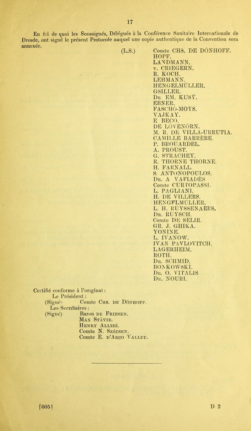 En foi de quoi les Soussignes, Delegues a la Conference Sanitaire Internationale de Dresde, ont signe le present Protocole auquel une copie authentique de la Convention sera annexee. (L.S.) Comte CHS. DE DONHOFF. HOFF. LANDMANN. y. CRIEGERN. R. KOCH. LEHMANN. HER GELMULLER. GSILLER. Dr EM. KUSt. EBNER. FASCHO-MOYS. YAJKAY. E BECO. DE LOVENORN. M. R. DE VILLA-URRUTIA. CAMILLE BARRERE. P. BROUARDEL. A. PROUST. G. STRACHEY. R. THORNE THORNE. H. FARNALL. S. ANTON0P0UL0S. Dr. A VAFIADES Comte CURTOPASSI. L. PAGLIANI. H. DE YIDLERS. HEN GFL MULLER. L. H. RUYSSENAERS. Dr. RUYSCH. Comte DE SELIR. GR. J. GHIKA. YONINE. L. 1YANOW. IYAN PAVLOVITCH. LAGERHEIM. ROTH. Dr. SCHMID. BOAKOW SKI. Dr. 0. VI PALIS Dr. NOURI. Cei title conforme a l’original: Le President: (Signe) Comte Chs. de Donhoef. Les Secretaires: (Signe) Baron de Friesen. Max Stavie. Henry Allize. Comte N. Szecsen. Comte E. d’Arco Valley. [6051 D 2