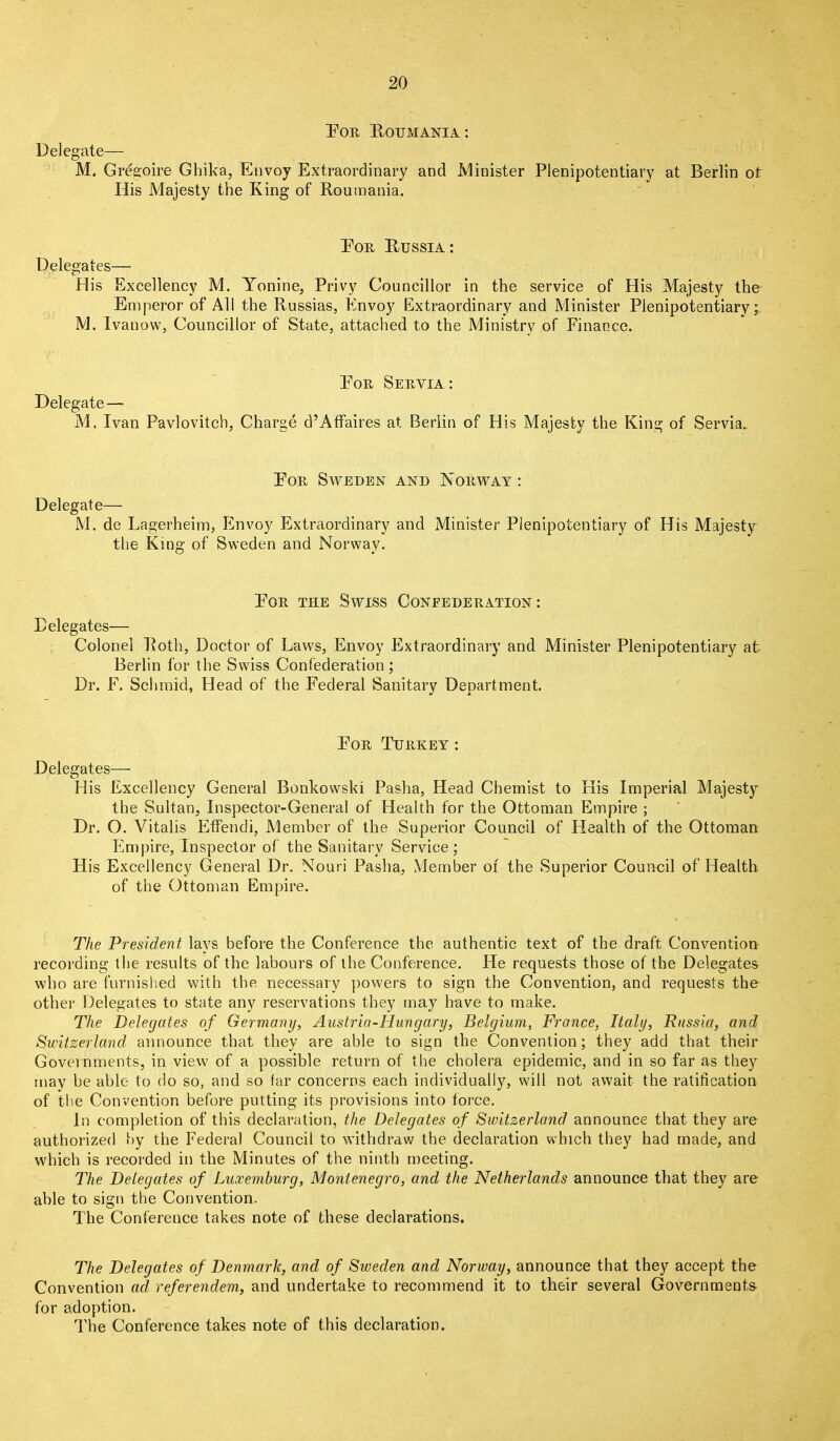 For Roumania: Delegate— M. Gregoire Ghika, Envoy Extraordinary and Minister His Majesty the King of Roumania. Plenipotentiary at Berlin of For Russia : Delegates— His Excellency M. Yonine, Privy Councillor in the service of His Majesty the Emperor of All the Russias, Envoy Extraordinary and Minister Plenipotentiary; M. Ivanow, Councillor of State, attached to the Ministry of Finance. For Seryia : Delegate — M. Ivan Pavlovitch, Charge d’Affaires at Berlin of His Majesty the King of Servia.. For Sweden and Norway : Delegate— M. de Lagerheim, Envoy Extraordinary and Minister Plenipotentiary of His Majesty the King of Sweden and Norway. For the Swiss Confederation : Delegates— Colonel Roth, Doctor of Laws, Envoy Extraordinary and Minister Plenipotentiary at Berlin for the Swiss Confederation; Dr. F. Schmid, Head of the Federal Sanitary Department. For Turkey : Delegates— His Excellency General Bonkowski Pasha, Head Chemist to His Imperial Majesty the Sultan, Inspector-General of Health for the Ottoman Empire ; Dr. O. Yitalis Effendi, Member of the Superior Council of Health of the Ottoman Empire, Inspector of the Sanitary Service; His Excellency General Dr. Nouri Pasha, Member of the Superior Council of Health of the Ottoman Empire. The President lays before the Conference the authentic text of the draft Convention recording the results of the labours of the Conference. He requests those of the Delegates who are furnished with the necessary powers to sign the Convention, and requests the other Delegates to state any reservations they may have to make. The Delegates of Germany, Austria-Hungary, Belgium, France, Italy, Russia, and Switzerland announce that they are able to sign the Convention; they add that their Governments, in view of a possible return of the cholera epidemic, and in so far as they may he able to do so, and so far concerns each individually, will not await the ratification of the Convention before putting its provisions into force. In completion of this declaration, the Delegates of Switzerland announce that they are authorized by the Federal Council to withdraw the declaration which they had made, and which is recorded in the Minutes of the ninth meeting. The Delegates of Luxemburg, Montenegro, and the Netherlands announce that they are able to sign the Convention. The Conference takes note of these declarations. The Delegates of Denmark, and of Sweden and Norway, announce that they accept the Convention acl referendem, and undertake to recommend it to their several Governments- for adoption. The Conference takes note of this declaration.