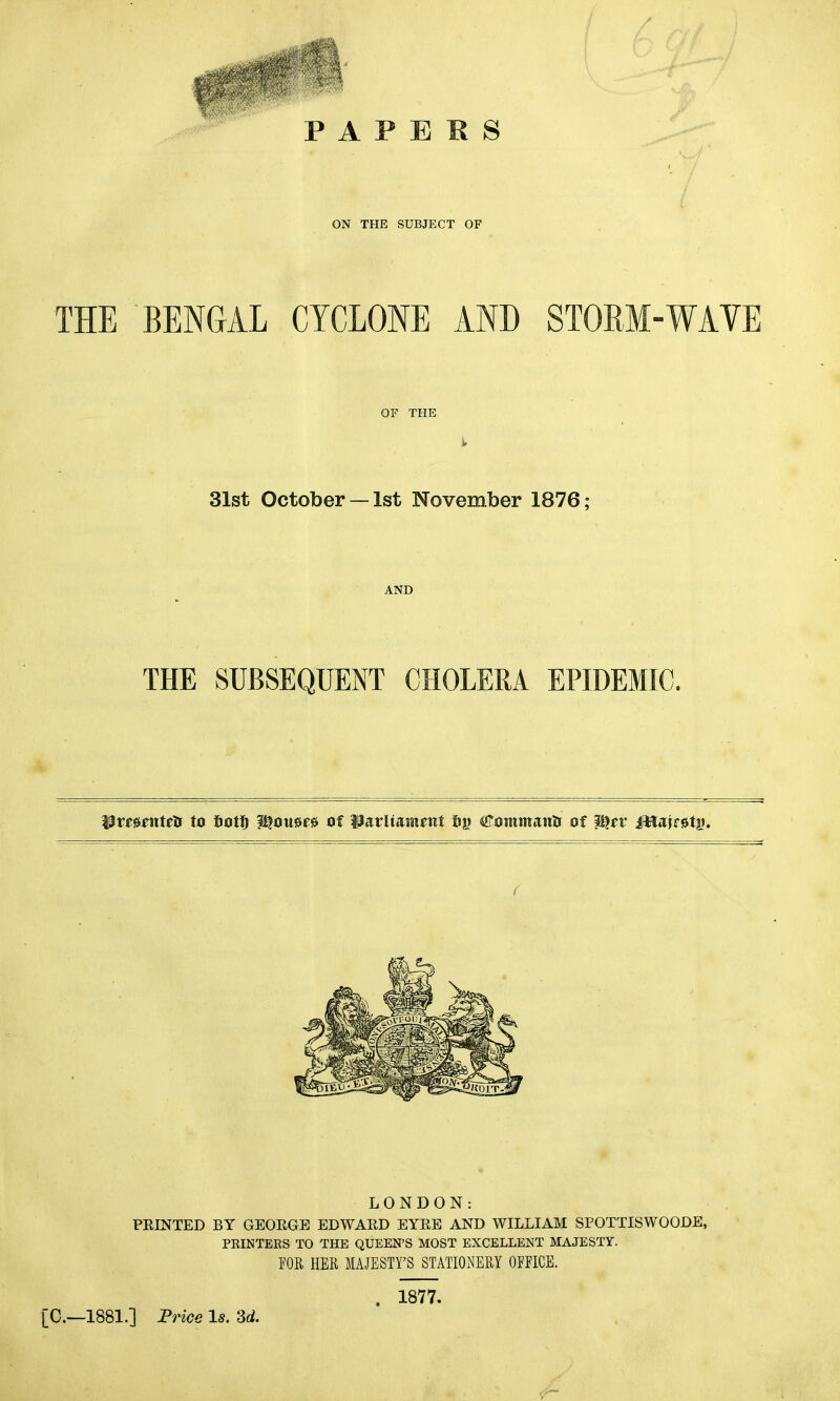 PAPERS ON THE SUBJECT OF THE BENGAL CYCLONE AND STORM-WAVE OF THE 31st October —1st November 1876; AND THE SUBSEQUENT CHOLERA EPIDEMIC. UmfUtriK to iiott) pjousw of Harliainait fig Commantr of 3i)rv ifttakstg. < LONDON: PRINTED BY GEORGE EDWARD EYRE AND WILLIAM SPOTTISWOODE, PRINTERS TO THE QUEEN’S MOST EXCELLENT MAJESTY. TOR HER MAJESTY’S STATIONERY OFFICE. [0.—1881.] Price Is. 3d. . 1877.