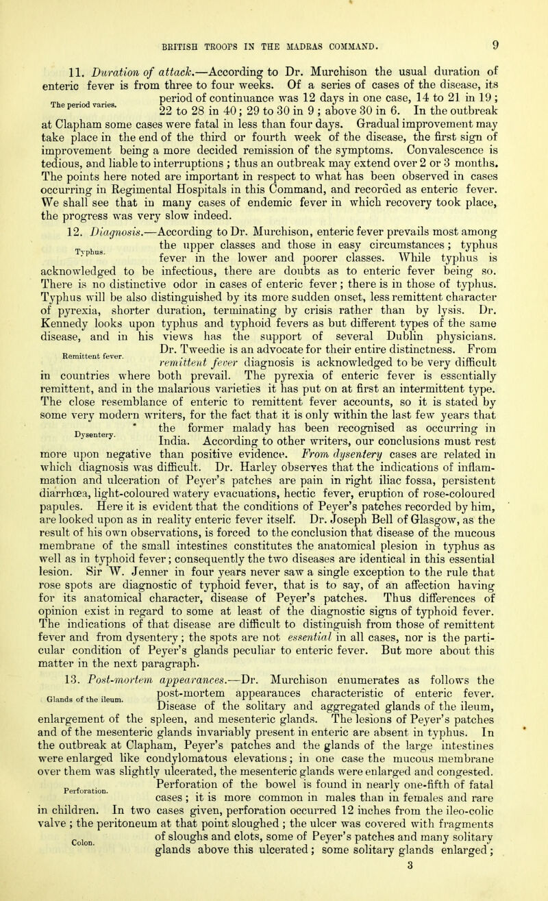 The period varies. Remittent fever. in 11. Duration of attack.—According to Dr. Murchison the usual duration of enteric fever is from three to four weeks. Of a series of cases of the disease, its period of continuance was 12 days in one case, 14to21inl9; 22 to 28 in 40; 29 to 30 in 9 ; above 30 in 6. In the outbreak at Clapham some cases were fatal in less than four days. Gradual improvement may take place in the end of the third or fourth week of the disease, the first sign of improvement being a more decided remission of the symptoms. Convalescence is tedious, and liable to interruptions ; thus an outbreak may extend over 2 or 3 months. The points here noted are important in respect to what has been observed in cases occurring in Regimental Hospitals in this Command, and recorded as enteric fever. We shall see that in many cases of endemic fever in which recovery took place, the progress was very slow indeed. 12. Diagnosis.—According to Dr. Murchison, enteric fever prevails most among the upper classes and those in easy circumstances ; typhus fever in the lower and poorer classes. While typhus is acknowledged to be infectious, there are doubts as to enteric fever being so. There is no distinctive odor in cases of enteric fever; there is in those of typhus. Typhus will be also distinguished by its more sudden onset, less remittent character of pyrexia, shorter duration, terminating by crisis rather than by lysis. Dr. Kennedy looks upon typhus and typhoid fevers as but different types of the same disease, and in his views has the support of several Dublin physicians. Dr. Tweedie is an advocate for their entire distinctness. From remittent fever diagnosis is acknowledged to be very difficult countries where both prevail. The pyrexia of enteric fever is essentially remittent, and in the malarious varieties it has put on at first an intermittent type. The close resemblance of enteric to remittent fever accounts, so it is stated by some very modern writers, for the fact that it is only within the last few years that ^ * the former malady has been recognised as occurring1 in Dysentery. • ** o India. According to other writers, our conclusions must rest more upon negative than positive evidence. From dysentery cases are related in which diagnosis was difficult. Dr. Harley observes that the indications of inflam- mation and ulceration of Peyer’s patches are pain in right iliac fossa, persistent diarrhoea, light-coloured watery evacuations, hectic fever, eruption of rose-coloured papules. Here it is evident that the conditions of Peyer’s patches recorded by him, are looked upon as in reality enteric fever itself. Dr. Joseph Bell of Glasgow, as the result of his own observations, is forced to the conclusion that disease of the mucous membrane of the small intestines constitutes the anatomical plesion in typhus as well as in typhoid fever; consequently the two diseases are identical in this essential lesion. Sir W. Jenner in four years never saw a single exception to the rule that rose spots are diagnostic of typhoid fever, that is to say, of an affection having for its anatomical character, disease of Peyer’s patches. Thus differences of opinion exist in regard to some at least of the diagnostic signs of typhoid fever. The indications of that disease are difficult to distinguish from those of remittent fever and from dysentery; the spots are not essential in all cases, nor is the parti- cular condition of Peyer’s glands peculiar to enteric fever. But more about this matter in the next paragraph. 13. Post-mortem appearances.—Dr. Murchison enumerates as follows the post-mortem appearances characteristic of enteric fever. Disease of the solitary and aggregated glands of the ileum, enlargement of the spleen, and mesenteric glands. The lesions of Peyer’s patches and of the mesenteric glands invariably present in enteric are absent in typhus. In the outbreak at Clapham, Peyer’s patches and the glands of the large intestines were enlarged like condylomatous elevations; in one case the mucous membrane over them was slightly ulcerated, the mesenteric glands were enlarged and congested. „ , Perforation of the bowel is found in nearly one-fifth of fatal Perforation. ., . . , .. , cases ; it is more common m males than m females and rare in children. In two cases given, perforation occurred 12 inches from the ileo-colic valve ; the peritoneum at that point sloughed ; the ulcer was covered with fragments of sloughs and clots, some of Peyer’s patches and many solitary glands above this ulcerated; some solitary glands enlarged; 3 Glands of the ileum. Colon.