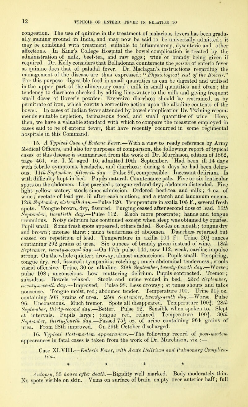 congestion. The use of quinine in the treatment of malarious fevers has been gradu- ally gaining ground in India, and may now be said to be universally admitted; it may be combined with treatment suitable to inflammatory, dysenteric and other affections. In King’s College Hospital the bowel complication is treated by the administration of milk, beef-tea, and raw eggs; wine or brandy being given if required. Dr. Kelly considers that Belladonna counteracts the poison of enteric fever as quinine does that of paludal fever. Dr. Maclagan’s instructions regarding the management of the disease are thus expressed: “ Physiological rest of the Bowels.” For this purpose digestible food in small quantities as can be digested and utilised in the upper part of the alimentary canal; milk in small quantities and often ; the tendency to diarrhoea checked by adding lime-water to the milk and giving frequent small doses of Dover’s powder: Excessive diarrhoea should be restrained, as by pernitrate of iron, which exerts a corrective action upon the alkaline contents of the bowel. In cases of Indian fever attended by bowel complication Dr. Twining recom- mends suitable depletion, farinaceous food, and small quantities of wine. Here, then, we have a valuable standard with which to compare the measures employed in cases said to be of enteric fever, that have recently occurred in some regimental hospitals in this Command. 15. A Typical Case of Enteric Fever.—With a view to ready reference by Army Medical Officers, and also for purposes of comparison, the following report of typical cases of this disease is summarised from the work of Dr. Murchison, edition of 1862, page 461, viz. I. M. aged 16, admitted 10th September. ' Had been ill 14 days with febrile symptoms, headache, and diarrhoea; during 4 days he had been deliri- ous. 11 th September, fifteenth day.—Pulse 96, compressible. Incessant delirium. Is with difficulty kept in bed. Pupils natural. Countenance pale. Five or six lenticular spots on the abdomen. Lips parched tongue red and dry; abdomen distended. Five light yellow watery stools since admission. Ordered beef-tea and milk ; 4 oz. of wine; acetate of lead grs. iii after each motion; and a starch and laudanum enema. 12th September, sixteenth day.—Pulse 120. Temperature in axilla 105 F., several fresh spots. Tongue brown, dry, fissured. Purging ceased after second dose of lead. 16^ September, twentieth day.—Pulse 112. Much more prostrate; hands and tongue tremulous. Noisy delirium has continued except when sleep was obtained by opiates. Pupil small. Some fresh spots appeared, others faded. Sordes on mouth; tongue dry and brown ; intense thirst; much tenderness of abdomen. Diarrhoea returned but ceased on repetition of lead. Temperature in axilla 104 F. Urine 20^ ounces containing 292 grains of urea. Sis ounces of brandy given instead of wine. 18th September, twenty-second day.—On 17th pulse 144, now 112, weak, cardiac impulse strong. On the whole quieter; drowsy, almost unconscious. Pupils small. Perspiring, tongue dry, red, fissured; tympanitis; retching; much abdominal tenderness; stools viscid offensive. Urine, 30 oz. alkaline. 20th September, twenty-fourth day.—Worse; pulse 108 ; unconscious. Low muttering delirium. Pupils contracted. Tremor ; subsultus. Bowels relaxed. Stools and urine voided in bed. 23rd September, twenty-seventh day.—Improved, Pulse 98. Less drowsy ; at times shouts and talks nonsense. Tongue moist, red; abdomen tender. Temperature 100. Urine 31^ oz. containing 503 grains of urea. 25th September, twenty-ninth day.—Worse. Pulse 96. Unconscious. Much tremor. Spots all disappeared. Temperature 100f. 28th September, thirty-second day.—Better. Pulse 92. Sensible when spoken to. Slept at intervals. Pupils large; tongue red, relaxed. Temperature 100^. 30th September, thirty-fourth day.—Passed 75| oz. of urine containing 964 grains of urea. From 28th improved. On 29th October discharged. 16. Typical Post-mortem appearances.—The following record of post-mortem appearances in fatal cases is taken from the work of Dr. Murchison, viz.:— Case XLVIII.—Enteric Fever, with Acute Delirium and Pulmonary Complica- tion. * * * * Autopsy, 33 hours after death.—Rigidity well marked. Body moderately thin. No spots visible on skin. Veins on surface of brain empty over anterior half; full