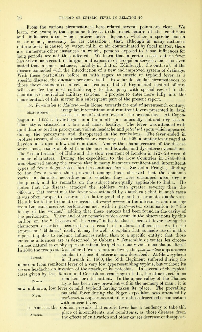 Older instances. From the various circumstances here related several points are clear. We learn, for example, that opinions differ as to the exact nature of the conditions and influences upon which enteric fever depends; whether a specific poison is, or is not, necessary for its causation ; that, although in many instances enteric fever is caused by water, milk, or air contaminated by ftecal matter, there are numerous other instances in which, persons exposed to those influences for long periods are not thus affected. We learn that in certain cases enteric fever has arisen as a result of fatigue and exposure of troops on service ; and it is even stated that in some instances, notably in that of Edinburgh, the outbreak of the disease coincided with the introduction of a new and improved system of drainage. With these particulars before us with regard to enteric or typhoid fever as a specific disease, the question presents itself. How far do similar circumstances to those above enumerated affect our troops in India ? Regimental medical officers will consider the most suitable reply to this query with special regard to the conditions of individual military stations. I propose to enter more fully into the consideration of this matter in a subsequent part of the present report. 18. In relation to Malaria.—In Rome, towards the end of seventeenth century, irregular intermittent and remittent fevers presented in fatal cases, lesions of enteric fever of the present day. At Copen- hagen in 1652 a fever began in autumn after an unusually hot and dry season. That city is situated in a low and moist locality. The fever was attended with quotidian or tertian paroxysms, violent headache and petechial spots which appeared during the paroxysms and disappeared in the remissions. The fever ended in profuse sweats, abscesses, diarrhoea or dysentery. In 1669 a similar fever raged at Leyden, also upon a low and damp site. Among the characteristics of the disease were spots, oozing of blood from the nose and bowmls, and dysenteric evacuations. The “ semi-tertian ” of Halle and the slow remittent of London in 1727-28 were of similar characters. During the expedition to the Low Countries in 1745-48 it was observed among the troops that in many instances remittent and intermittent types of fever degenerated into the continued form. Sir John Pringle, alluding to the fevers which then prevailed among them observed that the epidemic varied in character according as to whether they were encamped upon dry or damp soil, and his remarks on the subject are equally applicable to India. He states that the disease attacked the soldiers with greater severity than the officers ; that sometimes the fever was attended by diarrhoea ; that in such cases it wras often proper to restrain the latter gradually and to promote diaphoresis. He alludes to the frequent occurrence of round worms in the intestines, and quoting from Lancisius ascribes perforations met with in post-mortem examination to “ the biting of the worms,” adding that these entozoa had been found in the cavity of the peritoneum. These and other remarks which occur in the observations by this author on the “ Diseases of the Army” indicate that a form of fever having the characters described occurred as a result of malarial influences. As to the expression “ Malaria” itself, it may be well to explain that as made use of in this report it applies to endemic influences rather than to a specific entity; that those endemic influences are as described by Cabanis “ Vensemble de toutes les circon- stances naturelles et physiques au milieu des quelles nous vivons dans chaque lieu.” In 1806 the troops at Deal suffered from remittent fever, the post-mortem appearances similar to those of enteric as now described. At Sheweygheen Burmah. jn Burmah in 1860, the 69th Regiment suffered during the monsoon from remittent fever of a very low type resembling typhus, but without its severe headache, on invasion of the attack, or its petechiae. In several of the typical cases given by Drs. Rankin and Cornish as occurring in India, the attacks set in as remittent or intermittent. In the upper valley of the Thames ague has been very prevalent within the memory of man ; it is now unknown, low fever or mild typhoid having taken its place. The prevailing malarial fever during the Niger expedition was attended by post-mortem appearances similar to those described in connection with enteric fever. In America the opinion prevails that enteric fever has a tendency to take thh place of intermittents and remittents, as those diseases from the effects of cultivation and other causes decrease or disappear. America.