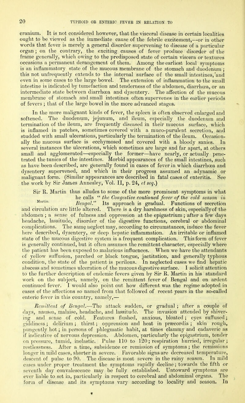 cranium. It is not considered however, that the visceral disease in certain localities ought to be viewed as the immediate cause of the febrile excitement,—or in other words that fever is merely a general disorder supervening to disease of a particular organ ; on the contrary, the exciting causes of fever produce disorder of the frame generally, which owing to the predisposed state of certain viscera or textures occasions a permanent derangement of them. Among the earliest local symptoms is an inflammatory state of the mucous membrane of the stomach and duodenum ; this not unfrequently extends to the internal surface of the small intestines,‘and even in some cases to the large bowel. The extension of inflammation to the small intestine is indicated by tumefaction and tenderness of the abdomen, diarrhoea, or an intermediate state between diarrhoea and dysentery. The affection of the mucous membrane of stomach and small intestines often supervenes in the earlier periods of fevers ; that of the large bowel in the more advanced stages. In the more malignant kinds of fever, the spleen is often observed enlarged and softened. The duodenum, jejunum, and ileum, especially the duodenum and termination of the ileum, are frequently diseased in their mucous surface, which is inflamed in patches, sometimes covered with a muco-purulent secretion, and studded with small ulcerations, particularly the termination of the ileum. Occasion- ally the mucous surface is ecchymosed and covered with a bloody sanies. In several instances the ulcerations, which sometimes are large and far apart, at others small and agglomerated—especially the former—have nearly, or actually pene- trated the tunics of the intestines. Morbid appearances of the small intestines, such as have been described, are generally found in cases of fever in which diarrhoea and dysentery supervened, and which in their progress assumed an adynamic or malignant form. (Similar appearances are described in fatal cases of enteritis. See the work by Sir James Annesley, Yol. II, p. 24, et seq.) Sir R. Martin thus alludes to some of the more prominent symptoms in what he calls “ the Congestive continued fever of the cold season in Martin' Bengal.” Its approach is gradual. Functions of secretion and circulation are little altered. There is a dry harshness of skin, especially of the abdomen ; a sense of fulness and oppression at the epigastrium; after a few days headache, lassitude, disorder of the digestive functions, cerebral or abdominal complications. The same neglect may, according to circumstances, induce the fever here described, dysentery, or deep hepatic inflammation. An irritable or inflamed state of the mucous digestive system is a frequent complication. This form of fever is generally continued, but it often assumes the remittent character, especially where the patient has been exposed to malarious influences. When we have the attendants of yellow suffusion, parched or black tongue, jactitation, and generally typhous condition, the state of the patient is perilous. In neglected cases we find hepatic abscess and sometimes ulceration of the mucous digestive surface. I solicit attention to the further description of endemic fevers given by Sir R. Martin in his standard work on the subject, namely, on the remittent fever of Bengal and on ardent continued fever. I would also point out how different was the regime adopted in cases of the affections so named from that followed of recent years in the so-called enteric fever in this country, namely,— Remittent of Bengal.—The attack sudden, or gradual ; after a couple of days, nausea, malaise, headache, and lassitude. The invasion attended by shiver- ing and sense of cold. Features flushed, anxious, bloated; eyes suffused; giddiness; delirium; thirst; oppression and heat in prsecordia; skin rough, pungently hot; in persons of phlegmatic habit, at times clammy and cadaveric as if indicative of nervous depression. Abdomen, particularly the epigastrium, tender on pressure, tumid, inelastic. Pulse 110 to 120; respiration hurried, irregular ; restlessness. After a time, subsidence or remission of symptoms; the remissions longer in mild cases, shorter in severe. Favorable signs are decreased temperature, descent of pulse to 90. The disease is most severe in the rainy season. In mild cases under proper treatment the symptoms rapidly decline; towards the fifth or seventh day convalescence may be fully established. Untoward symptoms are ever liable to set in, particularly in respect to cerebral and abdominal organs. The form of disease and its symptoms vary according to locality and season. In