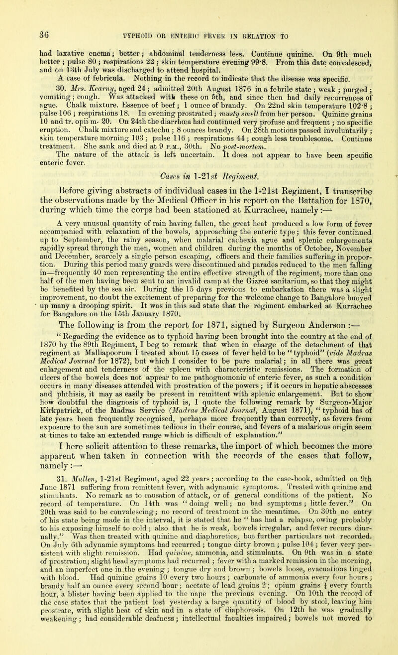 had laxative enema; better; abdominal tenderness less. Continue quinine. On 9th much better ; pulse 80 ; respirations 22 ; skin temperature evening 99‘8. From this date convalesced, and on 13th July was discharged to attend hospital. A case of febricula. Nothing in the record to indicate that the disease was specific. 80. Mrs. Kearny, aged 24 ; admitted 20th August 1876 in a febrile state ; weak ; purged ; vomiting ; cough. Was attacked with these on 5th, and since then had daily recurrences of ague. Chalk mixture. Essence of beef ; 1 ounce of brandy. On 22nd skin temperature 102‘8 ; pulse 106 ; respirations 18. In evening prostrated; musty smell from her person. Quinine grains 10 and tr. opii m- 20. On 24th the diarrhoea had continued very profuse and frequent; no specific eruption. Chalk mixture and catechu ; 8 ounces brandy. On 28th motions passed involuntarily ; skin temperature morning 103 ; pulse 116; respirations 44; cough less troublesome. Continue treatment. She sank and died at 9 p.m., 30th. No post-mortem. The nature of the attack is left uncertain. It does not appear to have been specific enteric fever. Cases in l-21s£ Regiment. Before giving abstracts of individual cases in the 1-21st Regiment, I transcribe the observations made by the Medical Officer in his report on the Battalion for 1870, during which time the corps had been stationed at Kurrachee, namely:— A very unusual quantity of rain having fallen, the great heat produced a low form of fever accompanied with relaxation of the bowels, approaching the enteric type; this fever continued up to September, the rainy season, when malarial cachexia ague and splenic enlargements rapidly spread through the men, women and children during the months of October, November and December, scarcely a single person escaping, officers and their families suffering in propor- tion. During this period many guards were discontinued and parades reduced to the men falling in—frequently 40 men representing the entire effective strength of the regiment, more than one half of the men having been sent to an invalid camp at the Grizree sanitarium, so that they might be benefited by the sea air. During the 15 days previous to embarkation there was a slight improvement, no doubt the excitement of preparing for the welcome change to Bangalore buoyed • up many a drooping spirit. It was in this sad state that the regiment embarked at Kurrachee for Bangalore on the loth January 1870. The following is from the report for 1871, signed by Surgeon Anderson :— “ Regarding the evidence as to typhoid having been brought into the country at the end of 1870 by the 89th Regiment, I beg to remark that when in charge of the detachment of that regiment at Malliapoorum I treated about 15 cases of fever held to be “ typhoid” (vide Madras Medical Journal for 1872), but which I consider to be pure malarial; in all there was great enlargement and tenderness of the spleen with characteristic remissions. The formation of ulcers of the bowels does not appear to me pathognomonic of enteric fever, as such a condition occurs in many diseases attended with prostration of the powers ; if it occurs in hepatic abscesses and phthisis, it may as easily be present in remittent with splenic enlargement. But to show how doubtful the diagnosis of typhoid is, I quote the following remark by Surgeon-Major Kirkpatrick, of the Madras Service (Madras Medical Journal, August 1871), “ typhoid has of late years been frequently recognised, perhaps more frequently than correctly, as fevers from exposure to the sun are sometimes tedious in their course, and fevers of a malarious origin seem at times to take an extended range which is difficult of explanation.” I here solicit attention to these remarks, the import of which becomes the more apparent when taken in connection with the records of the cases that follow, namely:—• 31. Mullen, 1 -21 st Regiment, aged 22 years; according to the case-book, admitted on 9th June 1871 suffering from remittent fever, with adynamic sjunptoms. Treated with quinine and stimulants. No remark as to causation of attack, or of general conditions of the patient. No record of temperature. On 14th was “doing well; no bad symptoms; little fever.” On 20th was said to be convalescing; no record of treatment in the meantime. On 30th no entry of his state being made in the interval, it is stated that he “ has had a relapse, owing probably to his exposing himself to cold ; also that he is weak, bowels irregular, and fever recurs diur- nally.” Was then treated with quinine and diaphoretics, but further particulars not recorded. On July 6th adynamic symptoms had recurred ; tongue dirty brown ; pulse 104 ; fever very per- sistent with slight remission. Had quinine, ammonia, and stimulants. On 9th was in a state of prostration; slight head symptoms had recurred ; fever with a marked remission in the morning, and an imperfect one in the evening ; tongue dry and brown; bowels loose, evacuations tinged with blood. Had quinine grains 10 every two hours ; carbonate of ammonia every four hours ; brandy half an ounce every second hour; acetate of lead grains 2 ; opium grains 1 every fourth hour, a blister having been applied to the nape the previous evening. On 10th the record of the case states that the patient lost yesterday a large quantity of blood by stool, leaving him prostrate, with slight heat of skin and in a state of diaphoresis. On 12th he was gradually weakening; had considerable deafness; intellectual faculties impaired; bowels not moved to