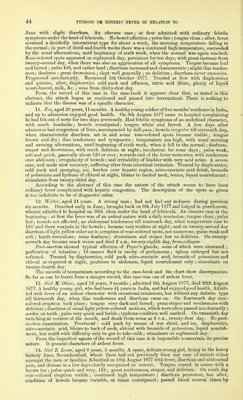 June with slight diarrhoea. An obscure case; at first admitted with ordinary febrile symptoms under the head of febricula. No bowel affection ; pulse fair; tongue clean ; after, fever assumed a decidedly intermittent type for about a week, the morning temperature falling to the normal; in part of third and fourth weeks there was a continued high temperature, succeeded by the usual alternations,, until beginning of sixth week, when the normal was again reached. Rose-colored spots appeared on eighteenth day, persistent for ten days, with great increase from twenty-second day, when there was also an aggravation of all symptoms. Tongue became foul and furred ; pulse 108, and rather hard ; diarrhoea increased and characteristic ; slight iliac tender- ness ; deafness ; great drowsiness ; slept well generally ; no delirium ; diarrhoea never excessive. Progressed satisfactorily. Recovered 5th October 1877. Treated at first with diaphoretics and quinine, after, diaphoretics cold pack and affusion, nitric acid dilute, plenty of liquid nourishment, milk, &c.; wine from thirty-first day. From the record of this case in the case-book it appears clear that, as stated in this abstract, the attack began as continued and passed into intermittent. There is nothing to indicate that the disease was of a specific character. 11. Fox, aged 20 years, 11 months. A healthy young soldier of five months' residence in India, and up to admission enjoyed good health. On 8th August 1877 came to hospital complaining he had felt out of sorts for two days previously. Had febrile symptoms of an undefined character, with much headache; bowels constipated; tongue white and furred. A few days after admission had congestion of liver, accompanied by dull pain; bowels irregular till sixteenth day, when characteristic diarrhoea set in and some rose-colored spots became visible; tongue brown and dry; iliac tenderness and tympanitis; temperature ran high, with usual morning and evening alternations, until beginning of sixth week, when it fell to the normal; deafness, stupor and drowsiness, with much delirium at night; incoherent for some days; pulse weak, soft and quick, generally about 120 or over; towards end of the fever meteorism with tenderness over abdomen; irregularity of bowels; and irritability of bladder with very acid urine. A severe case, and made slow recovery, suffering after from intestinal irritation. Treated by diaphoretics, cold pack and sponging, ice, leeches over hepatic region, nitro-muriatic acid drink, bromide of potassium and hydrate of chloral at night, blister to backof neck, tonics, liquid nourishment; stimulants from twenty-third day. According to the abstract of this case the nature of the attack seems to have been ordinary fever complicated with hepatic congestion, The description of the spots as given is too indefinite to be of diagnostic value, 12. Walter, aged 24 years. A strong man; had not had any sickness during previous six months. Deserted early in June; brought back on 9th July 1877 and lodged in guai’d-room, whence admitted to hospital on 80th idem under the head of febricula. An obscure case at the beginning : at first the fever was of an ardent nature with a daily remission ; tongue clean; pulse fair; bowels not affected; no abdominal tenderness till ninteenth day, when temperature rose to 105° and there waspain in the bowels ; became very restless at night; and on twenty-second day diarrhoea of light yellow color set in ; eruption of rose-colored spots, not numerous ; pulse weak and soft; hands tremulous; some deafness; drowsiness and stupor, but no delirium. On twenty- seventh day became much worse and died 2 a.m., twenty-eighth day, from collapse. Fod-mortem showed typical affection of Peyer’s glands, some of which were ulcerated ; perforation of intestine ; 16 ounces fluid in cavity of peritoneum ; spleen enlarged but not softened. Treated by diaphoretics, cold pack, nitro-muriatic acid, bromide of potassium and chloral as required at night, poultices to abdomen, liquid nourishment only ; stimulants on twenty-fourth day.' The records of temperature according to the case-book and the chart show discrepancies. So far as can be learnt from a meagre record, this case was one of ardent fever, 13. Girl M. Oliver, aged 13 years, 9 months ; admitted 6th August 1877, died 26th August 1877. A healthy young girl, who had been 4| years in India, and had enjoyed good health. Admit- ted with fever of an ardent character with occasional remissions, but without any definite type till thirteenth day, when iliac tenderness and diarrhoea came on. On fourteenth day rose- colored eruption took place ; tongue very dark and furred; great stupor and restlessness -with delirium ; diarrhoea of usual light yellow-colored motions, which were often passed involuntarily ; sordes on teeth ; pulse very quick and feeble; typhous condition well marked. On twentieth day twitching at corners of the mouth, and death from coma at 6 p.m., twenty-first day. No post- mortem examination. Treatment : cold pack by means of wet sheet, and ice, diaphoretics, nitro-muriatic acid, blister to back of neck, chloral with bromide of potassium, liquid nourish- ment, but could with difficulty only be got to take milk ; stimulants on eighteenth day. From the imperfect nature of the record of this case it is impossible to ascertain its precise nature. It present characters of ardent fever. 14. Girl E. Loose, aged 8 years, 5 months, A spare, delicate young girl, living in the heavy battery lines, Secunderabad, where there had not previously been any case of enteric either amongst the men or families. Admitted on 18th August 1877 with fever, diarrhoea and abdominal pain, and disease in a few days clearly recognised as enteric. Tongue coated in centre with a brown fur; pulse quick and wiry, 118 ; great restlessness, stupor, and delirium. On ninth day rose-colored eruption visible; continued high temperature ; diarrhoea persistent, but after, perdition of bowels became variable, at times constipated; passed blood several times by