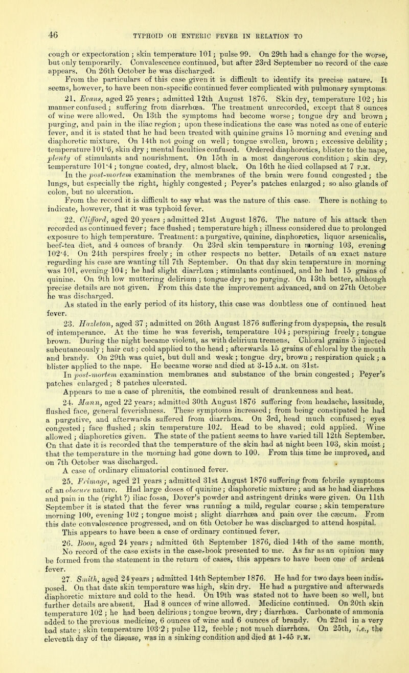cough or expectoration ; skin temperature 101; pulse 99. On 29th had a change for the worse, but only temporarily. Convalescence continued, but after 23rd September no record of the case appears. On 26th October he was discharged. From the particulars of this case given it is difficult to identify its precise nature. It seems, however, to have been non-specific continued fever complicated with pulmonary symptoms. 21. Evans, aged 25 years; admitted 12th August 1876. Skin dry, temperature 102; his manner confused; suffering from diarrhoea. The treatment unrecorded, except that 8 ounces of wine were allowed. On 13th the symptoms had become worse; tongue dry and brown; purging, and pain in the iliac region; upon these indications the case was noted as one of enteric fever, and it is stated that he had been treated with quinine grains 15 morning and evening and diaphoretic mixture, On 14th not going on well; tongue swollen, brown; excessive debility; temperature 101*6, skin dry ; mental faculties confused. Ordered diaphoretics, blister to the nape, plenty of stimulants and nourishment. On 15th in a most dangerous condition; skin dry, temperature 101*4 ; tongue coated, dry, almost black. On 16th he died collapsed at 7 p.m. In the post-mortem examination the membranes of the brain were found congested ; the lungs, but especially the right, highly congested; Peyer’s patches enlarged; so also glands of colon, but no ulceration. From the record it is difficult to say what was the nature of this case. There is nothing to indicate, however, that it was typhoid fever. 22. Clifford, aged 20 years ; admitted 21st August 1876. The nature of his attack then recorded as continued fever; face flushed ; temperature high; illness considered due to prolonged exposure to high temperature. Treatment: a purgative, quinine, diaphoretics, liquor arsenicalis, beef-tea diet, and 4 ounces of brandy. On 23rd skin temperature in morning 103, evening 102*4. On 24th perspires freely; in other respects no better. Details of an exact nature regarding his case are wanting till 7th September. On that day skin temperature in morning w*as 101, evening 104; he had slight diarrhoea ; stimulants continued, and he had 15 grains of quinine. On 9th low muttering delirium ; tongue dry; no purging. On 13th better, although precise details are not given. From this date the improvement advanced, and on 27th October he was discharged. As stated in the early period of its history, this case was doubtless one of continued heat fever. 23. Hazleton, aged 37 ; admitted on 26th August 1876 suffering from dyspepsia, the result of intemperance. At the time he was feverish, temperature 104; perspiring freely; tongue brown. During the night became violent, as with delirium tremens. Chloral grains 5 injected subcutaneously ; hair cut; cold applied to the head; afterwards 15 grains of chloral by the mouth and brandy. On 29th was quiet, but dull and weak ; tongue dry, brown ; respiration quick ; a blister applied to the nape. He became worse and died at 3-15 a.m. on 31st. In post-mortem examination membranes and substance of the brain congested; Peyeris patches enlarged; 8 patches ulcerated. Appears to me a case of phrenitis, the combined result of drunkenness and heat. 24. Mann, aged 22 years; admitted 30th August 1876 suffering from headache, lassitude, flushed face, general feverishness. These symptoms increased; from being constipated he had a purgative, and afterwards suffered from diarrhoea. On 3rd, head much confused; eyes congested; face flushed; skin temperature 102. Head to be shaved; cold applied. Wine allowed ; diaphoretics given. The state of the patient seems to have varied till 12th September. On that date it is recorded that the temperature of the skin had at night been 103, skin moist; that the temperature in the morning had gone down to 100. From this time he improved, and on 7th October was discharged. A case of ordinary climatorial continued fever. 25. Fdviage, aged 21 years ; admitted 31st August 1876 suffering from febrile symptoms of an obscure, nature, Had large doses of quinine; diaphoretic mixture ; and as he had diarrhoea and pain iu the (right ?) iliac fossa, Dover's powder and astringent drinks were given. On 11th September it is stated that the fever was running a mild, regular course; skin temperature morning 100, evening 102 ; tongue moist; slight diarrhoea and pain over the caecum. From this date convalescence progressed, and on 6th October he was discharged to attend hospital. This appears to have been a case of ordinary continued fever, 26. Boon, aged 24 years; admitted 6th September 1876, died 14th of the same month, No record of the case exists in the casebook presented to me. As far as an opinion may be formed from the statement in the return of cases, this appears to have been one of ardent fever. 27. Smith, aged 24years ; admitted 14th September 1876. He had for two days been indisr posed. On that date skin temperature was high, skin dry. He had a purgative and afterwards diaphoretic mixture and cold to the head. On 19th was stated not to have been so well, but further details are absent, Had 8 ounces of wine allowed. Medicine continued. On 20th skin temperature 102 ; he had been delirious; tongue brown, dry; diarrhoea. Carbonate of ammonia added to the previous medicine, 6 ounces of wine and 6 ounces of brandy. On 22nd in a very bad state; skin temperature 103*2; pulse 112, feeble; not much diarrhoea, On 25th, i,e., the eleventh day of the disease, was in a sinking condition and died at 1-45 p.m,