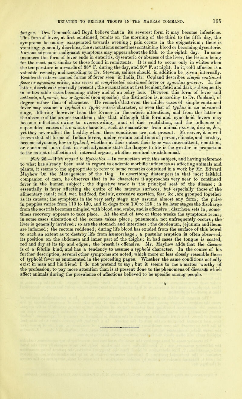 fatigue. Drs. Denmark and Boyd believe that in its severest form it may become infectious. This form of fever, at first continued, remits on the morning of the third to the fifth day, the symptoms becoming exasperated towards evening ; pain occurs in the epigastrium; there is vomiting; generally diarrhoea, the evacuations sometimes containing blood or becoming dysenteric. Various adynamic malignant symptoms may appear about the fifth to the eighth day. In some instances this form of fever ends in enteritis, dysenteric or abscess of the liver, the lesions being for the most part similar to those found in remittents. It is said to occur only in whites when the temperature is upwards of 88° P. during the day, and 80° F. at night. In it, cold affusion is a valuable remedy, and according to Dr. Stevens, salines should in addition be given internally. Besides the above-named forms of fever seen in India, Dr. Copland describes simple continued fever or synochus mitior, also severe or complicated continued fever or synochus gravior. In the latter, diarrhoea is generally present; the evacuations at first feculent, fetid and dark, subsequently in unfavorable cases becoming watery and of an ochry hue. Between this form of fever and asthenic, adynamic, low or typhoid (non-specific) the distinction is, according to Dr. Copland, of degree rather than of character. He remarks that even the milder cases of simple continued fever may assume a typhoid or typho-enteric character, or even that of typhus in an advanced stage, differing however from the former in the enteric alterations, and from the latter in the absence of the proper exanthem ; also that although this form and synochoid fevers may become infectious owing to overcrowding, want of due ventilation, and the influence of superadded causes of a noxious character, such as emanations from animal exuviae, drains, &c., yet they never affect the healthy when these conditions are not present. Moreover, it is well known that all forms of Indian fevers, under certain conditions of person, climate, and locality, become adynamic, low or typhoid, whether at their outset their type was intermittent, remittent, or continued ; also that in such adynamic state the danger to life is the greater in proportion to the extent of affection of internal organs, whether cerebral or abdominal. Note 26.—With regard to Epizootics.—In connection with this subject, and having reference to what has already been said in regard to endemic morbific influences as affecting animals and plants, it seems to me appropriate to refer to some remarks contained in a work by Mr. Edward Mayhew On the Management of the Dog. In describing distempers in that most faithful companion of man, he observes that in its characters it approaches very near to continued fever in the human subject; the digestive track is the principal seat of the disease ; it essentially is fever affecting the entire of the mucous surfaces, but especially those of the alimentary canal; cold, wet, bad food, foul air, excessive exertion, fear, &c., are grouped together as its causes ; the symptoms in the very early stage may assume almost any form; the pulse in puppies varies from 110 to 130, and in dogs from 100 to 125 ; in its later stages the discharge from the nostrils becomes mingled with blood and scabs, and is offensive ; diarrhoea sets in; some- times recovery appears to take place. At the end of two or three weeks the symptoms recur; in some cases ulceration of the cornea takes place; pneumonia not unfrequently occurs ; the liver is generally involved; so are the stomach and intestines ; the duodenum, jejunum and ileum are inflamed ; the rectum reddened; during life blood has exuded from the surface of this bowel to such an extent as to destroy life from haemorrhage ; a pustular eruption is often observed, its position on the abdomen and inner part of the thighs; in bad cases the tongue is coated, red and dry at its tip and edges; the breath is offensive. Mr. Mayhew adds that the disease is of a febrile kind, and has a tendency to assume a typhoid character. In the course of his further description, several other symptoms are noted, which more or less closely resemble those of typhoid fever as enumerated in the preceding pages. Whether the same conditions actually exist in man and his friend I do not pretend to say; but it seems to me a matter worthy of the profession, to pay more attention than is at present done to the phenomena of disease which affect animals during the prevalence of affections believed to be specific among people.