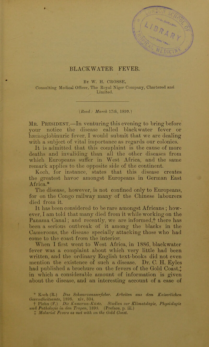 BLACKWATER FEVER. By W. H. CUOSSE, Consulting Medical Officer, The Royal Niger Company, Chartered and Limited. (Bead : March \7th, 1899.) Mr. President,—In venturing this evening to bring before your notice the disease called blackwater fever or haamoglobinuric fever, I would submit that we are dealing with a subject of vital importance as regards our colonies. It is admitted that this complaint is the cause of more deaths and invaliding than all the other diseases from which Europeans suffer in West Africa, and the same remark applies to the opposite side of the continent. Koch, for instance, states that this disease creates the greatest havoc amongst Europeans in German East Africa.* The disease, however, is not confined only to Europeans, for on the Congo railway many of the Chinese labourers died from it. It has been considered to be rare amongst Africans ; how- ever, I am told that many died from it while working on the Panama Canal; and recently, we are informed,j- there has been a serious outbreak of it amono’ the blacks in the O Cameroons, the disease specially attacking those vdio had come to the coast from the interior. When I first went to West Africa, in 1886, blackwater fever was a complaint about which very little had been written, and the ordinary English text-books did not even mention the existence of such a disease. Dr. C. H. Eyles had published a brochure on the fevers of the Gold Coast,:]; in which a considerable amount of information is given about the disease, and an interesting account of a case of * Koch (R.) Das Schwarziuasserjieber. Arheiten aus dem Kaiscrlichen Gesundkeitsamte, 1898. xiv, 304. t Plehii (F.) Die Kameran-Kiiste. Studien zur Klimatologie, Pkysioloyie and Pathologie in den Tropen, 1898. (Preface, p. iii.) X Malarial Fevers as met with on the Gold Coast.