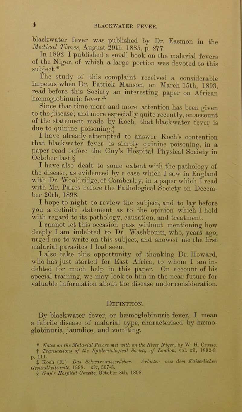 black water fever was published by Dr. Easmon in the Medical Times, August 29th, 1885, p. 277. In 1892 I published a small book on the malarial fevers of the Niger, of which a large portion was devoted to this subject.* * * § Ihe study of this complaint received a considerable impetus when Dr. Patrick Manson, on March 15th, 1893, read before this Society an interesting paper on African hsemoglobinuric fever.j* Since that time more and more attention has been given to the disease; and more especially quite recently, on account of the statement made by Koch, that blackwater fever is due to quinine poisoning.;|; I have already attempted to answer Koch’s contention that blackwater fever is simply quinine poisoning, in a paper read before the Guy’s Hospital Physical Society in October last.§ I have also dealt to some extent with the pathology of the disease, as evidenced by a case which I saw in England with Dr. Wooldridge, of Camberley, in a paper which 1 read with Mr. Pakes before the Pathological Society on Decem- ber 20th, 1898. I hope to-night to review the subject, and to lay before you a definite statement as to the opinion which I hold with regard to its pathology, causation, and treatment. I cannot let this occasion pass without mentioning how deeply I am indebted to Dr. Washbourn, who, years ago, urged me to write on this subject, and showed me the first malarial parasites I had seen. I also take this opportunity of thanking Dr. Howard, who has just started for East Africa, to whom I am in- debted for much help in this paper. On account of his special training, we may look to him in the near future for valuable information about the disease under consideration. Definition. By blackwater fever, or hsemoglobinuric fever, I mean a febrile disease of malarial type, characterised by hremo- globinuria, jaundice, and vomiting. * Notes on the Malarial Fevers met with on the River Niger, by W. H. Crosse, t Transactions of the Epidemiological Societij of London, vol. xii, 1S92-3 p. 111. X Koch (R.) Das Schivarzuiasserfieber. Arbieten a us dem Kaiserlichen Oesundheitsamte, 1898. xiv, 307-8. § Guy's Hospital Gazette, October 8th, 1898.